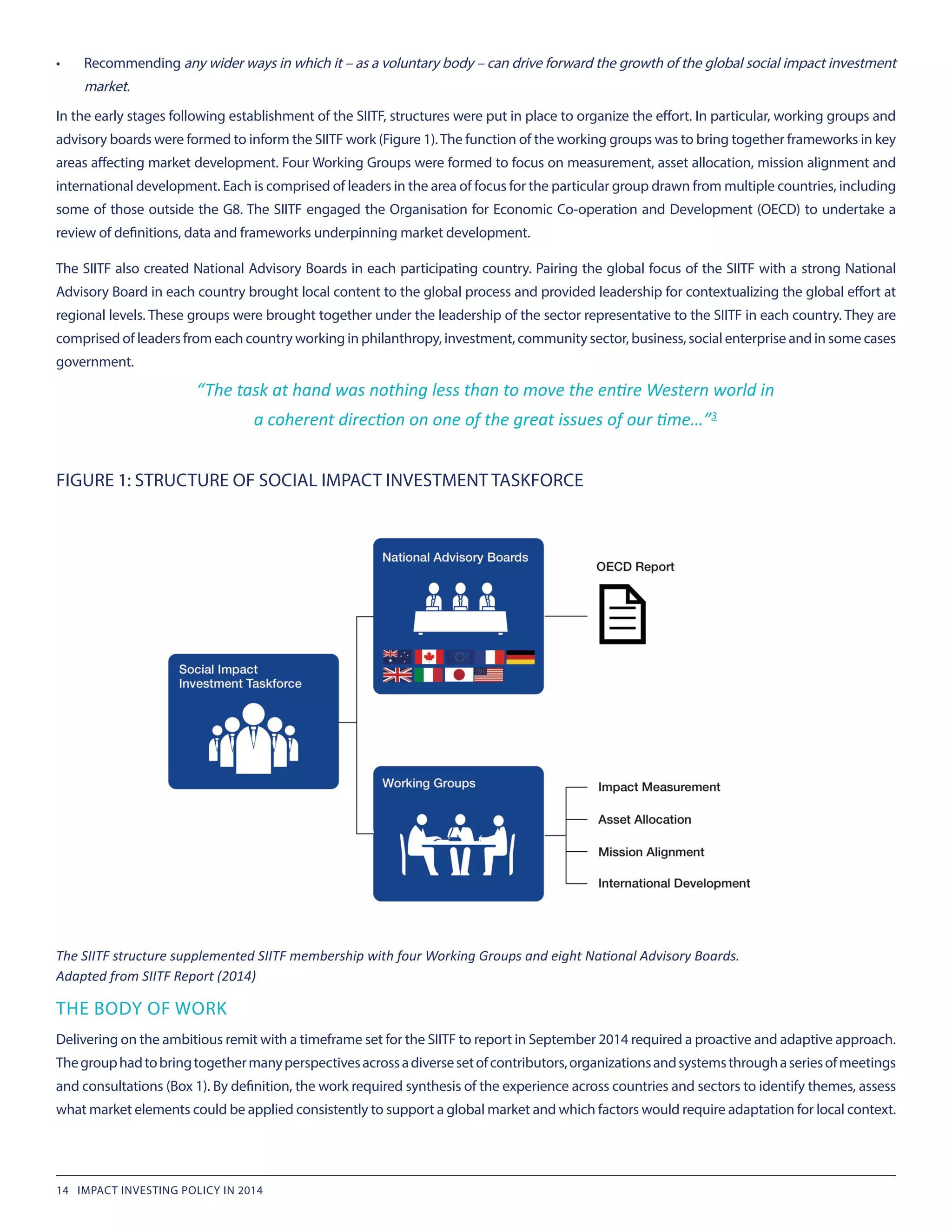 •	 Recommending any wider ways in which it – as a voluntary body – can drive forward the growth of the global social impact investment
market.
In the early stages following establishment of the SIITF, structures were put in place to organize the effort. In particular, working groups and
advisory boards were formed to inform the SIITF work (Figure 1).The function of the working groups was to bring together frameworks in key
areas affecting market development. Four Working Groups were formed to focus on measurement, asset allocation, mission alignment and
international development. Each is comprised of leaders in the area of focus for the particular group drawn from multiple countries, including
some of those outside the G8. The SIITF engaged the Organisation for Economic Co-operation and Development (OECD) to undertake a
review of definitions, data and frameworks underpinning market development.
The SIITF also created National Advisory Boards in each participating country. Pairing the global focus of the SIITF with a strong National
Advisory Board in each country brought local content to the global process and provided leadership for contextualizing the global effort at
regional levels. These groups were brought together under the leadership of the sector representative to the SIITF in each country. They are
comprised of leaders from each country working in philanthropy, investment, community sector, business, social enterprise and in some cases
government.
THE BODY OF WORK
Delivering on the ambitious remit with a timeframe set for the SIITF to report in September 2014 required a proactive and adaptive approach.
Thegrouphadtobringtogethermanyperspectivesacrossadiversesetofcontributors,organizationsandsystemsthroughaseriesofmeetings
and consultations (Box 1). By definition, the work required synthesis of the experience across countries and sectors to identify themes, assess
what market elements could be applied consistently to support a global market and which factors would require adaptation for local context.
FIGURE 1: STRUCTURE OF SOCIAL IMPACT INVESTMENT TASKFORCE
The SIITF structure supplemented SIITF membership with four Working Groups and eight National Advisory Boards.
Adapted from SIITF Report (2014)
“The task at hand was nothing less than to move the entire Western world in
a coherent direction on one of the great issues of our time…”3
14 IMPACT INVESTING POLICY IN 2014
 