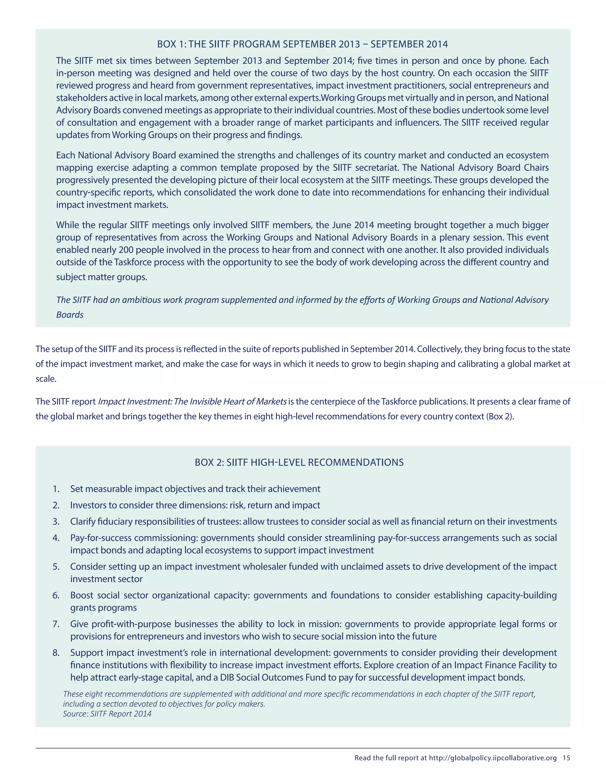 BOX 1: THE SIITF PROGRAM SEPTEMBER 2013 – SEPTEMBER 2014
The SIITF met six times between September 2013 and September 2014; five times in person and once by phone. Each
in-person meeting was designed and held over the course of two days by the host country. On each occasion the SIITF
reviewed progress and heard from government representatives, impact investment practitioners, social entrepreneurs and
stakeholders active in local markets, among other external experts.Working Groups met virtually and in person, and National
Advisory Boards convened meetings as appropriate to their individual countries. Most of these bodies undertook some level
of consultation and engagement with a broader range of market participants and influencers. The SIITF received regular
updates from Working Groups on their progress and findings.
Each National Advisory Board examined the strengths and challenges of its country market and conducted an ecosystem
mapping exercise adapting a common template proposed by the SIITF secretariat. The National Advisory Board Chairs
progressively presented the developing picture of their local ecosystem at the SIITF meetings. These groups developed the
country-specific reports, which consolidated the work done to date into recommendations for enhancing their individual
impact investment markets.
While the regular SIITF meetings only involved SIITF members, the June 2014 meeting brought together a much bigger
group of representatives from across the Working Groups and National Advisory Boards in a plenary session. This event
enabled nearly 200 people involved in the process to hear from and connect with one another. It also provided individuals
outside of the Taskforce process with the opportunity to see the body of work developing across the different country and
subject matter groups.
The SIITF had an ambitious work program supplemented and informed by the efforts of Working Groups and National Advisory
Boards
The setup of the SIITF and its process is reflected in the suite of reports published in September 2014. Collectively, they bring focus to the state
of the impact investment market, and make the case for ways in which it needs to grow to begin shaping and calibrating a global market at
scale.
The SIITF report Impact Investment:The Invisible Heart of Markets is the centerpiece of the Taskforce publications. It presents a clear frame of
the global market and brings together the key themes in eight high-level recommendations for every country context (Box 2).
BOX 2: SIITF HIGH-LEVEL RECOMMENDATIONS
1.	 Set measurable impact objectives and track their achievement
2.	 Investors to consider three dimensions: risk, return and impact
3.	 Clarify fiduciary responsibilities of trustees: allow trustees to consider social as well as financial return on their investments
4.	 Pay-for-success commissioning: governments should consider streamlining pay-for-success arrangements such as social
impact bonds and adapting local ecosystems to support impact investment
5.	 Consider setting up an impact investment wholesaler funded with unclaimed assets to drive development of the impact
investment sector
6.	 Boost social sector organizational capacity: governments and foundations to consider establishing capacity-building
grants programs
7.	 Give profit-with-purpose businesses the ability to lock in mission: governments to provide appropriate legal forms or
provisions for entrepreneurs and investors who wish to secure social mission into the future
8.	 Support impact investment’s role in international development: governments to consider providing their development
finance institutions with flexibility to increase impact investment efforts. Explore creation of an Impact Finance Facility to
help attract early-stage capital, and a DIB Social Outcomes Fund to pay for successful development impact bonds.
These eight recommendations are supplemented with additional and more specific recommendations in each chapter of the SIITF report,
including a section devoted to objectives for policy makers.
Source: SIITF Report 2014
Read the full report at http://globalpolicy.iipcollaborative.org 15
 