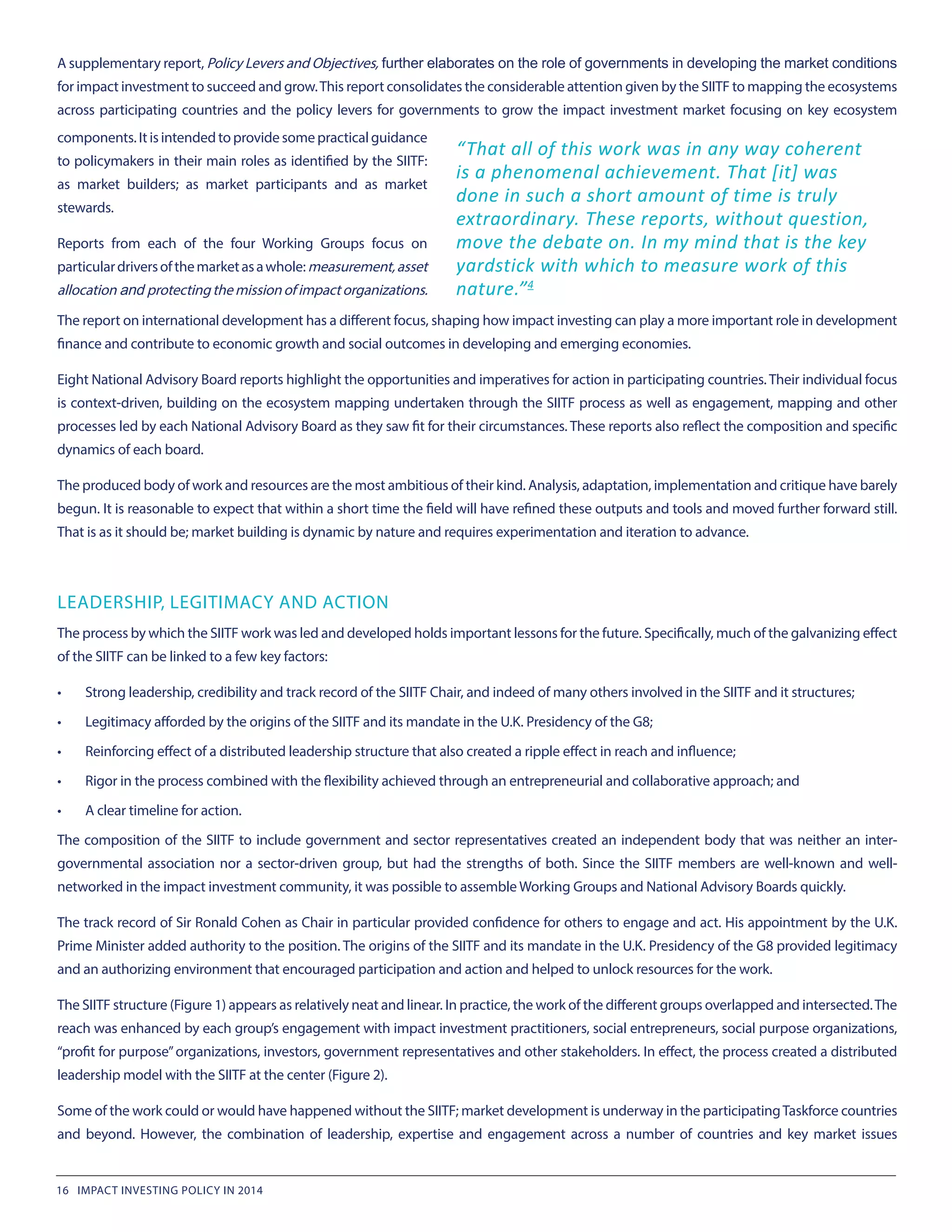 A supplementary report, Policy Levers and Objectives, further elaborates on the role of governments in developing the market conditions
for impact investment to succeed and grow.This report consolidates the considerable attention given by the SIITF to mapping the ecosystems
across participating countries and the policy levers for governments to grow the impact investment market focusing on key ecosystem
“That all of this work was in any way coherent
is a phenomenal achievement. That [it] was
done in such a short amount of time is truly
extraordinary. These reports, without question,
move the debate on. In my mind that is the key
yardstick with which to measure work of this
nature.”4
components.Itisintendedtoprovidesomepracticalguidance
to policymakers in their main roles as identified by the SIITF:
as market builders; as market participants and as market
stewards.
Reports from each of the four Working Groups focus on
particulardriversofthemarketasawhole: measurement, asset
allocation and protectingthemissionofimpactorganizations.
The report on international development has a different focus, shaping how impact investing can play a more important role in development
finance and contribute to economic growth and social outcomes in developing and emerging economies.
Eight National Advisory Board reports highlight the opportunities and imperatives for action in participating countries. Their individual focus
is context-driven, building on the ecosystem mapping undertaken through the SIITF process as well as engagement, mapping and other
processes led by each National Advisory Board as they saw fit for their circumstances. These reports also reflect the composition and specific
dynamics of each board.
The produced body of work and resources are the most ambitious of their kind. Analysis, adaptation, implementation and critique have barely
begun. It is reasonable to expect that within a short time the field will have refined these outputs and tools and moved further forward still.
That is as it should be; market building is dynamic by nature and requires experimentation and iteration to advance.
LEADERSHIP, LEGITIMACY AND ACTION
The process by which the SIITF work was led and developed holds important lessons for the future. Specifically, much of the galvanizing effect
of the SIITF can be linked to a few key factors:
•	 Strong leadership, credibility and track record of the SIITF Chair, and indeed of many others involved in the SIITF and it structures;
•	 Legitimacy afforded by the origins of the SIITF and its mandate in the U.K. Presidency of the G8;
•	 Reinforcing effect of a distributed leadership structure that also created a ripple effect in reach and influence;
•	 Rigor in the process combined with the flexibility achieved through an entrepreneurial and collaborative approach; and
•	 A clear timeline for action.
The composition of the SIITF to include government and sector representatives created an independent body that was neither an inter-
governmental association nor a sector-driven group, but had the strengths of both. Since the SIITF members are well-known and well-
networked in the impact investment community, it was possible to assemble Working Groups and National Advisory Boards quickly.
The track record of Sir Ronald Cohen as Chair in particular provided confidence for others to engage and act. His appointment by the U.K.
Prime Minister added authority to the position. The origins of the SIITF and its mandate in the U.K. Presidency of the G8 provided legitimacy
and an authorizing environment that encouraged participation and action and helped to unlock resources for the work.
The SIITF structure (Figure 1) appears as relatively neat and linear. In practice, the work of the different groups overlapped and intersected.The
reach was enhanced by each group’s engagement with impact investment practitioners, social entrepreneurs, social purpose organizations,
“profit for purpose”organizations, investors, government representatives and other stakeholders. In effect, the process created a distributed
leadership model with the SIITF at the center (Figure 2).
Some of the work could or would have happened without the SIITF; market development is underway in the participatingTaskforce countries
and beyond. However, the combination of leadership, expertise and engagement across a number of countries and key market issues
16 IMPACT INVESTING POLICY IN 2014
 