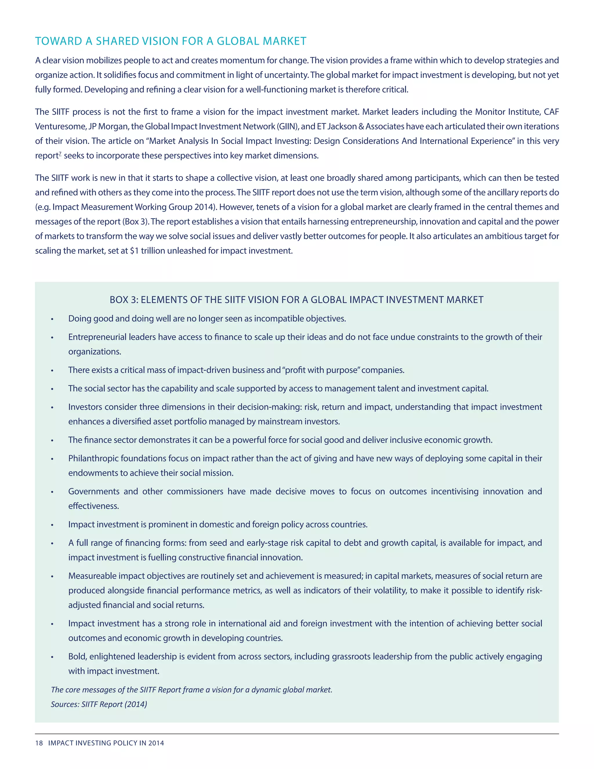 TOWARD A SHARED VISION FOR A GLOBAL MARKET
A clear vision mobilizes people to act and creates momentum for change.The vision provides a frame within which to develop strategies and
organize action. It solidifies focus and commitment in light of uncertainty.The global market for impact investment is developing, but not yet
fully formed. Developing and refining a clear vision for a well-functioning market is therefore critical.
The SIITF process is not the first to frame a vision for the impact investment market. Market leaders including the Monitor Institute, CAF
Venturesome,JPMorgan,theGlobalImpactInvestmentNetwork(GIIN),andETJackson&Associateshaveeacharticulatedtheirowniterations
of their vision. The article on “Market Analysis In Social Impact Investing: Design Considerations And International Experience” in this very
report7
 seeks to incorporate these perspectives into key market dimensions.
The SIITF work is new in that it starts to shape a collective vision, at least one broadly shared among participants, which can then be tested
and refined with others as they come into the process.The SIITF report does not use the term vision, although some of the ancillary reports do
(e.g. Impact Measurement Working Group 2014). However, tenets of a vision for a global market are clearly framed in the central themes and
messages of the report (Box 3).The report establishes a vision that entails harnessing entrepreneurship, innovation and capital and the power
of markets to transform the way we solve social issues and deliver vastly better outcomes for people. It also articulates an ambitious target for
scaling the market, set at $1 trillion unleashed for impact investment.
BOX 3: ELEMENTS OF THE SIITF VISION FOR A GLOBAL IMPACT INVESTMENT MARKET
•	 Doing good and doing well are no longer seen as incompatible objectives.
•	 Entrepreneurial leaders have access to finance to scale up their ideas and do not face undue constraints to the growth of their
organizations.
•	 There exists a critical mass of impact-driven business and“profit with purpose”companies.
•	 The social sector has the capability and scale supported by access to management talent and investment capital.
•	 Investors consider three dimensions in their decision-making: risk, return and impact, understanding that impact investment
enhances a diversified asset portfolio managed by mainstream investors.
•	 The finance sector demonstrates it can be a powerful force for social good and deliver inclusive economic growth.
•	 Philanthropic foundations focus on impact rather than the act of giving and have new ways of deploying some capital in their
endowments to achieve their social mission.
•	 Governments and other commissioners have made decisive moves to focus on outcomes incentivising innovation and
effectiveness.
•	 Impact investment is prominent in domestic and foreign policy across countries.
•	 A full range of financing forms: from seed and early-stage risk capital to debt and growth capital, is available for impact, and
impact investment is fuelling constructive financial innovation.
•	 Measureable impact objectives are routinely set and achievement is measured; in capital markets, measures of social return are
produced alongside financial performance metrics, as well as indicators of their volatility, to make it possible to identify risk-
adjusted financial and social returns.
•	 Impact investment has a strong role in international aid and foreign investment with the intention of achieving better social
outcomes and economic growth in developing countries.
•	 Bold, enlightened leadership is evident from across sectors, including grassroots leadership from the public actively engaging
with impact investment.
The core messages of the SIITF Report frame a vision for a dynamic global market.
Sources: SIITF Report (2014)
18 IMPACT INVESTING POLICY IN 2014
 