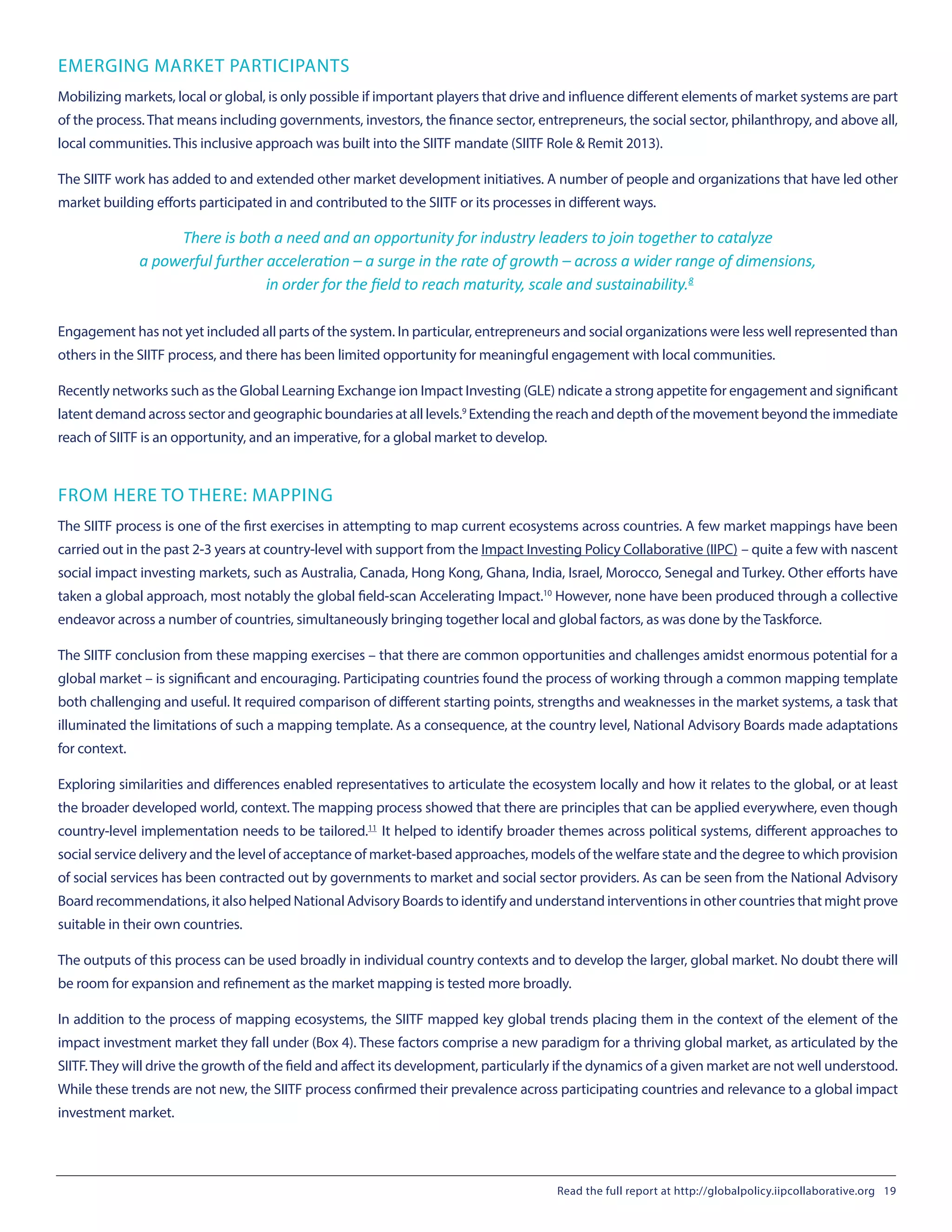 EMERGING MARKET PARTICIPANTS
Mobilizing markets, local or global, is only possible if important players that drive and influence different elements of market systems are part
of the process. That means including governments, investors, the finance sector, entrepreneurs, the social sector, philanthropy, and above all,
local communities. This inclusive approach was built into the SIITF mandate (SIITF Role & Remit 2013).
The SIITF work has added to and extended other market development initiatives. A number of people and organizations that have led other
market building efforts participated in and contributed to the SIITF or its processes in different ways.
There is both a need and an opportunity for industry leaders to join together to catalyze
a powerful further acceleration – a surge in the rate of growth – across a wider range of dimensions,
in order for the field to reach maturity, scale and sustainability.8
Engagement has not yet included all parts of the system. In particular, entrepreneurs and social organizations were less well represented than
others in the SIITF process, and there has been limited opportunity for meaningful engagement with local communities.
Recently networks such as the Global Learning Exchange ion Impact Investing (GLE) ndicate a strong appetite for engagement and significant
latent demand across sector and geographic boundaries at all levels.9
 Extending the reach and depth of the movement beyond the immediate
reach of SIITF is an opportunity, and an imperative, for a global market to develop.
FROM HERE TO THERE: MAPPING
The SIITF process is one of the first exercises in attempting to map current ecosystems across countries. A few market mappings have been
carried out in the past 2-3 years at country-level with support from the Impact Investing Policy Collaborative (IIPC) – quite a few with nascent
social impact investing markets, such as Australia, Canada, Hong Kong, Ghana, India, Israel, Morocco, Senegal and Turkey. Other efforts have
taken a global approach, most notably the global field-scan Accelerating Impact.10
 However, none have been produced through a collective
endeavor across a number of countries, simultaneously bringing together local and global factors, as was done by the Taskforce.
The SIITF conclusion from these mapping exercises – that there are common opportunities and challenges amidst enormous potential for a
global market – is significant and encouraging. Participating countries found the process of working through a common mapping template
both challenging and useful. It required comparison of different starting points, strengths and weaknesses in the market systems, a task that
illuminated the limitations of such a mapping template. As a consequence, at the country level, National Advisory Boards made adaptations
for context.
Exploring similarities and differences enabled representatives to articulate the ecosystem locally and how it relates to the global, or at least
the broader developed world, context. The mapping process showed that there are principles that can be applied everywhere, even though
country-level implementation needs to be tailored.11
 It helped to identify broader themes across political systems, different approaches to
social service delivery and the level of acceptance of market-based approaches, models of the welfare state and the degree to which provision
of social services has been contracted out by governments to market and social sector providers. As can be seen from the National Advisory
Board recommendations, it also helped National Advisory Boards to identify and understand interventions in other countries that might prove
suitable in their own countries.
The outputs of this process can be used broadly in individual country contexts and to develop the larger, global market. No doubt there will
be room for expansion and refinement as the market mapping is tested more broadly.
In addition to the process of mapping ecosystems, the SIITF mapped key global trends placing them in the context of the element of the
impact investment market they fall under (Box 4). These factors comprise a new paradigm for a thriving global market, as articulated by the
SIITF.They will drive the growth of the field and affect its development, particularly if the dynamics of a given market are not well understood.
While these trends are not new, the SIITF process confirmed their prevalence across participating countries and relevance to a global impact
investment market.
Read the full report at http://globalpolicy.iipcollaborative.org 19
 