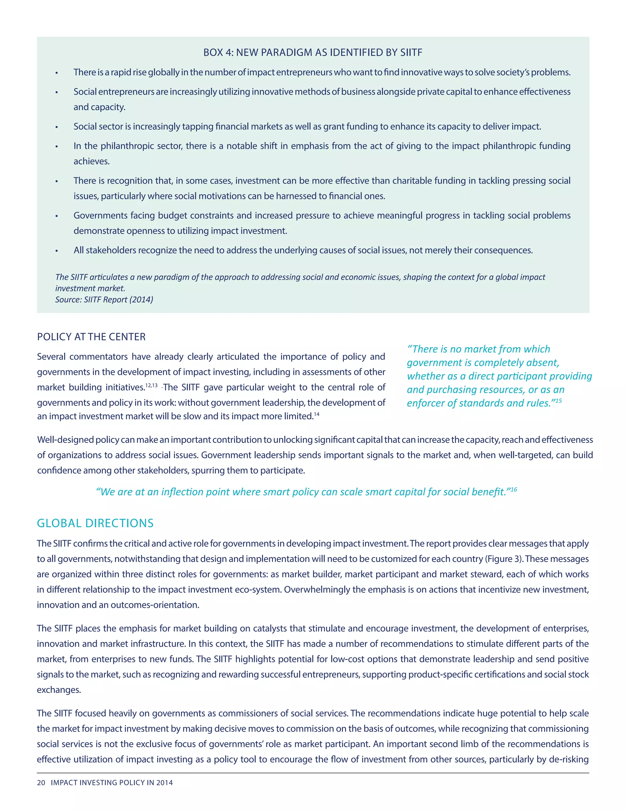 POLICY AT THE CENTER
Several commentators have already clearly articulated the importance of policy and
governments in the development of impact investing, including in assessments of other
market building initiatives.12,13
The SIITF gave particular weight to the central role of
governments and policy in its work: without government leadership, the development of
BOX 4: NEW PARADIGM AS IDENTIFIED BY SIITF
•	 Thereisarapidrisegloballyinthenumberofimpactentrepreneurswhowanttofindinnovativewaystosolvesociety’sproblems.
•	 Socialentrepreneursareincreasinglyutilizinginnovativemethodsofbusinessalongsideprivatecapitaltoenhanceeffectiveness
and capacity.
•	 Social sector is increasingly tapping financial markets as well as grant funding to enhance its capacity to deliver impact.
•	 In the philanthropic sector, there is a notable shift in emphasis from the act of giving to the impact philanthropic funding
achieves.
•	 There is recognition that, in some cases, investment can be more effective than charitable funding in tackling pressing social
issues, particularly where social motivations can be harnessed to financial ones.
•	 Governments facing budget constraints and increased pressure to achieve meaningful progress in tackling social problems
demonstrate openness to utilizing impact investment.
•	 All stakeholders recognize the need to address the underlying causes of social issues, not merely their consequences.
The SIITF articulates a new paradigm of the approach to addressing social and economic issues, shaping the context for a global impact
investment market.
Source: SIITF Report (2014)
“We are at an inflection point where smart policy can scale smart capital for social benefit.”16
“There is no market from which
government is completely absent,
whether as a direct participant providing
and purchasing resources, or as an
enforcer of standards and rules.”15
an impact investment market will be slow and its impact more limited.14
Well-designedpolicycanmakeanimportantcontributiontounlockingsignificantcapitalthatcanincreasethecapacity,reachandeffectiveness
of organizations to address social issues. Government leadership sends important signals to the market and, when well-targeted, can build
confidence among other stakeholders, spurring them to participate.
GLOBAL DIRECTIONS
TheSIITFconfirmsthecriticalandactiveroleforgovernmentsindevelopingimpactinvestment.Thereportprovidesclearmessages thatapply
to all governments, notwithstanding that design and implementation will need to be customized for each country (Figure 3).These messages
are organized within three distinct roles for governments: as market builder, market participant and market steward, each of which works
in different relationship to the impact investment eco-system. Overwhelmingly the emphasis is on actions that incentivize new investment,
innovation and an outcomes-orientation.
The SIITF places the emphasis for market building on catalysts that stimulate and encourage investment, the development of enterprises,
innovation and market infrastructure. In this context, the SIITF has made a number of recommendations to stimulate different parts of the
market, from enterprises to new funds. The SIITF highlights potential for low-cost options that demonstrate leadership and send positive
signals to the market, such as recognizing and rewarding successful entrepreneurs, supporting product-specific certifications and social stock
exchanges.
The SIITF focused heavily on governments as commissioners of social services. The recommendations indicate huge potential to help scale
the market for impact investment by making decisive moves to commission on the basis of outcomes, while recognizing that commissioning
social services is not the exclusive focus of governments’ role as market participant. An important second limb of the recommendations is
effective utilization of impact investing as a policy tool to encourage the flow of investment from other sources, particularly by de-risking
20 IMPACT INVESTING POLICY IN 2014
 
