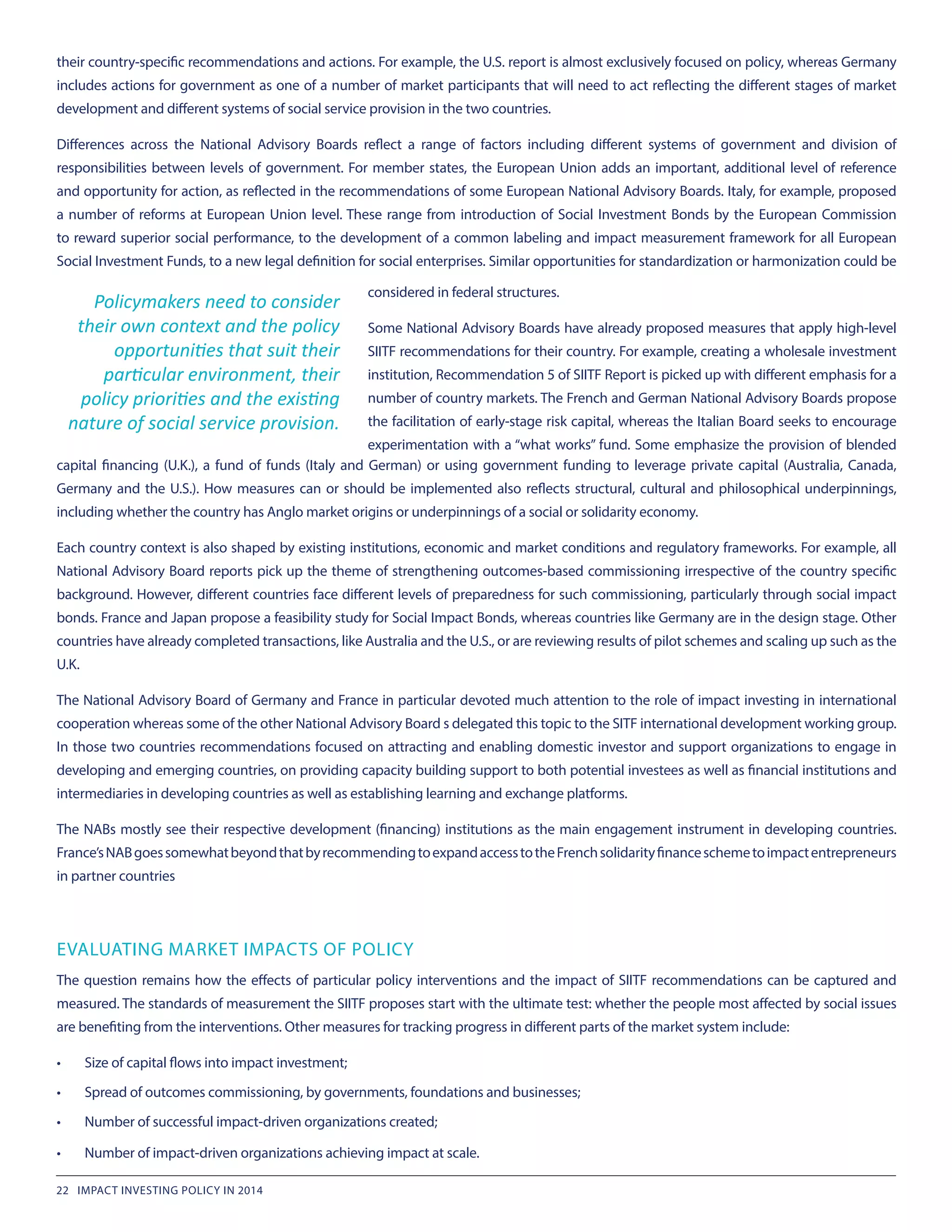 their country-specific recommendations and actions. For example, the U.S. report is almost exclusively focused on policy, whereas Germany
includes actions for government as one of a number of market participants that will need to act reflecting the different stages of market
development and different systems of social service provision in the two countries.
Differences across the National Advisory Boards reflect a range of factors including different systems of government and division of
responsibilities between levels of government. For member states, the European Union adds an important, additional level of reference
and opportunity for action, as reflected in the recommendations of some European National Advisory Boards. Italy, for example, proposed
a number of reforms at European Union level. These range from introduction of Social Investment Bonds by the European Commission
to reward superior social performance, to the development of a common labeling and impact measurement framework for all European
Social Investment Funds, to a new legal definition for social enterprises. Similar opportunities for standardization or harmonization could be
Policymakers need to consider
their own context and the policy
opportunities that suit their
particular environment, their
policy priorities and the existing
nature of social service provision.
considered in federal structures.
Some National Advisory Boards have already proposed measures that apply high-level
SIITF recommendations for their country. For example, creating a wholesale investment
institution, Recommendation 5 of SIITF Report is picked up with different emphasis for a
number of country markets. The French and German National Advisory Boards propose
the facilitation of early-stage risk capital, whereas the Italian Board seeks to encourage
experimentation with a “what works” fund. Some emphasize the provision of blended
capital financing (U.K.), a fund of funds (Italy and German) or using government funding to leverage private capital (Australia, Canada,
Germany and the U.S.). How measures can or should be implemented also reflects structural, cultural and philosophical underpinnings,
including whether the country has Anglo market origins or underpinnings of a social or solidarity economy.
Each country context is also shaped by existing institutions, economic and market conditions and regulatory frameworks. For example, all
National Advisory Board reports pick up the theme of strengthening outcomes-based commissioning irrespective of the country specific
background. However, different countries face different levels of preparedness for such commissioning, particularly through social impact
bonds. France and Japan propose a feasibility study for Social Impact Bonds, whereas countries like Germany are in the design stage. Other
countries have already completed transactions, like Australia and the U.S., or are reviewing results of pilot schemes and scaling up such as the
U.K.
The National Advisory Board of Germany and France in particular devoted much attention to the role of impact investing in international
cooperation whereas some of the other National Advisory Board s delegated this topic to the SITF international development working group.
In those two countries recommendations focused on attracting and enabling domestic investor and support organizations to engage in
developing and emerging countries, on providing capacity building support to both potential investees as well as financial institutions and
intermediaries in developing countries as well as establishing learning and exchange platforms.
The NABs mostly see their respective development (financing) institutions as the main engagement instrument in developing countries.
France’sNABgoessomewhatbeyondthatbyrecommendingtoexpandaccesstotheFrenchsolidarityfinanceschemetoimpactentrepreneurs
in partner countries
EVALUATING MARKET IMPACTS OF POLICY
The question remains how the effects of particular policy interventions and the impact of SIITF recommendations can be captured and
measured. The standards of measurement the SIITF proposes start with the ultimate test: whether the people most affected by social issues
are benefiting from the interventions. Other measures for tracking progress in different parts of the market system include:
•	 Size of capital flows into impact investment;
•	 Spread of outcomes commissioning, by governments, foundations and businesses;
•	 Number of successful impact-driven organizations created;
•	 Number of impact-driven organizations achieving impact at scale.
22 IMPACT INVESTING POLICY IN 2014
 
