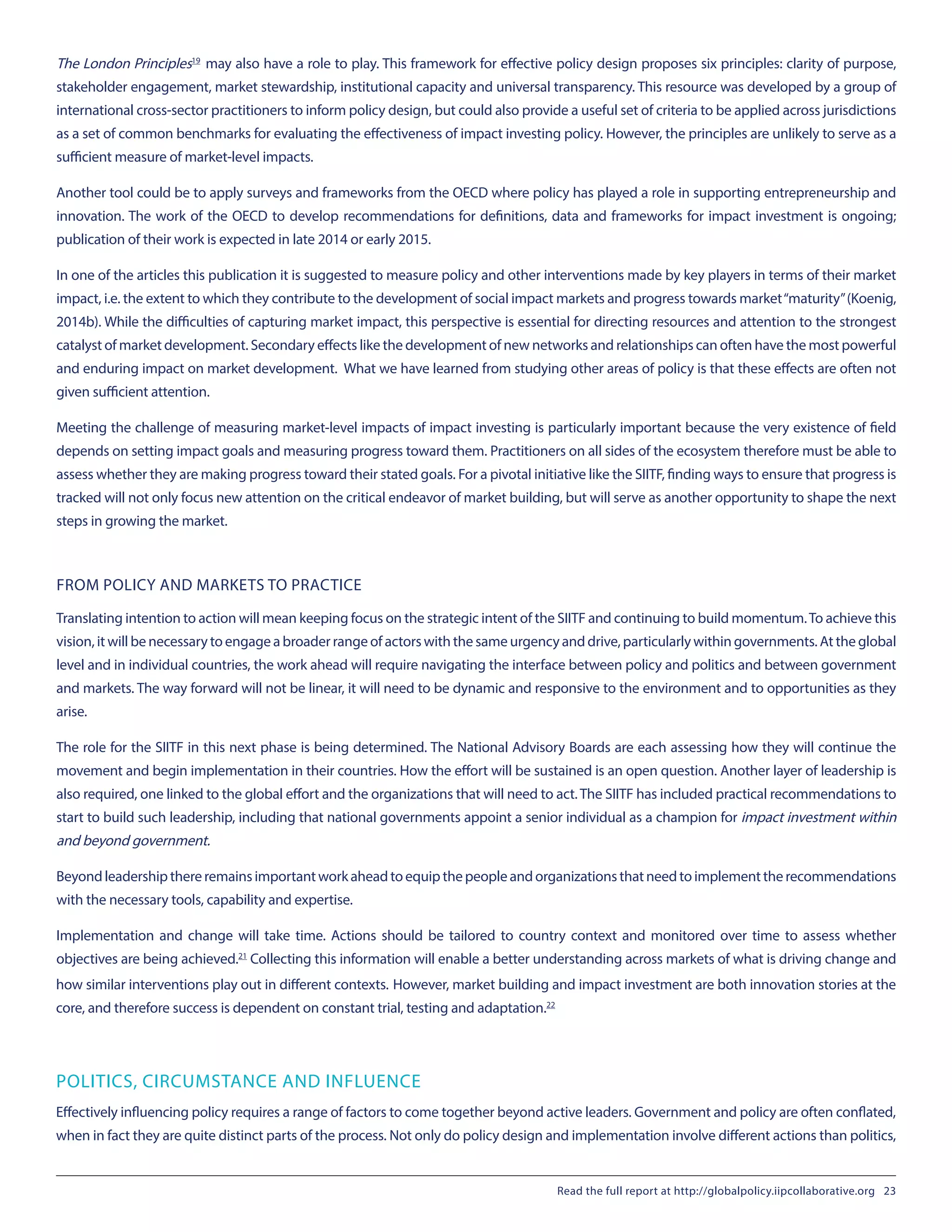 The London Principles19
 may also have a role to play. This framework for effective policy design proposes six principles: clarity of purpose,
stakeholder engagement, market stewardship, institutional capacity and universal transparency. This resource was developed by a group of
international cross-sector practitioners to inform policy design, but could also provide a useful set of criteria to be applied across jurisdictions
as a set of common benchmarks for evaluating the effectiveness of impact investing policy. However, the principles are unlikely to serve as a
sufficient measure of market-level impacts.
Another tool could be to apply surveys and frameworks from the OECD where policy has played a role in supporting entrepreneurship and
innovation. The work of the OECD to develop recommendations for definitions, data and frameworks for impact investment is ongoing;
publication of their work is expected in late 2014 or early 2015.
In one of the articles this publication it is suggested to measure policy and other interventions made by key players in terms of their market
impact, i.e. the extent to which they contribute to the development of social impact markets and progress towards market“maturity”(Koenig,
2014b). While the difficulties of capturing market impact, this perspective is essential for directing resources and attention to the strongest
catalyst of market development. Secondary effects like the development of new networks and relationships can often have the most powerful
and enduring impact on market development. What we have learned from studying other areas of policy is that these effects are often not
given sufficient attention.
Meeting the challenge of measuring market-level impacts of impact investing is particularly important because the very existence of field
depends on setting impact goals and measuring progress toward them. Practitioners on all sides of the ecosystem therefore must be able to
assess whether they are making progress toward their stated goals. For a pivotal initiative like the SIITF, finding ways to ensure that progress is
tracked will not only focus new attention on the critical endeavor of market building, but will serve as another opportunity to shape the next
steps in growing the market.
FROM POLICY AND MARKETS TO PRACTICE
Translating intention to action will mean keeping focus on the strategic intent of the SIITF and continuing to build momentum.To achieve this
vision, it will be necessary to engage a broader range of actors with the same urgency and drive, particularly within governments. At the global
level and in individual countries, the work ahead will require navigating the interface between policy and politics and between government
and markets. The way forward will not be linear, it will need to be dynamic and responsive to the environment and to opportunities as they
arise.
The role for the SIITF in this next phase is being determined. The National Advisory Boards are each assessing how they will continue the
movement and begin implementation in their countries. How the effort will be sustained is an open question. Another layer of leadership is
also required, one linked to the global effort and the organizations that will need to act.The SIITF has included practical recommendations to
start to build such leadership, including that national governments appoint a senior individual as a champion for impact investment within
and beyond government.
Beyondleadershipthereremainsimportantworkaheadtoequipthepeopleandorganizationsthatneedtoimplementtherecommendations
with the necessary tools, capability and expertise.
Implementation and change will take time. Actions should be tailored to country context and monitored over time to assess whether
objectives are being achieved.21
 Collecting this information will enable a better understanding across markets of what is driving change and
how similar interventions play out in different contexts. However, market building and impact investment are both innovation stories at the
core, and therefore success is dependent on constant trial, testing and adaptation.22
POLITICS, CIRCUMSTANCE AND INFLUENCE
Effectively influencing policy requires a range of factors to come together beyond active leaders. Government and policy are often conflated,
when in fact they are quite distinct parts of the process. Not only do policy design and implementation involve different actions than politics,
Read the full report at http://globalpolicy.iipcollaborative.org 23
 