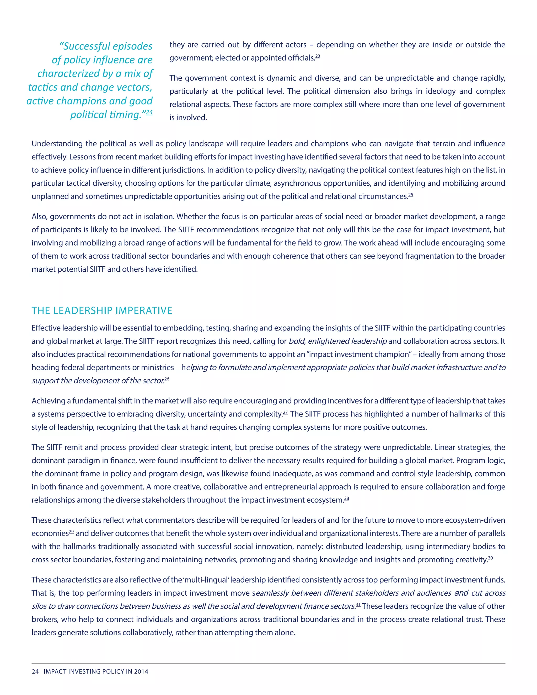 they are carried out by different actors – depending on whether they are inside or outside the
government; elected or appointed officials.23
The government context is dynamic and diverse, and can be unpredictable and change rapidly,
particularly at the political level. The political dimension also brings in ideology and complex
relational aspects. These factors are more complex still where more than one level of government
is involved.
Understanding the political as well as policy landscape will require leaders and champions who can navigate that terrain and influence
effectively. Lessons from recent market building efforts for impact investing have identified several factors that need to be taken into account
to achieve policy influence in different jurisdictions. In addition to policy diversity, navigating the political context features high on the list, in
particular tactical diversity, choosing options for the particular climate, asynchronous opportunities, and identifying and mobilizing around
unplanned and sometimes unpredictable opportunities arising out of the political and relational circumstances.25
Also, governments do not act in isolation. Whether the focus is on particular areas of social need or broader market development, a range
of participants is likely to be involved. The SIITF recommendations recognize that not only will this be the case for impact investment, but
involving and mobilizing a broad range of actions will be fundamental for the field to grow. The work ahead will include encouraging some
of them to work across traditional sector boundaries and with enough coherence that others can see beyond fragmentation to the broader
market potential SIITF and others have identified.
THE LEADERSHIP IMPERATIVE
Effective leadership will be essential to embedding, testing, sharing and expanding the insights of the SIITF within the participating countries
and global market at large. The SIITF report recognizes this need, calling for bold, enlightened leadership and collaboration across sectors. It
also includes practical recommendations for national governments to appoint an“impact investment champion”– ideally from among those
heading federal departments or ministries – helping to formulate and implement appropriate policies that build market infrastructure and to
support the development of the sector.26
Achieving a fundamental shift in the market will also require encouraging and providing incentives for a different type of leadership that takes
a systems perspective to embracing diversity, uncertainty and complexity.27
 The SIITF process has highlighted a number of hallmarks of this
style of leadership, recognizing that the task at hand requires changing complex systems for more positive outcomes.
The SIITF remit and process provided clear strategic intent, but precise outcomes of the strategy were unpredictable. Linear strategies, the
dominant paradigm in finance, were found insufficient to deliver the necessary results required for building a global market. Program logic,
the dominant frame in policy and program design, was likewise found inadequate, as was command and control style leadership, common
in both finance and government. A more creative, collaborative and entrepreneurial approach is required to ensure collaboration and forge
relationships among the diverse stakeholders throughout the impact investment ecosystem.28
These characteristics reflect what commentators describe will be required for leaders of and for the future to move to more ecosystem-driven
economies29
 and deliver outcomes that benefit the whole system over individual and organizational interests.There are a number of parallels
with the hallmarks traditionally associated with successful social innovation, namely: distributed leadership, using intermediary bodies to
cross sector boundaries, fostering and maintaining networks, promoting and sharing knowledge and insights and promoting creativity.30
These characteristics are also reflective of the‘multi-lingual’leadership identified consistently across top performing impact investment funds.
That is, the top performing leaders in impact investment move seamlessly between different stakeholders and audiences and cut across
silos to draw connections between business as well the social and development finance sectors.31
 These leaders recognize the value of other
brokers, who help to connect individuals and organizations across traditional boundaries and in the process create relational trust. These
leaders generate solutions collaboratively, rather than attempting them alone.
“Successful episodes
of policy influence are
characterized by a mix of
tactics and change vectors,
active champions and good
political timing.”24
24 IMPACT INVESTING POLICY IN 2014
 