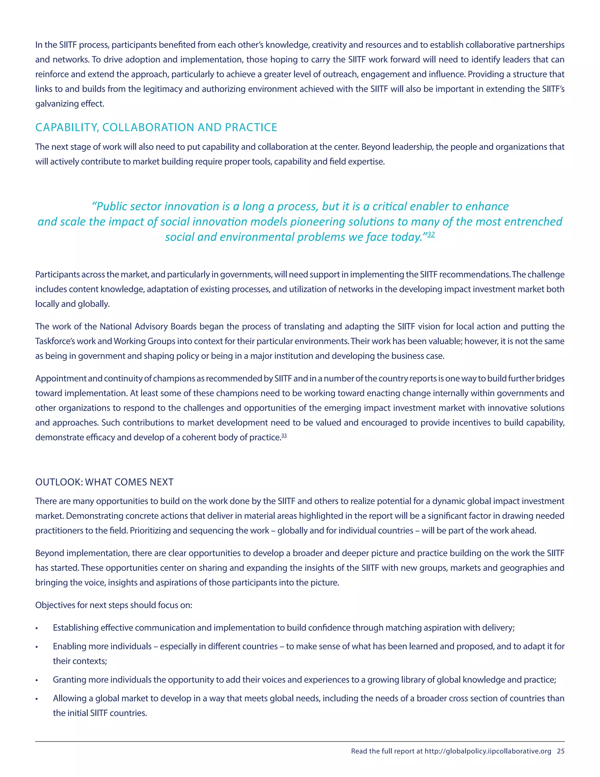 In the SIITF process, participants benefited from each other’s knowledge, creativity and resources and to establish collaborative partnerships
and networks. To drive adoption and implementation, those hoping to carry the SIITF work forward will need to identify leaders that can
reinforce and extend the approach, particularly to achieve a greater level of outreach, engagement and influence. Providing a structure that
links to and builds from the legitimacy and authorizing environment achieved with the SIITF will also be important in extending the SIITF’s
galvanizing effect.
CAPABILITY, COLLABORATION AND PRACTICE
The next stage of work will also need to put capability and collaboration at the center. Beyond leadership, the people and organizations that
will actively contribute to market building require proper tools, capability and field expertise.
“Public sector innovation is a long a process, but it is a critical enabler to enhance
and scale the impact of social innovation models pioneering solutions to many of the most entrenched
social and environmental problems we face today.”32
Participants across the market, and particularly in governments, will need support in implementing the SIITF recommendations.The challenge
includes content knowledge, adaptation of existing processes, and utilization of networks in the developing impact investment market both
locally and globally.
The work of the National Advisory Boards began the process of translating and adapting the SIITF vision for local action and putting the
Taskforce’s work andWorking Groups into context for their particular environments.Their work has been valuable; however, it is not the same
as being in government and shaping policy or being in a major institution and developing the business case.
AppointmentandcontinuityofchampionsasrecommendedbySIITFandinanumberofthecountryreportsisonewaytobuildfurtherbridges
toward implementation. At least some of these champions need to be working toward enacting change internally within governments and
other organizations to respond to the challenges and opportunities of the emerging impact investment market with innovative solutions
and approaches. Such contributions to market development need to be valued and encouraged to provide incentives to build capability,
demonstrate efficacy and develop of a coherent body of practice.33
OUTLOOK: WHAT COMES NEXT
There are many opportunities to build on the work done by the SIITF and others to realize potential for a dynamic global impact investment
market. Demonstrating concrete actions that deliver in material areas highlighted in the report will be a significant factor in drawing needed
practitioners to the field. Prioritizing and sequencing the work – globally and for individual countries – will be part of the work ahead.
Beyond implementation, there are clear opportunities to develop a broader and deeper picture and practice building on the work the SIITF
has started. These opportunities center on sharing and expanding the insights of the SIITF with new groups, markets and geographies and
bringing the voice, insights and aspirations of those participants into the picture.
Objectives for next steps should focus on:
•	 Establishing effective communication and implementation to build confidence through matching aspiration with delivery;
•	 Enabling more individuals – especially in different countries – to make sense of what has been learned and proposed, and to adapt it for
their contexts;
•	 Granting more individuals the opportunity to add their voices and experiences to a growing library of global knowledge and practice;
•	 Allowing a global market to develop in a way that meets global needs, including the needs of a broader cross section of countries than
the initial SIITF countries.
Read the full report at http://globalpolicy.iipcollaborative.org 25
 