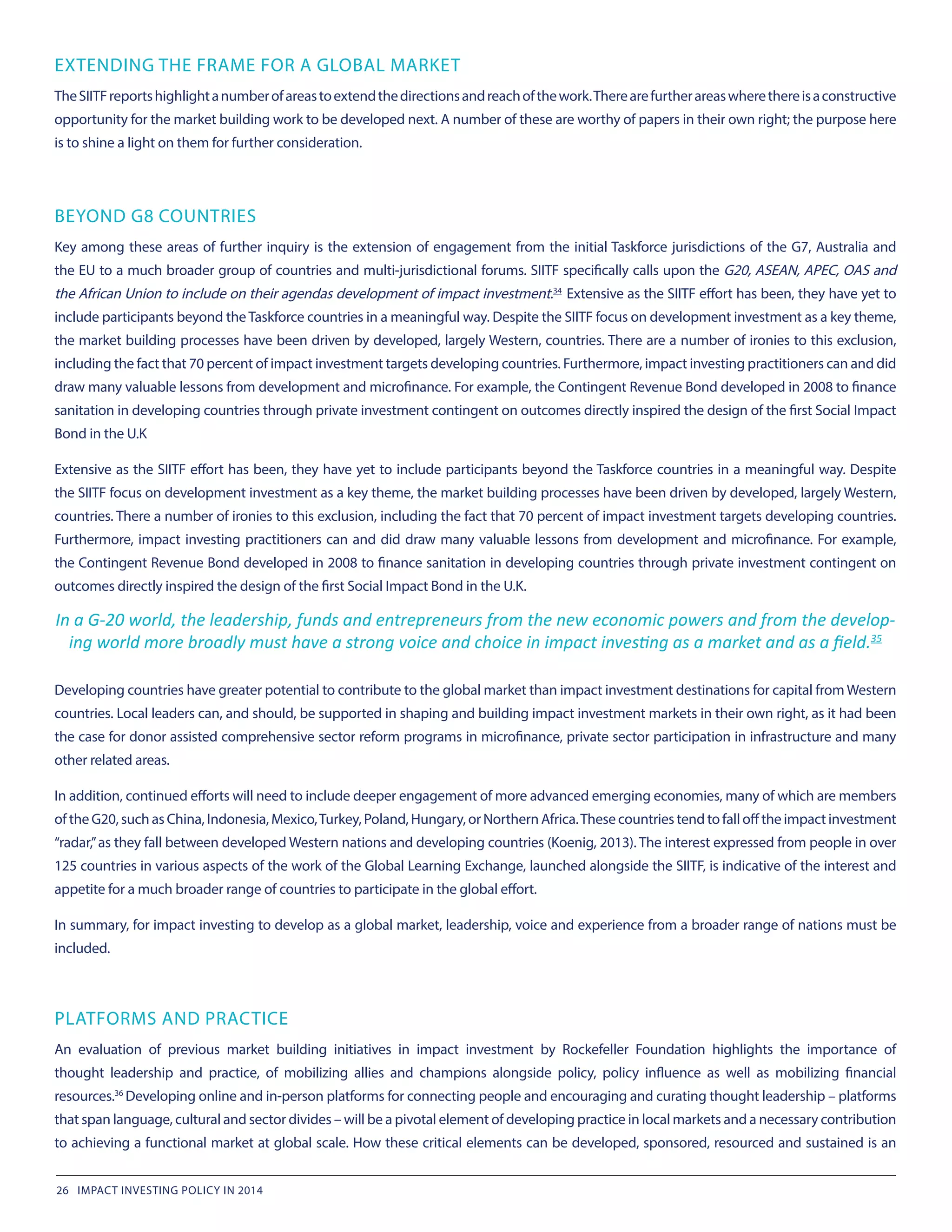 EXTENDING THE FRAME FOR A GLOBAL MARKET
TheSIITFreportshighlightanumberofareastoextendthedirectionsandreachofthework.Therearefurtherareaswherethereisaconstructive
opportunity for the market building work to be developed next. A number of these are worthy of papers in their own right; the purpose here
is to shine a light on them for further consideration.
BEYOND G8 COUNTRIES
Key among these areas of further inquiry is the extension of engagement from the initial Taskforce jurisdictions of the G7, Australia and
the EU to a much broader group of countries and multi-jurisdictional forums. SIITF specifically calls upon the G20, ASEAN, APEC, OAS and
the African Union to include on their agendas development of impact investment.34
 Extensive as the SIITF effort has been, they have yet to
include participants beyond theTaskforce countries in a meaningful way. Despite the SIITF focus on development investment as a key theme,
the market building processes have been driven by developed, largely Western, countries. There are a number of ironies to this exclusion,
including the fact that 70 percent of impact investment targets developing countries. Furthermore, impact investing practitioners can and did
draw many valuable lessons from development and microfinance. For example, the Contingent Revenue Bond developed in 2008 to finance
sanitation in developing countries through private investment contingent on outcomes directly inspired the design of the first Social Impact
Bond in the U.K
Extensive as the SIITF effort has been, they have yet to include participants beyond the Taskforce countries in a meaningful way. Despite
the SIITF focus on development investment as a key theme, the market building processes have been driven by developed, largely Western,
countries. There a number of ironies to this exclusion, including the fact that 70 percent of impact investment targets developing countries.
Furthermore, impact investing practitioners can and did draw many valuable lessons from development and microfinance. For example,
the Contingent Revenue Bond developed in 2008 to finance sanitation in developing countries through private investment contingent on
outcomes directly inspired the design of the first Social Impact Bond in the U.K.
In a G-20 world, the leadership, funds and entrepreneurs from the new economic powers and from the develop-
ing world more broadly must have a strong voice and choice in impact investing as a market and as a field.35
Developing countries have greater potential to contribute to the global market than impact investment destinations for capital from Western
countries. Local leaders can, and should, be supported in shaping and building impact investment markets in their own right, as it had been
the case for donor assisted comprehensive sector reform programs in microfinance, private sector participation in infrastructure and many
other related areas.
In addition, continued efforts will need to include deeper engagement of more advanced emerging economies, many of which are members
of the G20, such as China, Indonesia, Mexico,Turkey, Poland, Hungary, or Northern Africa.These countries tend to fall off the impact investment
“radar,”as they fall between developed Western nations and developing countries (Koenig, 2013). The interest expressed from people in over
125 countries in various aspects of the work of the Global Learning Exchange, launched alongside the SIITF, is indicative of the interest and
appetite for a much broader range of countries to participate in the global effort.
In summary, for impact investing to develop as a global market, leadership, voice and experience from a broader range of nations must be
included.
PLATFORMS AND PRACTICE
An evaluation of previous market building initiatives in impact investment by Rockefeller Foundation highlights the importance of
thought leadership and practice, of mobilizing allies and champions alongside policy, policy influence as well as mobilizing financial
resources.36 
Developing online and in-person platforms for connecting people and encouraging and curating thought leadership – platforms
that span language, cultural and sector divides – will be a pivotal element of developing practice in local markets and a necessary contribution
to achieving a functional market at global scale. How these critical elements can be developed, sponsored, resourced and sustained is an
26 IMPACT INVESTING POLICY IN 2014
 