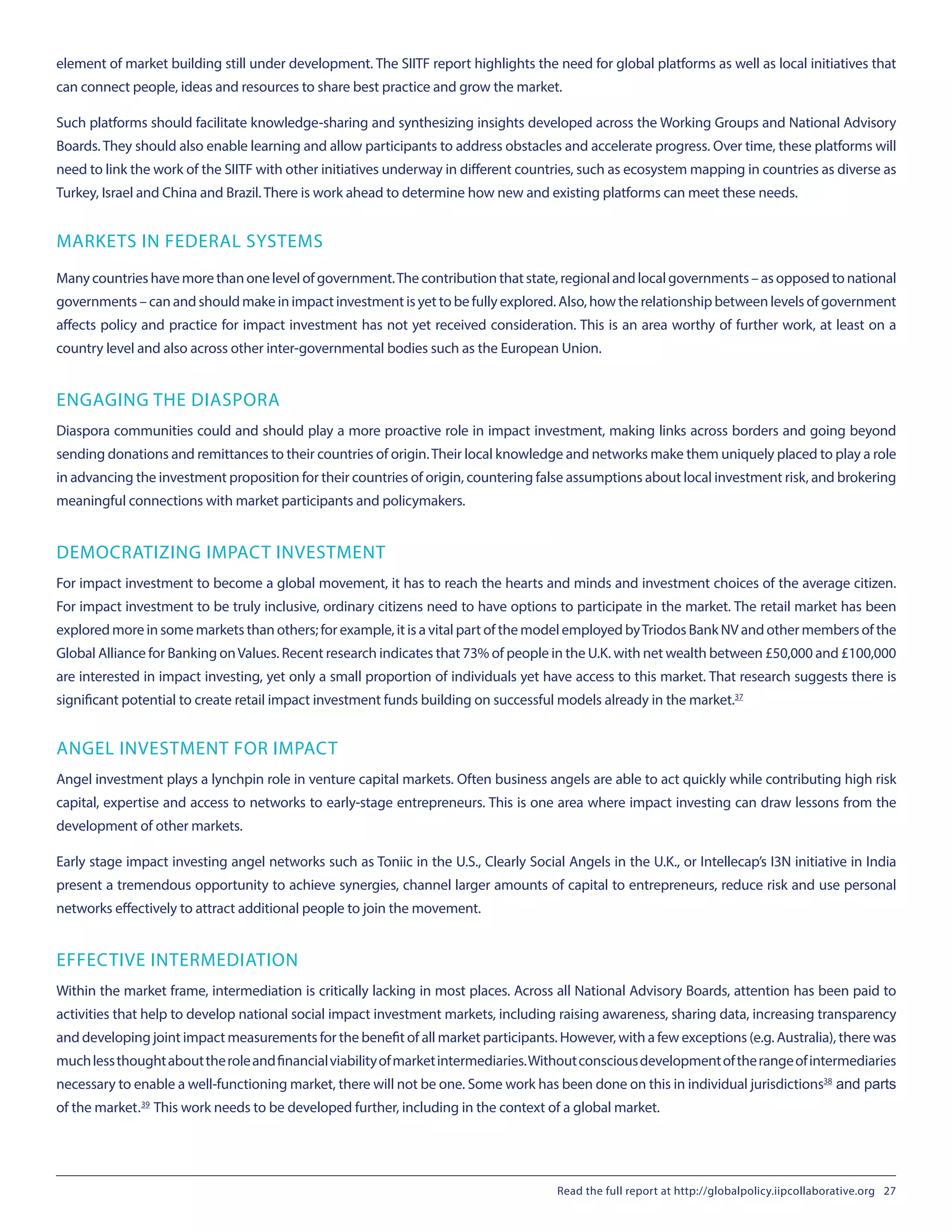 element of market building still under development. The SIITF report highlights the need for global platforms as well as local initiatives that
can connect people, ideas and resources to share best practice and grow the market.
Such platforms should facilitate knowledge-sharing and synthesizing insights developed across the Working Groups and National Advisory
Boards. They should also enable learning and allow participants to address obstacles and accelerate progress. Over time, these platforms will
need to link the work of the SIITF with other initiatives underway in different countries, such as ecosystem mapping in countries as diverse as
Turkey, Israel and China and Brazil. There is work ahead to determine how new and existing platforms can meet these needs.
MARKETS IN FEDERAL SYSTEMS
Many countrieshavemorethanonelevelofgovernment.Thecontributionthatstate,regionalandlocalgovernments–asopposed tonational
governments – can and should make in impact investment is yet to be fully explored. Also, how the relationship between levels of government
affects policy and practice for impact investment has not yet received consideration. This is an area worthy of further work, at least on a
country level and also across other inter-governmental bodies such as the European Union.
ENGAGING THE DIASPORA
Diaspora communities could and should play a more proactive role in impact investment, making links across borders and going beyond
sending donations and remittances to their countries of origin.Their local knowledge and networks make them uniquely placed to play a role
in advancing the investment proposition for their countries of origin, countering false assumptions about local investment risk, and brokering
meaningful connections with market participants and policymakers.
DEMOCRATIZING IMPACT INVESTMENT
For impact investment to become a global movement, it has to reach the hearts and minds and investment choices of the average citizen.
For impact investment to be truly inclusive, ordinary citizens need to have options to participate in the market. The retail market has been
explored more in some markets than others; for example, it is a vital part of the model employed byTriodos Bank NV and other members of the
Global Alliance for Banking onValues. Recent research indicates that 73% of people in the U.K. with net wealth between £50,000 and £100,000
are interested in impact investing, yet only a small proportion of individuals yet have access to this market. That research suggests there is
significant potential to create retail impact investment funds building on successful models already in the market.37
ANGEL INVESTMENT FOR IMPACT
Angel investment plays a lynchpin role in venture capital markets. Often business angels are able to act quickly while contributing high risk
capital, expertise and access to networks to early-stage entrepreneurs. This is one area where impact investing can draw lessons from the
development of other markets.
Early stage impact investing angel networks such as Toniic in the U.S., Clearly Social Angels in the U.K., or Intellecap’s I3N initiative in India
present a tremendous opportunity to achieve synergies, channel larger amounts of capital to entrepreneurs, reduce risk and use personal
networks effectively to attract additional people to join the movement.
EFFECTIVE INTERMEDIATION
Within the market frame, intermediation is critically lacking in most places. Across all National Advisory Boards, attention has been paid to
activities that help to develop national social impact investment markets, including raising awareness, sharing data, increasing transparency
and developing joint impact measurements for the benefit of all market participants. However, with a few exceptions (e.g. Australia), there was
muchlessthoughtabouttheroleandfinancialviabilityofmarketintermediaries.Withoutconsciousdevelopmentoftherangeofintermediaries
necessary to enable a well-functioning market, there will not be one. Some work has been done on this in individual jurisdictions38
 and parts
of the market.39
 This work needs to be developed further, including in the context of a global market.
Read the full report at http://globalpolicy.iipcollaborative.org 27
 