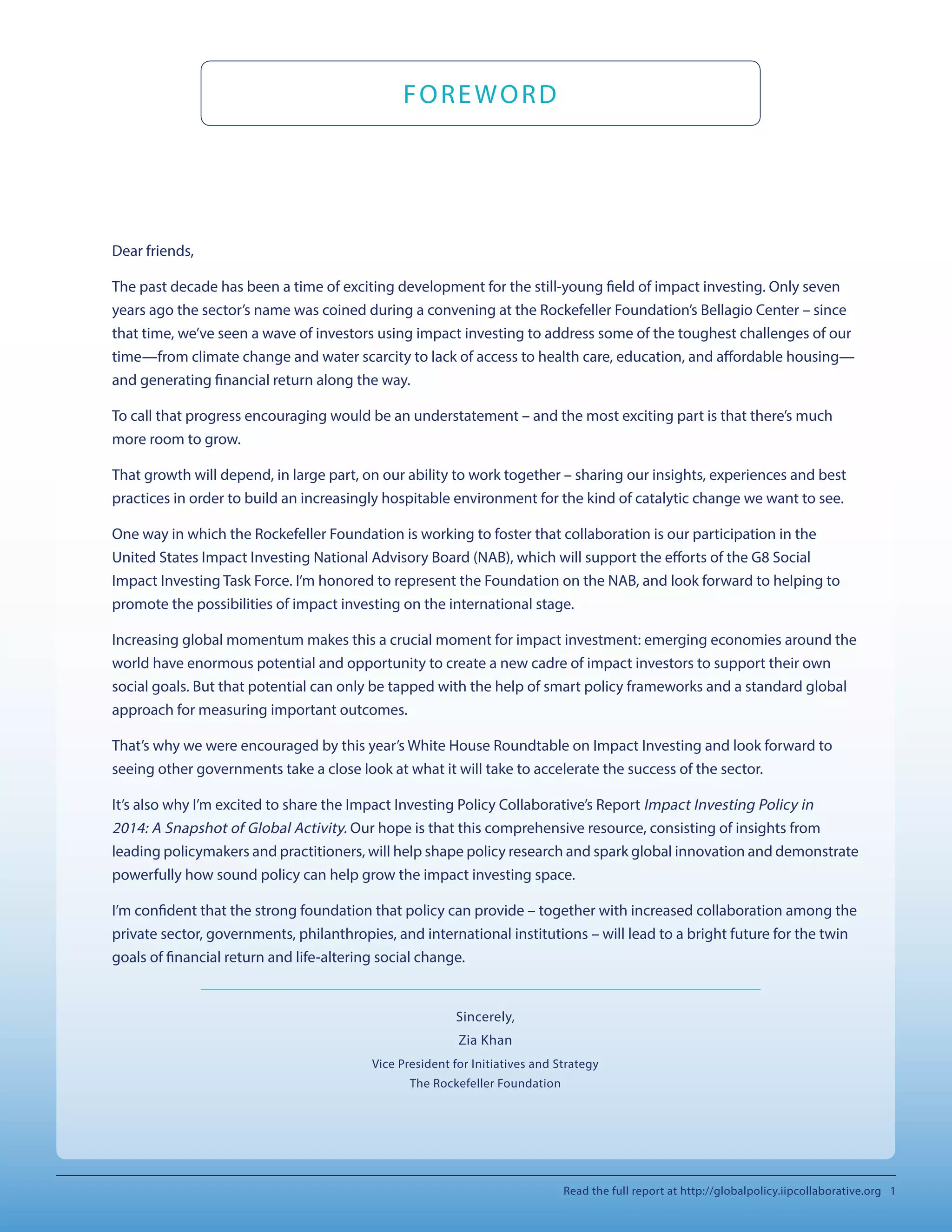 Dear friends,
The past decade has been a time of exciting development for the still-young field of impact investing. Only seven
years ago the sector’s name was coined during a convening at the Rockefeller Foundation’s Bellagio Center – since
that time, we’ve seen a wave of investors using impact investing to address some of the toughest challenges of our
time—from climate change and water scarcity to lack of access to health care, education, and affordable housing—
and generating financial return along the way.
To call that progress encouraging would be an understatement – and the most exciting part is that there’s much
more room to grow.
That growth will depend, in large part, on our ability to work together – sharing our insights, experiences and best
practices in order to build an increasingly hospitable environment for the kind of catalytic change we want to see.
One way in which the Rockefeller Foundation is working to foster that collaboration is our participation in the
United States Impact Investing National Advisory Board (NAB), which will support the efforts of the G8 Social
Impact Investing Task Force. I’m honored to represent the Foundation on the NAB, and look forward to helping to
promote the possibilities of impact investing on the international stage.
Increasing global momentum makes this a crucial moment for impact investment: emerging economies around the
world have enormous potential and opportunity to create a new cadre of impact investors to support their own
social goals. But that potential can only be tapped with the help of smart policy frameworks and a standard global
approach for measuring important outcomes.
That’s why we were encouraged by this year’s White House Roundtable on Impact Investing and look forward to
seeing other governments take a close look at what it will take to accelerate the success of the sector.
It’s also why I’m excited to share the Impact Investing Policy Collaborative’s Report Impact Investing Policy in
2014: A Snapshot of Global Activity. Our hope is that this comprehensive resource, consisting of insights from
leading policymakers and practitioners, will help shape policy research and spark global innovation and demonstrate
powerfully how sound policy can help grow the impact investing space.
I’m confident that the strong foundation that policy can provide – together with increased collaboration among the
private sector, governments, philanthropies, and international institutions – will lead to a bright future for the twin
goals of financial return and life-altering social change.
Sincerely,
Zia Khan
Vice President for Initiatives and Strategy
The Rockefeller Foundation
FOREWORD
Read the full report at http://globalpolicy.iipcollaborative.org 1
 