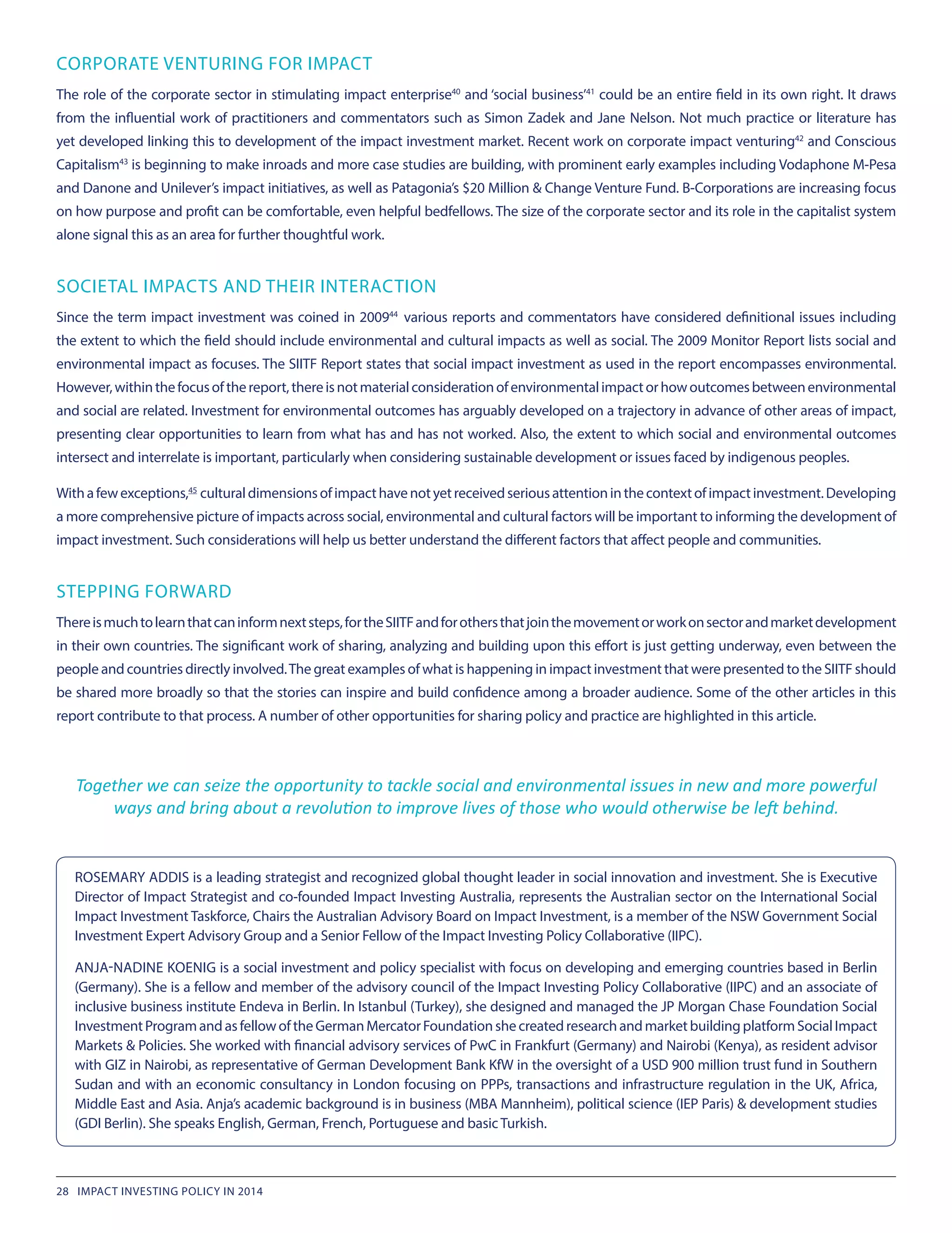 ROSEMARY ADDIS is a leading strategist and recognized global thought leader in social innovation and investment. She is Executive
Director of Impact Strategist and co-founded Impact Investing Australia, represents the Australian sector on the International Social
Impact Investment Taskforce, Chairs the Australian Advisory Board on Impact Investment, is a member of the NSW Government Social
Investment Expert Advisory Group and a Senior Fellow of the Impact Investing Policy Collaborative (IIPC).
ANJA-NADINE KOENIG is a social investment and policy specialist with focus on developing and emerging countries based in Berlin
(Germany). She is a fellow and member of the advisory council of the Impact Investing Policy Collaborative (IIPC) and an associate of
inclusive business institute Endeva in Berlin. In Istanbul (Turkey), she designed and managed the JP Morgan Chase Foundation Social
InvestmentProgramandasfellowoftheGermanMercatorFoundationshecreatedresearchandmarketbuildingplatformSocialImpact
Markets & Policies. She worked with financial advisory services of PwC in Frankfurt (Germany) and Nairobi (Kenya), as resident advisor
with GIZ in Nairobi, as representative of German Development Bank KfW in the oversight of a USD 900 million trust fund in Southern
Sudan and with an economic consultancy in London focusing on PPPs, transactions and infrastructure regulation in the UK, Africa,
Middle East and Asia. Anja’s academic background is in business (MBA Mannheim), political science (IEP Paris) & development studies
(GDI Berlin). She speaks English, German, French, Portuguese and basic Turkish.
CORPORATE VENTURING FOR IMPACT
The role of the corporate sector in stimulating impact enterprise40
and ‘social business’41
could be an entire field in its own right. It draws
from the influential work of practitioners and commentators such as Simon Zadek and Jane Nelson. Not much practice or literature has
yet developed linking this to development of the impact investment market. Recent work on corporate impact venturing42
and Conscious
Capitalism43
is beginning to make inroads and more case studies are building, with prominent early examples including Vodaphone M-Pesa
and Danone and Unilever’s impact initiatives, as well as Patagonia’s $20 Million & Change Venture Fund. B-Corporations are increasing focus
on how purpose and profit can be comfortable, even helpful bedfellows. The size of the corporate sector and its role in the capitalist system
alone signal this as an area for further thoughtful work.
SOCIETAL IMPACTS AND THEIR INTERACTION
Since the term impact investment was coined in 200944
 various reports and commentators have considered definitional issues including
the extent to which the field should include environmental and cultural impacts as well as social. The 2009 Monitor Report lists social and
environmental impact as focuses. The SIITF Report states that social impact investment as used in the report encompasses environmental.
However,withinthefocusofthereport,thereisnotmaterialconsiderationofenvironmentalimpactorhowoutcomesbetweenenvironmental
and social are related. Investment for environmental outcomes has arguably developed on a trajectory in advance of other areas of impact,
presenting clear opportunities to learn from what has and has not worked. Also, the extent to which social and environmental outcomes
intersect and interrelate is important, particularly when considering sustainable development or issues faced by indigenous peoples.
Withafewexceptions,45
 culturaldimensionsofimpacthavenotyetreceivedseriousattentioninthecontextofimpactinvestment.Developing
a more comprehensive picture of impacts across social, environmental and cultural factors will be important to informing the development of
impact investment. Such considerations will help us better understand the different factors that affect people and communities.
STEPPING FORWARD
Thereismuchtolearnthatcaninformnextsteps,fortheSIITFandforothersthatjointhemovementorworkonsectorandmarketdevelopment
in their own countries. The significant work of sharing, analyzing and building upon this effort is just getting underway, even between the
people and countries directly involved.The great examples of what is happening in impact investment that were presented to the SIITF should
be shared more broadly so that the stories can inspire and build confidence among a broader audience. Some of the other articles in this
report contribute to that process. A number of other opportunities for sharing policy and practice are highlighted in this article.
Together we can seize the opportunity to tackle social and environmental issues in new and more powerful
ways and bring about a revolution to improve lives of those who would otherwise be left behind.
28 IMPACT INVESTING POLICY IN 2014
 