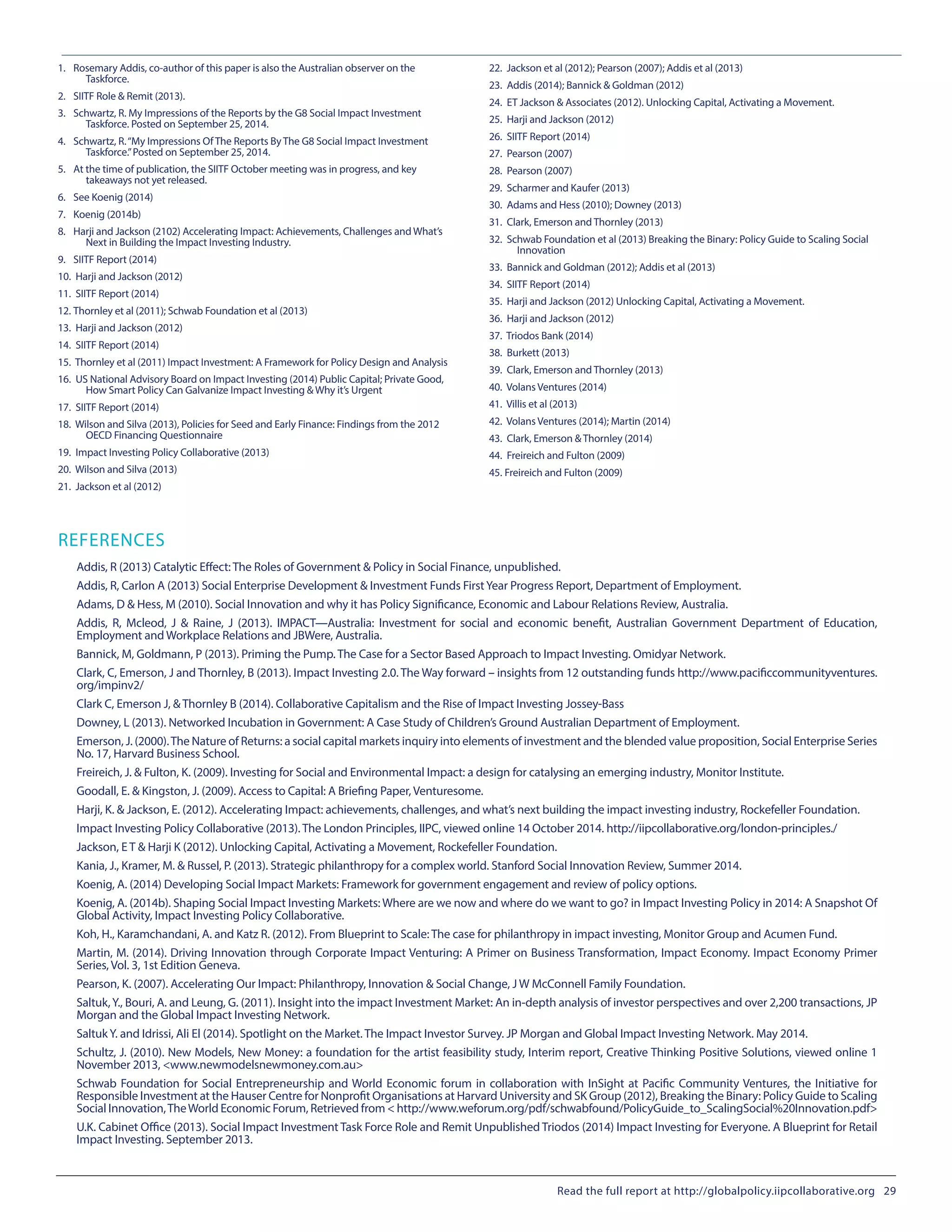 1.	 Rosemary Addis, co-author of this paper is also the Australian observer on the
Taskforce.
2.	 SIITF Role & Remit (2013).
3.	 Schwartz, R. My Impressions of the Reports by the G8 Social Impact Investment
Taskforce. Posted on September 25, 2014.
4.	 Schwartz, R.“My Impressions Of The Reports By The G8 Social Impact Investment
Taskforce.”Posted on September 25, 2014.
5.	 At the time of publication, the SIITF October meeting was in progress, and key
takeaways not yet released.
6.	 See Koenig (2014)
7.	 Koenig (2014b)
8.	 Harji and Jackson (2102) Accelerating Impact: Achievements, Challenges and What’s
Next in Building the Impact Investing Industry.
9.	 SIITF Report (2014)
10.	 Harji and Jackson (2012)
11.	 SIITF Report (2014)
12.	Thornley et al (2011); Schwab Foundation et al (2013)
13.	 Harji and Jackson (2012)
14.	 SIITF Report (2014)
15.	 Thornley et al (2011) Impact Investment: A Framework for Policy Design and Analysis
16.	 US National Advisory Board on Impact Investing (2014) Public Capital; Private Good,
How Smart Policy Can Galvanize Impact Investing & Why it’s Urgent
17.	 SIITF Report (2014)
18.	 Wilson and Silva (2013), Policies for Seed and Early Finance: Findings from the 2012
OECD Financing Questionnaire
19.	 Impact Investing Policy Collaborative (2013)
20.	 Wilson and Silva (2013)
21.	 Jackson et al (2012)
22.	 Jackson et al (2012); Pearson (2007); Addis et al (2013)
23.	 Addis (2014); Bannick & Goldman (2012)
24.	 ET Jackson & Associates (2012). Unlocking Capital, Activating a Movement.
25.	 Harji and Jackson (2012)
26.	 SIITF Report (2014)
27.	 Pearson (2007)
28.	 Pearson (2007)
29.	 Scharmer and Kaufer (2013)
30.	 Adams and Hess (2010); Downey (2013)
31.	 Clark, Emerson and Thornley (2013)
32.	 Schwab Foundation et al (2013) Breaking the Binary: Policy Guide to Scaling Social
Innovation
33.	 Bannick and Goldman (2012); Addis et al (2013)
34.	 SIITF Report (2014)
35.	 Harji and Jackson (2012) Unlocking Capital, Activating a Movement.
36.	 Harji and Jackson (2012)
37.	 Triodos Bank (2014)
38.	 Burkett (2013)
39.	 Clark, Emerson and Thornley (2013)
40.	 Volans Ventures (2014)
41.	 Villis et al (2013)
42.	 Volans Ventures (2014); Martin (2014)
43.	 Clark, Emerson & Thornley (2014)
44.	 Freireich and Fulton (2009)
45.	Freireich and Fulton (2009)
REFERENCES
Addis, R (2013) Catalytic Effect: The Roles of Government & Policy in Social Finance, unpublished.
Addis, R, Carlon A (2013) Social Enterprise Development & Investment Funds FirstYear Progress Report, Department of Employment.
Adams, D & Hess, M (2010). Social Innovation and why it has Policy Significance, Economic and Labour Relations Review, Australia.
Addis, R, Mcleod, J & Raine, J (2013). IMPACT—Australia: Investment for social and economic benefit, Australian Government Department of Education,
Employment and Workplace Relations and JBWere, Australia.
Bannick, M, Goldmann, P (2013). Priming the Pump. The Case for a Sector Based Approach to Impact Investing. Omidyar Network.
Clark, C, Emerson, J and Thornley, B (2013). Impact Investing 2.0. The Way forward – insights from 12 outstanding funds http://www.pacificcommunityventures.
org/impinv2/
Clark C, Emerson J, & Thornley B (2014). Collaborative Capitalism and the Rise of Impact Investing Jossey-Bass
Downey, L (2013). Networked Incubation in Government: A Case Study of Children’s Ground Australian Department of Employment.
Emerson, J. (2000).The Nature of Returns: a social capital markets inquiry into elements of investment and the blended value proposition, Social Enterprise Series
No. 17, Harvard Business School.
Freireich, J. & Fulton, K. (2009). Investing for Social and Environmental Impact: a design for catalysing an emerging industry, Monitor Institute.
Goodall, E. & Kingston, J. (2009). Access to Capital: A Briefing Paper, Venturesome.
Harji, K. & Jackson, E. (2012). Accelerating Impact: achievements, challenges, and what’s next building the impact investing industry, Rockefeller Foundation.
Impact Investing Policy Collaborative (2013). The London Principles, IIPC, viewed online 14 October 2014. http://iipcollaborative.org/london-principles./
Jackson, E T & Harji K (2012). Unlocking Capital, Activating a Movement, Rockefeller Foundation.
Kania, J., Kramer, M. & Russel, P. (2013). Strategic philanthropy for a complex world. Stanford Social Innovation Review, Summer 2014.
Koenig, A. (2014) Developing Social Impact Markets: Framework for government engagement and review of policy options.
Koenig, A. (2014b). Shaping Social Impact Investing Markets: Where are we now and where do we want to go? in Impact Investing Policy in 2014: A Snapshot Of
Global Activity, Impact Investing Policy Collaborative.
Koh, H., Karamchandani, A. and Katz R. (2012). From Blueprint to Scale: The case for philanthropy in impact investing, Monitor Group and Acumen Fund.
Martin, M. (2014). Driving Innovation through Corporate Impact Venturing: A Primer on Business Transformation, Impact Economy. Impact Economy Primer
Series, Vol. 3, 1st Edition Geneva.
Pearson, K. (2007). Accelerating Our Impact: Philanthropy, Innovation & Social Change, J W McConnell Family Foundation.
Saltuk,Y., Bouri, A. and Leung, G. (2011). Insight into the impact Investment Market: An in-depth analysis of investor perspectives and over 2,200 transactions, JP
Morgan and the Global Impact Investing Network.
SaltukY. and Idrissi, Ali El (2014). Spotlight on the Market. The Impact Investor Survey. JP Morgan and Global Impact Investing Network. May 2014.
Schultz, J. (2010). New Models, New Money: a foundation for the artist feasibility study, Interim report, Creative Thinking Positive Solutions, viewed online 1
November 2013, <www.newmodelsnewmoney.com.au>
Schwab Foundation for Social Entrepreneurship and World Economic forum in collaboration with InSight at Pacific Community Ventures, the Initiative for
Responsible Investment at the Hauser Centre for Nonprofit Organisations at Harvard University and SK Group (2012), Breaking the Binary: Policy Guide to Scaling
Social Innovation,TheWorld Economic Forum, Retrieved from < http://www.weforum.org/pdf/schwabfound/PolicyGuide_to_ScalingSocial%20Innovation.pdf>
U.K. Cabinet Office (2013). Social Impact Investment Task Force Role and Remit Unpublished Triodos (2014) Impact Investing for Everyone. A Blueprint for Retail
Impact Investing. September 2013.
Read the full report at http://globalpolicy.iipcollaborative.org 29
 