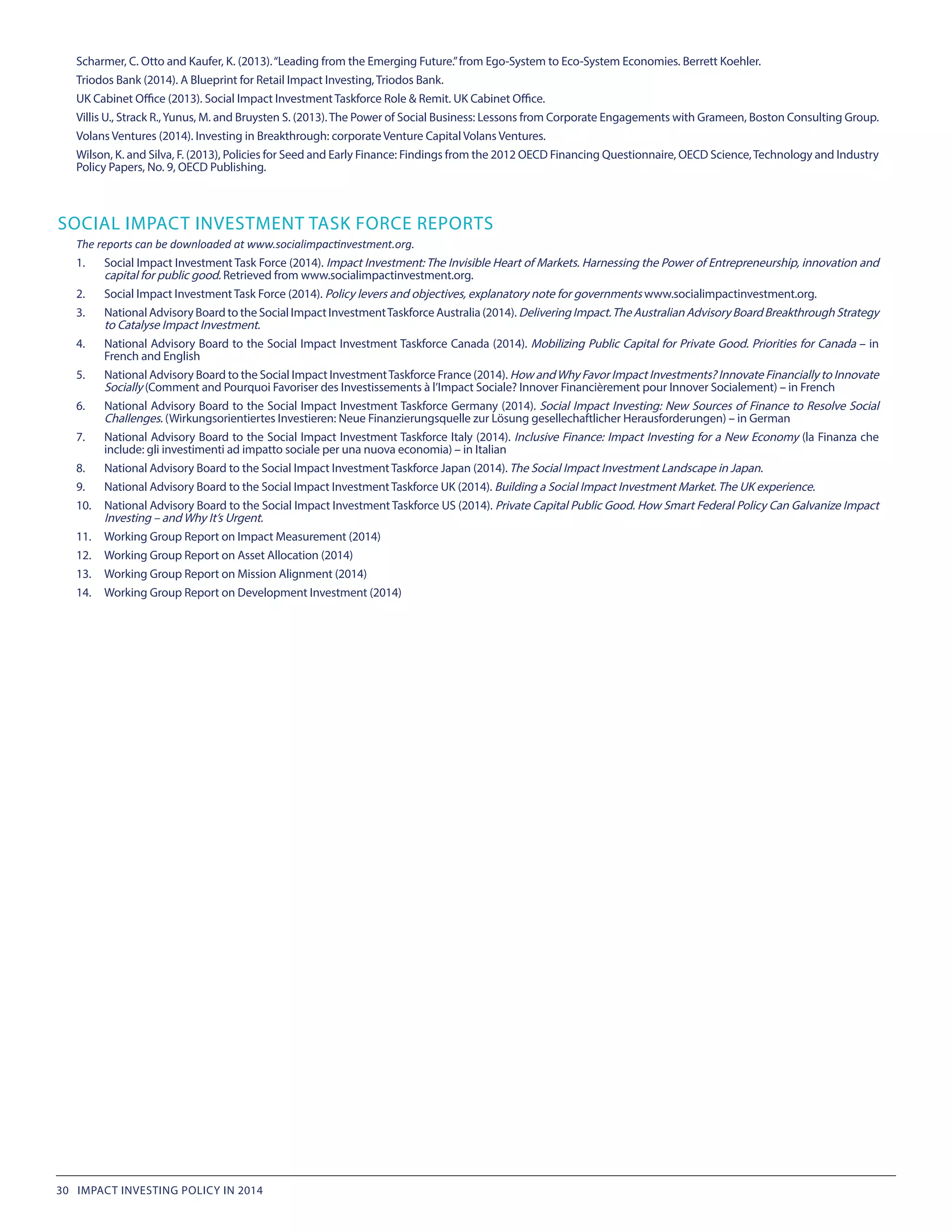 Scharmer, C. Otto and Kaufer, K. (2013).“Leading from the Emerging Future.”from Ego-System to Eco-System Economies. Berrett Koehler.
Triodos Bank (2014). A Blueprint for Retail Impact Investing, Triodos Bank.
UK Cabinet Office (2013). Social Impact Investment Taskforce Role & Remit. UK Cabinet Office.
Villis U., Strack R.,Yunus, M. and Bruysten S. (2013).The Power of Social Business: Lessons from Corporate Engagements with Grameen, Boston Consulting Group.
Volans Ventures (2014). Investing in Breakthrough: corporate Venture Capital Volans Ventures.
Wilson, K. and Silva, F. (2013), Policies for Seed and Early Finance: Findings from the 2012 OECD Financing Questionnaire, OECD Science,Technology and Industry
Policy Papers, No. 9, OECD Publishing.
SOCIAL IMPACT INVESTMENT TASK FORCE REPORTS
The reports can be downloaded at www.socialimpactinvestment.org.
1.	 Social Impact Investment Task Force (2014). Impact Investment: The Invisible Heart of Markets. Harnessing the Power of Entrepreneurship, innovation and
capital for public good. Retrieved from www.socialimpactinvestment.org.
2.	 Social Impact Investment Task Force (2014). Policy levers and objectives, explanatory note for governments www.socialimpactinvestment.org.
3.	 National Advisory Board to the Social Impact InvestmentTaskforce Australia (2014). DeliveringImpact.TheAustralianAdvisoryBoardBreakthroughStrategy
to Catalyse Impact Investment.
4.	 National Advisory Board to the Social Impact Investment Taskforce Canada (2014). Mobilizing Public Capital for Private Good. Priorities for Canada – in
French and English
5.	 National Advisory Board to the Social Impact InvestmentTaskforce France (2014). How andWhy Favor Impact Investments? Innovate Financially to Innovate
Socially (Comment and Pourquoi Favoriser des Investissements à l’Impact Sociale? Innover Financièrement pour Innover Socialement) – in French
6.	 National Advisory Board to the Social Impact Investment Taskforce Germany (2014). Social Impact Investing: New Sources of Finance to Resolve Social
Challenges. (Wirkungsorientiertes Investieren: Neue Finanzierungsquelle zur Lösung gesellechaftlicher Herausforderungen) – in German
7.	 National Advisory Board to the Social Impact Investment Taskforce Italy (2014). Inclusive Finance: Impact Investing for a New Economy (la Finanza che
include: gli investimenti ad impatto sociale per una nuova economia) – in Italian
8.	 National Advisory Board to the Social Impact Investment Taskforce Japan (2014). The Social Impact Investment Landscape in Japan.
9.	 National Advisory Board to the Social Impact Investment Taskforce UK (2014). Building a Social Impact Investment Market.The UK experience.
10.	 National Advisory Board to the Social Impact Investment Taskforce US (2014). Private Capital Public Good. How Smart Federal Policy Can Galvanize Impact
Investing – and Why It’s Urgent.
11.	 Working Group Report on Impact Measurement (2014)
12.	 Working Group Report on Asset Allocation (2014)
13.	 Working Group Report on Mission Alignment (2014)
14.	 Working Group Report on Development Investment (2014)
30 IMPACT INVESTING POLICY IN 2014
 