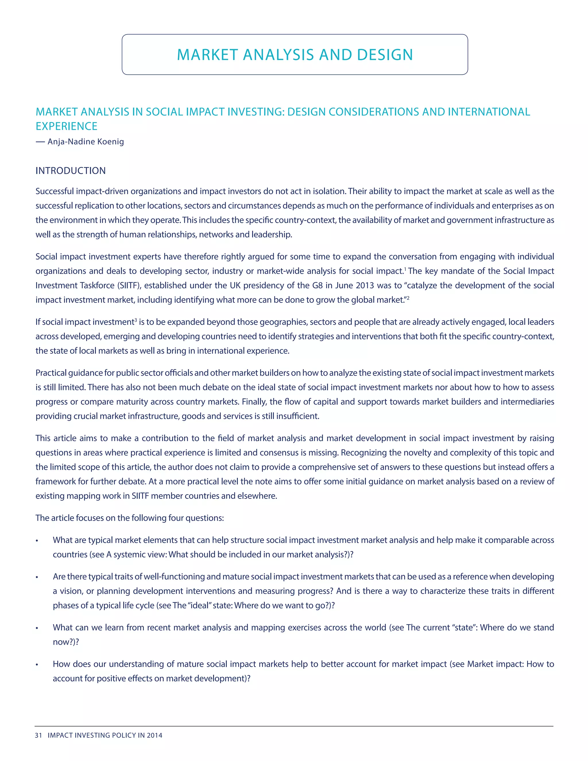 MARKET ANALYSIS AND DESIGN
MARKET ANALYSIS IN SOCIAL IMPACT INVESTING: DESIGN CONSIDERATIONS AND INTERNATIONAL
EXPERIENCE
— Anja-Nadine Koenig
INTRODUCTION
Successful impact-driven organizations and impact investors do not act in isolation. Their ability to impact the market at scale as well as the
successful replication to other locations, sectors and circumstances depends as much on the performance of individuals and enterprises as on
the environment in which they operate.This includes the specific country-context, the availability of market and government infrastructure as
well as the strength of human relationships, networks and leadership.
Social impact investment experts have therefore rightly argued for some time to expand the conversation from engaging with individual
organizations and deals to developing sector, industry or market-wide analysis for social impact.1 
The key mandate of the Social Impact
Investment Taskforce (SIITF), established under the UK presidency of the G8 in June 2013 was to “catalyze the development of the social
impact investment market, including identifying what more can be done to grow the global market.”2
If social impact investment3
 is to be expanded beyond those geographies, sectors and people that are already actively engaged, local leaders
across developed, emerging and developing countries need to identify strategies and interventions that both fit the specific country-context,
the state of local markets as well as bring in international experience.
Practicalguidanceforpublicsectorofficialsandothermarketbuildersonhowtoanalyzetheexistingstateofsocialimpactinvestmentmarkets
is still limited. There has also not been much debate on the ideal state of social impact investment markets nor about how to how to assess
progress or compare maturity across country markets. Finally, the flow of capital and support towards market builders and intermediaries
providing crucial market infrastructure, goods and services is still insufficient.
This article aims to make a contribution to the field of market analysis and market development in social impact investment by raising
questions in areas where practical experience is limited and consensus is missing. Recognizing the novelty and complexity of this topic and
the limited scope of this article, the author does not claim to provide a comprehensive set of answers to these questions but instead offers a
framework for further debate. At a more practical level the note aims to offer some initial guidance on market analysis based on a review of
existing mapping work in SIITF member countries and elsewhere.
The article focuses on the following four questions:
•	 What are typical market elements that can help structure social impact investment market analysis and help make it comparable across
countries (see A systemic view: What should be included in our market analysis?)?
•	 Are there typical traits of well-functioning and mature social impact investment markets that can be used as a reference when developing
a vision, or planning development interventions and measuring progress? And is there a way to characterize these traits in different
phases of a typical life cycle (see The“ideal”state: Where do we want to go?)?
•	 What can we learn from recent market analysis and mapping exercises across the world (see The current “state”: Where do we stand
now?)?
•	 How does our understanding of mature social impact markets help to better account for market impact (see Market impact: How to
account for positive effects on market development)?
31 IMPACT INVESTING POLICY IN 2014
 