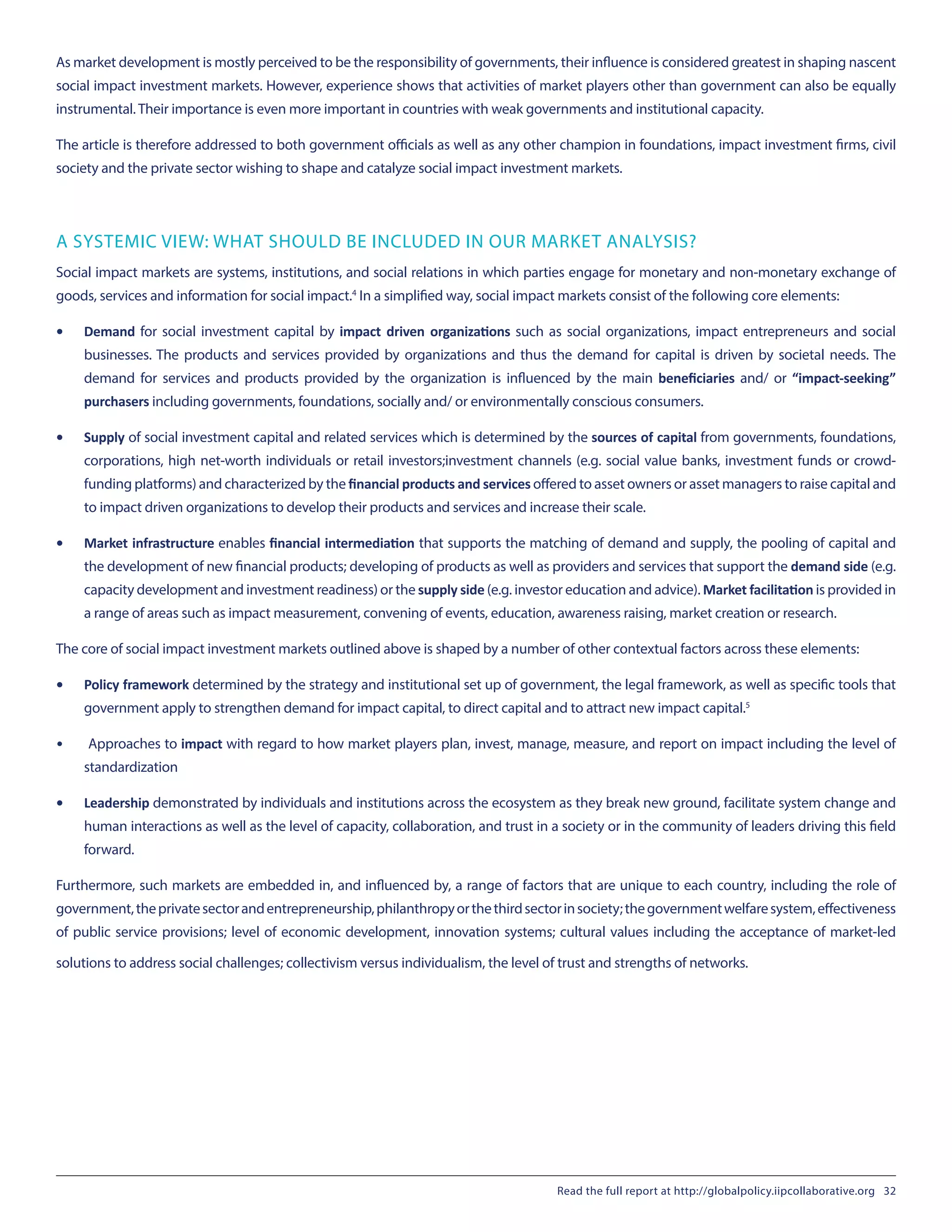 As market development is mostly perceived to be the responsibility of governments, their influence is considered greatest in shaping nascent
social impact investment markets. However, experience shows that activities of market players other than government can also be equally
instrumental. Their importance is even more important in countries with weak governments and institutional capacity.
The article is therefore addressed to both government officials as well as any other champion in foundations, impact investment firms, civil
society and the private sector wishing to shape and catalyze social impact investment markets.
A SYSTEMIC VIEW: WHAT SHOULD BE INCLUDED IN OUR MARKET ANALYSIS?
Social impact markets are systems, institutions, and social relations in which parties engage for monetary and non-monetary exchange of
goods, services and information for social impact.4
 In a simplified way, social impact markets consist of the following core elements:
•	 Demand for social investment capital by impact driven organizations such as social organizations, impact entrepreneurs and social
businesses. The products and services provided by organizations and thus the demand for capital is driven by societal needs. The
demand for services and products provided by the organization is influenced by the main  beneficiaries  and/ or  “impact-seeking”
purchasers including governments, foundations, socially and/ or environmentally conscious consumers.
•	 Supply of social investment capital and related services which is determined by the sources of capital from governments, foundations,
corporations, high net-worth individuals or retail investors;investment channels (e.g. social value banks, investment funds or crowd-
funding platforms) and characterized by the financial products and services offered to asset owners or asset managers to raise capital and
to impact driven organizations to develop their products and services and increase their scale.
•	 Market infrastructure enables financial intermediation that supports the matching of demand and supply, the pooling of capital and
the development of new financial products; developing of products as well as providers and services that support the demand side (e.g.
capacity development and investment readiness) or the supply side (e.g. investor education and advice). Market facilitation is provided in
a range of areas such as impact measurement, convening of events, education, awareness raising, market creation or research.
The core of social impact investment markets outlined above is shaped by a number of other contextual factors across these elements:
•	 Policy framework determined by the strategy and institutional set up of government, the legal framework, as well as specific tools that
government apply to strengthen demand for impact capital, to direct capital and to attract new impact capital.5
•	 Approaches to impact with regard to how market players plan, invest, manage, measure, and report on impact including the level of
standardization
•	 Leadership demonstrated by individuals and institutions across the ecosystem as they break new ground, facilitate system change and
human interactions as well as the level of capacity, collaboration, and trust in a society or in the community of leaders driving this field
forward.
Furthermore, such markets are embedded in, and influenced by, a range of factors that are unique to each country, including the role of
government,theprivatesectorandentrepreneurship,philanthropyorthethirdsectorinsociety;thegovernmentwelfaresystem,effectiveness
of public service provisions; level of economic development, innovation systems; cultural values including the acceptance of market-led
solutions to address social challenges; collectivism versus individualism, the level of trust and strengths of networks.
Read the full report at http://globalpolicy.iipcollaborative.org 32
 