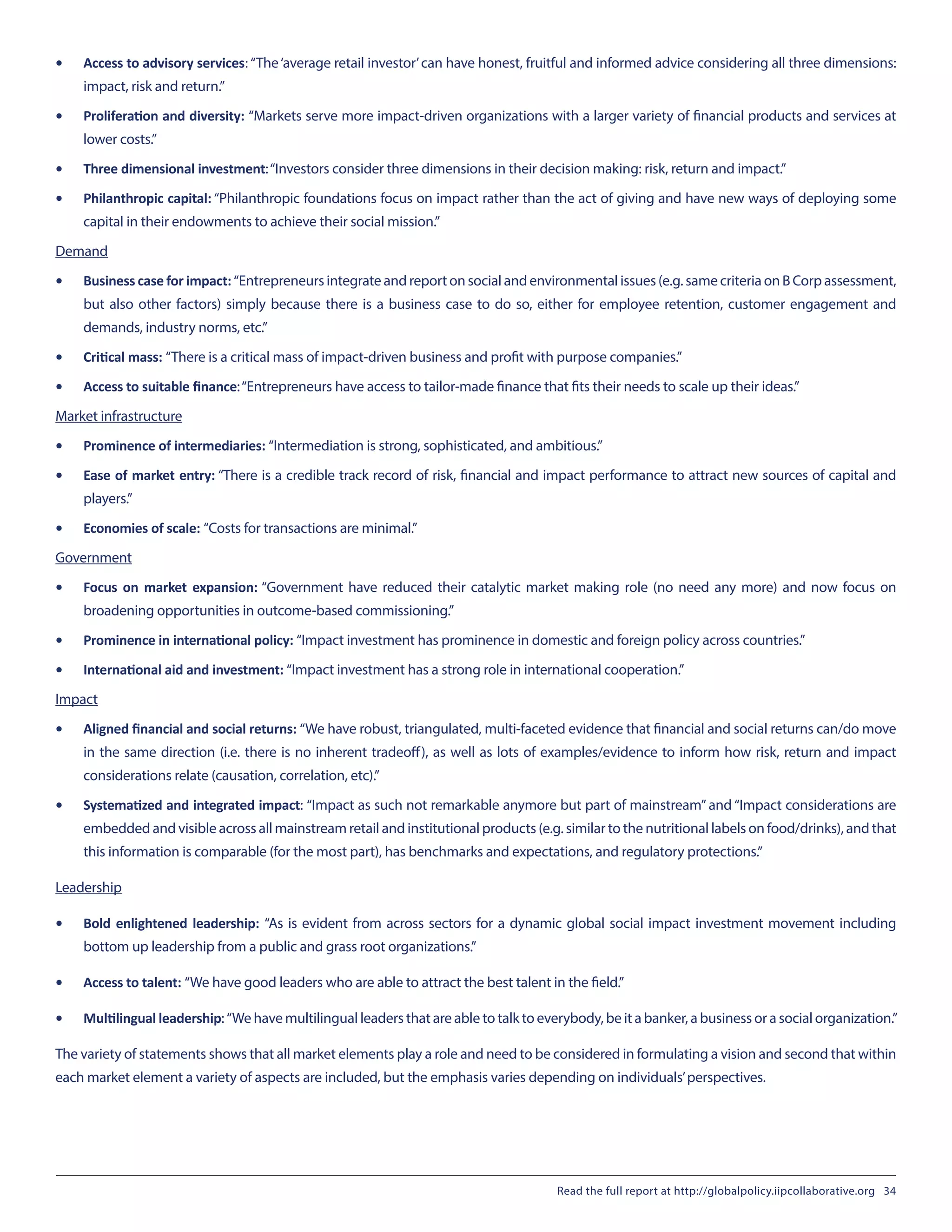 •	 Access to advisory services: “The‘average retail investor’can have honest, fruitful and informed advice considering all three dimensions:
impact, risk and return.”
•	 Proliferation and diversity: “Markets serve more impact-driven organizations with a larger variety of financial products and services at
lower costs.”
•	 Three dimensional investment: “Investors consider three dimensions in their decision making: risk, return and impact.”
•	 Philanthropic capital: “Philanthropic foundations focus on impact rather than the act of giving and have new ways of deploying some
capital in their endowments to achieve their social mission.”
Demand
•	 Business case for impact: “Entrepreneurs integrate and report on social and environmental issues (e.g. same criteria on B Corp assessment,
but also other factors) simply because there is a business case to do so, either for employee retention, customer engagement and
demands, industry norms, etc.”
•	 Critical mass: “There is a critical mass of impact-driven business and profit with purpose companies.”
•	 Access to suitable finance: “Entrepreneurs have access to tailor-made finance that fits their needs to scale up their ideas.”
Market infrastructure
•	 Prominence of intermediaries: “Intermediation is strong, sophisticated, and ambitious.”
•	 Ease of market entry: “There is a credible track record of risk, financial and impact performance to attract new sources of capital and
players.”
•	 Economies of scale: “Costs for transactions are minimal.”
Government
•	 Focus on market expansion: “Government have reduced their catalytic market making role (no need any more) and now focus on
broadening opportunities in outcome-based commissioning.”
•	 Prominence in international policy: “Impact investment has prominence in domestic and foreign policy across countries.”
•	 International aid and investment: “Impact investment has a strong role in international cooperation.”
Impact
•	 Aligned financial and social returns: “We have robust, triangulated, multi-faceted evidence that financial and social returns can/do move
in the same direction (i.e. there is no inherent tradeoff), as well as lots of examples/evidence to inform how risk, return and impact
considerations relate (causation, correlation, etc).”
•	 Systematized and integrated impact: “Impact as such not remarkable anymore but part of mainstream” and “Impact considerations are
embedded and visible across all mainstream retail and institutional products (e.g. similar to the nutritional labels on food/drinks), and that
this information is comparable (for the most part), has benchmarks and expectations, and regulatory protections.”
Leadership
•	 Bold enlightened leadership: “As is evident from across sectors for a dynamic global social impact investment movement including
bottom up leadership from a public and grass root organizations.”
•	 Access to talent: “We have good leaders who are able to attract the best talent in the field.”
•	 Multilingual leadership: “We have multilingual leaders that are able to talk to everybody, be it a banker, a business or a social organization.”
The variety of statements shows that all market elements play a role and need to be considered in formulating a vision and second that within
each market element a variety of aspects are included, but the emphasis varies depending on individuals’perspectives.
Read the full report at http://globalpolicy.iipcollaborative.org 34
 