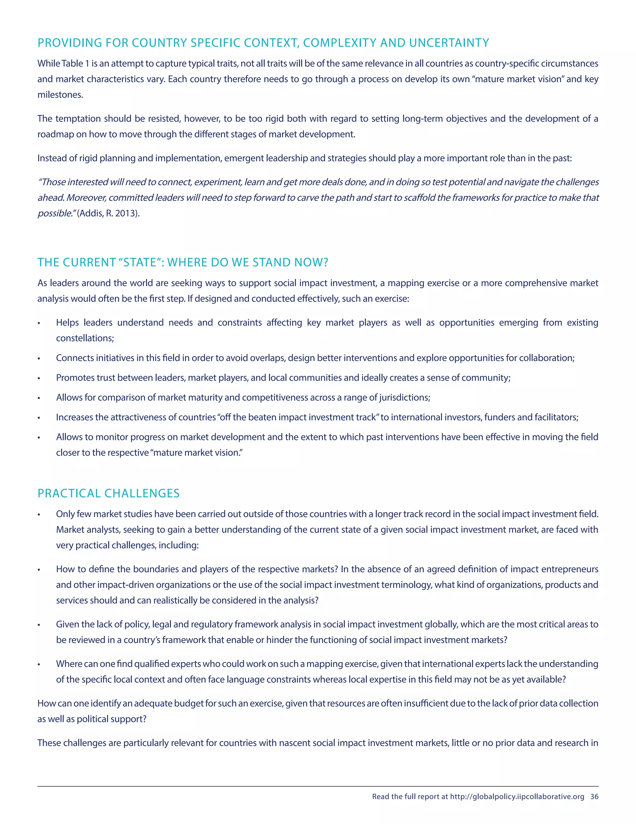 PROVIDING FOR COUNTRY SPECIFIC CONTEXT, COMPLEXITY AND UNCERTAINTY
WhileTable 1 is an attempt to capture typical traits, not all traits will be of the same relevance in all countries as country-specific circumstances
and market characteristics vary. Each country therefore needs to go through a process on develop its own “mature market vision” and key
milestones.
The temptation should be resisted, however, to be too rigid both with regard to setting long-term objectives and the development of a
roadmap on how to move through the different stages of market development.
Instead of rigid planning and implementation, emergent leadership and strategies should play a more important role than in the past:
“Those interested will need to connect, experiment, learn and get more deals done, and in doing so test potential and navigate the challenges
ahead. Moreover, committed leaders will need to step forward to carve the path and start to scaffold the frameworks for practice to make that
possible.” (Addis, R. 2013).
THE CURRENT “STATE”: WHERE DO WE STAND NOW?
As leaders around the world are seeking ways to support social impact investment, a mapping exercise or a more comprehensive market
analysis would often be the first step. If designed and conducted effectively, such an exercise:
•	 Helps leaders understand needs and constraints affecting key market players as well as opportunities emerging from existing
constellations;
•	 Connects initiatives in this field in order to avoid overlaps, design better interventions and explore opportunities for collaboration;
•	 Promotes trust between leaders, market players, and local communities and ideally creates a sense of community;
•	 Allows for comparison of market maturity and competitiveness across a range of jurisdictions;
•	 Increases the attractiveness of countries“off the beaten impact investment track”to international investors, funders and facilitators;
•	 Allows to monitor progress on market development and the extent to which past interventions have been effective in moving the field
closer to the respective“mature market vision.”
PRACTICAL CHALLENGES
•	 Only few market studies have been carried out outside of those countries with a longer track record in the social impact investment field.
Market analysts, seeking to gain a better understanding of the current state of a given social impact investment market, are faced with
very practical challenges, including:
•	 How to define the boundaries and players of the respective markets? In the absence of an agreed definition of impact entrepreneurs
and other impact-driven organizations or the use of the social impact investment terminology, what kind of organizations, products and
services should and can realistically be considered in the analysis?
•	 Given the lack of policy, legal and regulatory framework analysis in social impact investment globally, which are the most critical areas to
be reviewed in a country’s framework that enable or hinder the functioning of social impact investment markets?
•	 Wherecanonefindqualifiedexpertswhocouldworkonsuchamappingexercise,giventhatinternationalexpertslacktheunderstanding
of the specific local context and often face language constraints whereas local expertise in this field may not be as yet available?
Howcanoneidentifyanadequatebudgetforsuchanexercise,giventhatresourcesareofteninsufficientduetothelackofpriordatacollection
as well as political support?
These challenges are particularly relevant for countries with nascent social impact investment markets, little or no prior data and research in
Read the full report at http://globalpolicy.iipcollaborative.org 36
 