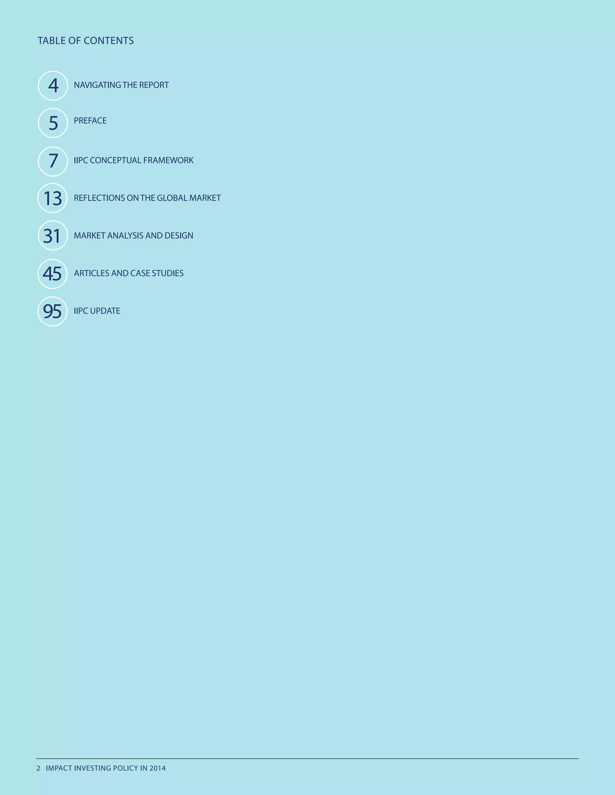 TABLE OF CONTENTS
. 4
.5
.7
13
31
45
95
NAVIGATING THE REPORT
PREFACE
IIPC CONCEPTUAL FRAMEWORK
REFLECTIONS ON THE GLOBAL MARKET
MARKET ANALYSIS AND DESIGN
ARTICLES AND CASE STUDIES
IIPC UPDATE
2 IMPACT INVESTING POLICY IN 2014
 