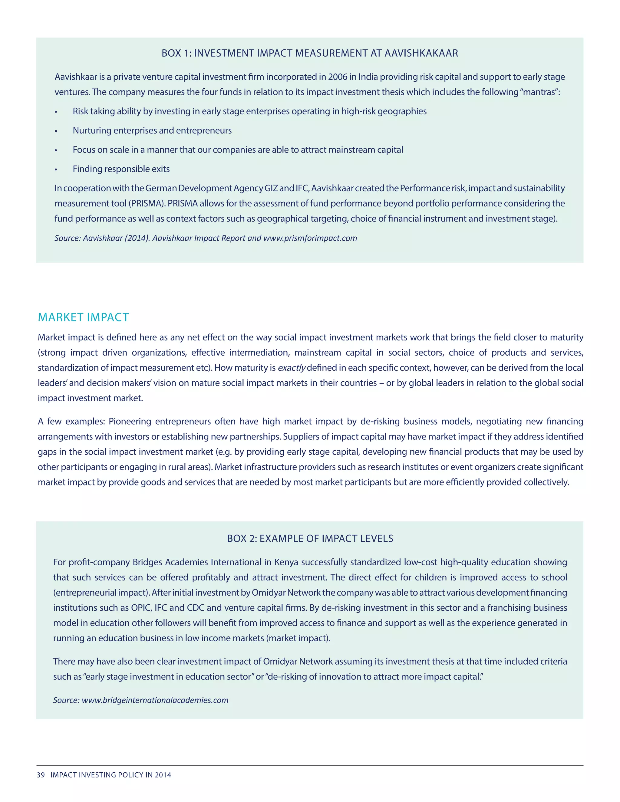 MARKET IMPACT
Market impact is defined here as any net effect on the way social impact investment markets work that brings the field closer to maturity
(strong impact driven organizations, effective intermediation, mainstream capital in social sectors, choice of products and services,
standardization of impact measurement etc). How maturity is exactly defined in each specific context, however, can be derived from the local
leaders’and decision makers’vision on mature social impact markets in their countries – or by global leaders in relation to the global social
impact investment market.
A few examples: Pioneering entrepreneurs often have high market impact by de-risking business models, negotiating new financing
arrangements with investors or establishing new partnerships. Suppliers of impact capital may have market impact if they address identified
gaps in the social impact investment market (e.g. by providing early stage capital, developing new financial products that may be used by
other participants or engaging in rural areas). Market infrastructure providers such as research institutes or event organizers create significant
market impact by provide goods and services that are needed by most market participants but are more efficiently provided collectively.
BOX 1: INVESTMENT IMPACT MEASUREMENT AT AAVISHKAKAAR
Aavishkaar is a private venture capital investment firm incorporated in 2006 in India providing risk capital and support to early stage
ventures. The company measures the four funds in relation to its impact investment thesis which includes the following“mantras”:
•	 Risk taking ability by investing in early stage enterprises operating in high-risk geographies
•	 Nurturing enterprises and entrepreneurs
•	 Focus on scale in a manner that our companies are able to attract mainstream capital
•	 Finding responsible exits
IncooperationwiththeGermanDevelopmentAgencyGIZandIFC,AavishkaarcreatedthePerformancerisk,impactandsustainability
measurement tool (PRISMA). PRISMA allows for the assessment of fund performance beyond portfolio performance considering the
fund performance as well as context factors such as geographical targeting, choice of financial instrument and investment stage).
Source: Aavishkaar (2014). Aavishkaar Impact Report and www.prismforimpact.com
BOX 2: EXAMPLE OF IMPACT LEVELS
For profit-company Bridges Academies International in Kenya successfully standardized low-cost high-quality education showing
that such services can be offered profitably and attract investment. The direct effect for children is improved access to school
(entrepreneurialimpact).AfterinitialinvestmentbyOmidyarNetworkthecompanywasabletoattractvariousdevelopmentfinancing
institutions such as OPIC, IFC and CDC and venture capital firms. By de-risking investment in this sector and a franchising business
model in education other followers will benefit from improved access to finance and support as well as the experience generated in
running an education business in low income markets (market impact).
There may have also been clear investment impact of Omidyar Network assuming its investment thesis at that time included criteria
such as“early stage investment in education sector”or“de-risking of innovation to attract more impact capital.”
Source: www.bridgeinternationalacademies.com
39 IMPACT INVESTING POLICY IN 2014
 