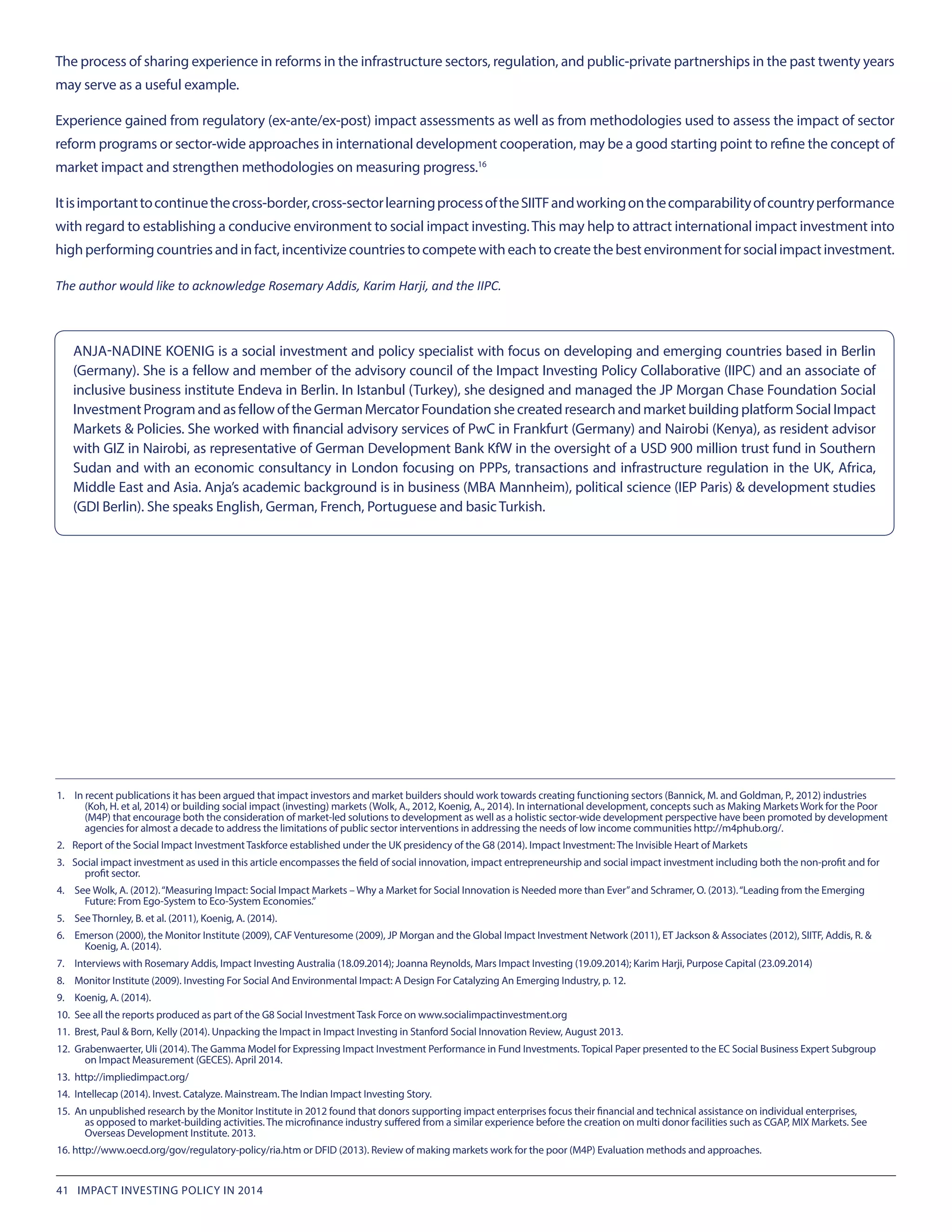 The process of sharing experience in reforms in the infrastructure sectors, regulation, and public-private partnerships in the past twenty years
may serve as a useful example.
Experience gained from regulatory (ex-ante/ex-post) impact assessments as well as from methodologies used to assess the impact of sector
reform programs or sector-wide approaches in international development cooperation, may be a good starting point to refine the concept of
market impact and strengthen methodologies on measuring progress.16
Itisimportanttocontinuethecross-border,cross-sectorlearningprocessoftheSIITFandworkingonthecomparabilityofcountryperformance
with regard to establishing a conducive environment to social impact investing.This may help to attract international impact investment into
highperformingcountriesandinfact,incentivizecountriestocompetewitheachtocreatethebestenvironmentforsocialimpactinvestment.
The author would like to acknowledge Rosemary Addis, Karim Harji, and the IIPC.
1.	  In recent publications it has been argued that impact investors and market builders should work towards creating functioning sectors (Bannick, M. and Goldman, P., 2012) industries
(Koh, H. et al, 2014) or building social impact (investing) markets (Wolk, A., 2012, Koenig, A., 2014). In international development, concepts such as Making Markets Work for the Poor
(M4P) that encourage both the consideration of market-led solutions to development as well as a holistic sector-wide development perspective have been promoted by development
agencies for almost a decade to address the limitations of public sector interventions in addressing the needs of low income communities http://m4phub.org/.
2.	 Report of the Social Impact Investment Taskforce established under the UK presidency of the G8 (2014). Impact Investment: The Invisible Heart of Markets
3.	 Social impact investment as used in this article encompasses the field of social innovation, impact entrepreneurship and social impact investment including both the non-profit and for
profit sector.
4.	  See Wolk, A. (2012).“Measuring Impact: Social Impact Markets – Why a Market for Social Innovation is Needed more than Ever”and Schramer, O. (2013).“Leading from the Emerging
Future: From Ego-System to Eco-System Economies.”
5.	  See Thornley, B. et al. (2011), Koenig, A. (2014).
6.	  Emerson (2000), the Monitor Institute (2009), CAF Venturesome (2009), JP Morgan and the Global Impact Investment Network (2011), ET Jackson & Associates (2012), SIITF, Addis, R. &
Koenig, A. (2014).
7.	  Interviews with Rosemary Addis, Impact Investing Australia (18.09.2014); Joanna Reynolds, Mars Impact Investing (19.09.2014); Karim Harji, Purpose Capital (23.09.2014)
8.	  Monitor Institute (2009). Investing For Social And Environmental Impact: A Design For Catalyzing An Emerging Industry, p. 12.
9.	  Koenig, A. (2014).
10.	 See all the reports produced as part of the G8 Social Investment Task Force on www.socialimpactinvestment.org
11.	 Brest, Paul & Born, Kelly (2014). Unpacking the Impact in Impact Investing in Stanford Social Innovation Review, August 2013.
12.	 Grabenwaerter, Uli (2014). The Gamma Model for Expressing Impact Investment Performance in Fund Investments. Topical Paper presented to the EC Social Business Expert Subgroup
on Impact Measurement (GECES). April 2014.
13.	 http://impliedimpact.org/
14.	 Intellecap (2014). Invest. Catalyze. Mainstream. The Indian Impact Investing Story.
15.	 An unpublished research by the Monitor Institute in 2012 found that donors supporting impact enterprises focus their financial and technical assistance on individual enterprises,
as opposed to market-building activities. The microfinance industry suffered from a similar experience before the creation on multi donor facilities such as CGAP, MIX Markets. See
Overseas Development Institute. 2013.
16.	http://www.oecd.org/gov/regulatory-policy/ria.htm or DFID (2013). Review of making markets work for the poor (M4P) Evaluation methods and approaches.
ANJA-NADINE KOENIG is a social investment and policy specialist with focus on developing and emerging countries based in Berlin
(Germany). She is a fellow and member of the advisory council of the Impact Investing Policy Collaborative (IIPC) and an associate of
inclusive business institute Endeva in Berlin. In Istanbul (Turkey), she designed and managed the JP Morgan Chase Foundation Social
InvestmentProgramandasfellowoftheGermanMercatorFoundationshecreatedresearchandmarketbuildingplatformSocialImpact
Markets & Policies. She worked with financial advisory services of PwC in Frankfurt (Germany) and Nairobi (Kenya), as resident advisor
with GIZ in Nairobi, as representative of German Development Bank KfW in the oversight of a USD 900 million trust fund in Southern
Sudan and with an economic consultancy in London focusing on PPPs, transactions and infrastructure regulation in the UK, Africa,
Middle East and Asia. Anja’s academic background is in business (MBA Mannheim), political science (IEP Paris) & development studies
(GDI Berlin). She speaks English, German, French, Portuguese and basic Turkish.
41 IMPACT INVESTING POLICY IN 2014
 