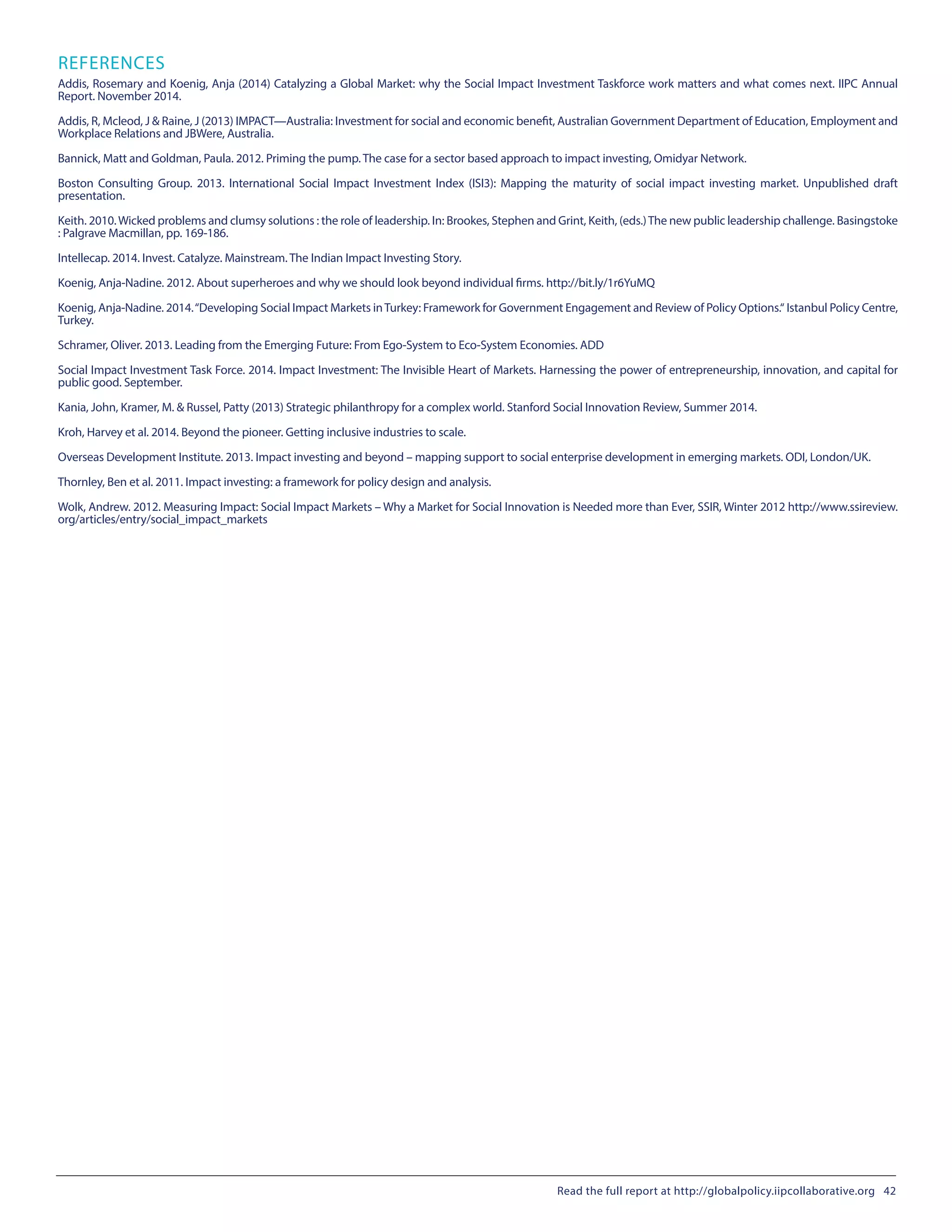 REFERENCES
Addis, Rosemary and Koenig, Anja (2014) Catalyzing a Global Market: why the Social Impact Investment Taskforce work matters and what comes next. IIPC Annual
Report. November 2014.
Addis, R, Mcleod, J & Raine, J (2013) IMPACT—Australia: Investment for social and economic benefit, Australian Government Department of Education, Employment and
Workplace Relations and JBWere, Australia.
Bannick, Matt and Goldman, Paula. 2012. Priming the pump. The case for a sector based approach to impact investing, Omidyar Network.
Boston Consulting Group. 2013.  International Social Impact Investment Index (ISI3): Mapping the maturity of social impact investing market.  Unpublished draft
presentation.
Keith. 2010. Wicked problems and clumsy solutions : the role of leadership. In: Brookes, Stephen and Grint, Keith, (eds.)The new public leadership challenge. Basingstoke
: Palgrave Macmillan, pp. 169-186.
Intellecap. 2014. Invest. Catalyze. Mainstream. The Indian Impact Investing Story.
Koenig, Anja-Nadine. 2012. About superheroes and why we should look beyond individual firms. http://bit.ly/1r6YuMQ
Koenig, Anja-Nadine. 2014.“Developing Social Impact Markets inTurkey: Framework for Government Engagement and Review of Policy Options.“ Istanbul Policy Centre,
Turkey.
Schramer, Oliver. 2013. Leading from the Emerging Future: From Ego-System to Eco-System Economies. ADD
Social Impact Investment Task Force. 2014. Impact Investment: The Invisible Heart of Markets. Harnessing the power of entrepreneurship, innovation, and capital for
public good. September.
Kania, John, Kramer, M. & Russel, Patty (2013) Strategic philanthropy for a complex world. Stanford Social Innovation Review, Summer 2014.
Kroh, Harvey et al. 2014. Beyond the pioneer. Getting inclusive industries to scale.
Overseas Development Institute. 2013. Impact investing and beyond – mapping support to social enterprise development in emerging markets. ODI, London/UK.
Thornley, Ben et al. 2011. Impact investing: a framework for policy design and analysis.
Wolk, Andrew. 2012. Measuring Impact: Social Impact Markets – Why a Market for Social Innovation is Needed more than Ever, SSIR, Winter 2012 http://www.ssireview.
org/articles/entry/social_impact_markets
Read the full report at http://globalpolicy.iipcollaborative.org 42
 