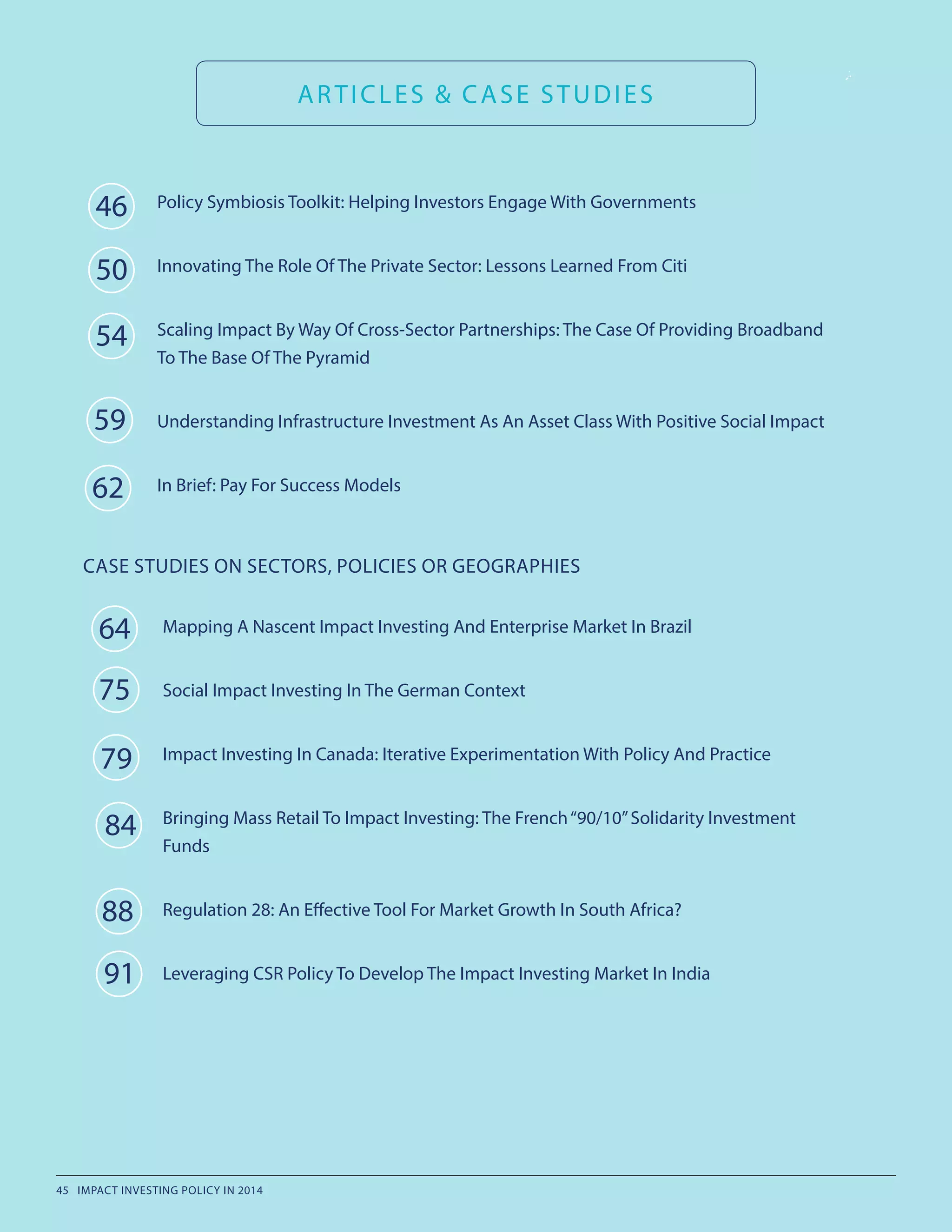 ARTICLES & CASE STUDIES
Mapping A Nascent Impact Investing And Enterprise Market In Brazil
Social Impact Investing In The German Context
Impact Investing In Canada: Iterative Experimentation With Policy And Practice
Bringing Mass Retail To Impact Investing: The French“90/10”Solidarity Investment
Funds
Regulation 28: An Effective Tool For Market Growth In South Africa?
Leveraging CSR Policy To Develop The Impact Investing Market In India
46
50
54
64
75
CASE STUDIES ON SECTORS, POLICIES OR GEOGRAPHIES
79
84
88
91
Policy Symbiosis Toolkit: Helping Investors Engage With Governments
Innovating The Role Of The Private Sector: Lessons Learned From Citi
Scaling Impact By Way Of Cross-Sector Partnerships: The Case Of Providing Broadband
To The Base Of The Pyramid
Understanding Infrastructure Investment As An Asset Class With Positive Social Impact
In Brief: Pay For Success Models
59
62
45 IMPACT INVESTING POLICY IN 2014
 