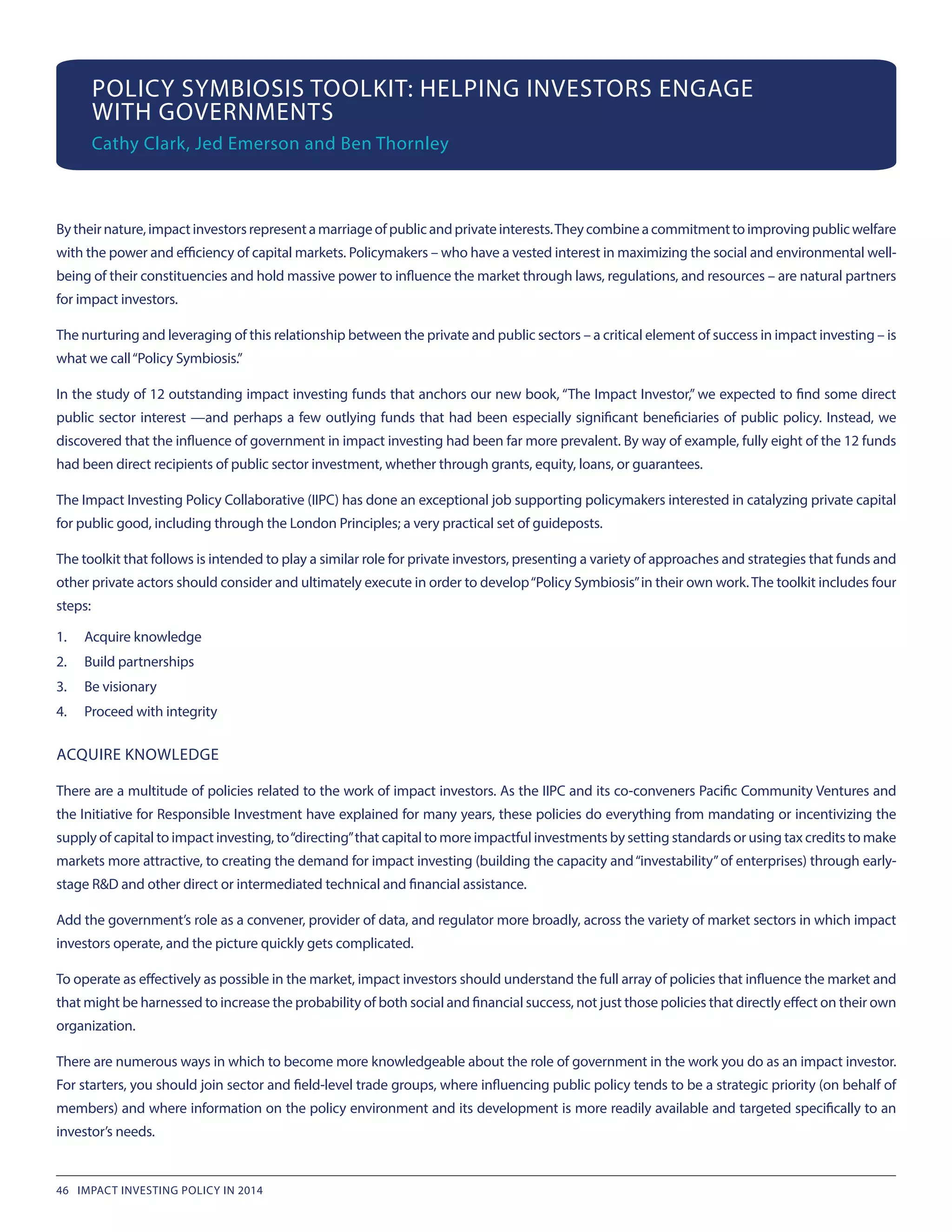POLICY SYMBIOSIS TOOLKIT: HELPING INVESTORS ENGAGE
WITH GOVERNMENTS
Cathy Clark, Jed Emerson and Ben Thornley
Bytheirnature,impactinvestorsrepresentamarriageofpublicandprivateinterests.Theycombineacommitmenttoimprovingpublicwelfare
with the power and efficiency of capital markets. Policymakers – who have a vested interest in maximizing the social and environmental well-
being of their constituencies and hold massive power to influence the market through laws, regulations, and resources – are natural partners
for impact investors.
The nurturing and leveraging of this relationship between the private and public sectors – a critical element of success in impact investing – is
what we call“Policy Symbiosis.”
In the study of 12 outstanding impact investing funds that anchors our new book, “The Impact Investor,” we expected to find some direct
public sector interest —and perhaps a few outlying funds that had been especially significant beneficiaries of public policy. Instead, we
discovered that the influence of government in impact investing had been far more prevalent. By way of example, fully eight of the 12 funds
had been direct recipients of public sector investment, whether through grants, equity, loans, or guarantees.
The Impact Investing Policy Collaborative (IIPC) has done an exceptional job supporting policymakers interested in catalyzing private capital
for public good, including through the London Principles; a very practical set of guideposts.
The toolkit that follows is intended to play a similar role for private investors, presenting a variety of approaches and strategies that funds and
other private actors should consider and ultimately execute in order to develop“Policy Symbiosis”in their own work.The toolkit includes four
steps:
1.	 Acquire knowledge
2.	 Build partnerships
3.	 Be visionary
4.	 Proceed with integrity
ACQUIRE KNOWLEDGE
There are a multitude of policies related to the work of impact investors. As the IIPC and its co-conveners Pacific Community Ventures and
the Initiative for Responsible Investment have explained for many years, these policies do everything from mandating or incentivizing the
supply of capital to impact investing, to“directing”that capital to more impactful investments by setting standards or using tax credits to make
markets more attractive, to creating the demand for impact investing (building the capacity and“investability”of enterprises) through early-
stage R&D and other direct or intermediated technical and financial assistance.
Add the government’s role as a convener, provider of data, and regulator more broadly, across the variety of market sectors in which impact
investors operate, and the picture quickly gets complicated.
To operate as effectively as possible in the market, impact investors should understand the full array of policies that influence the market and
that might be harnessed to increase the probability of both social and financial success, not just those policies that directly effect on their own
organization.
There are numerous ways in which to become more knowledgeable about the role of government in the work you do as an impact investor.
For starters, you should join sector and field-level trade groups, where influencing public policy tends to be a strategic priority (on behalf of
members) and where information on the policy environment and its development is more readily available and targeted specifically to an
investor’s needs.
46 IMPACT INVESTING POLICY IN 2014
 