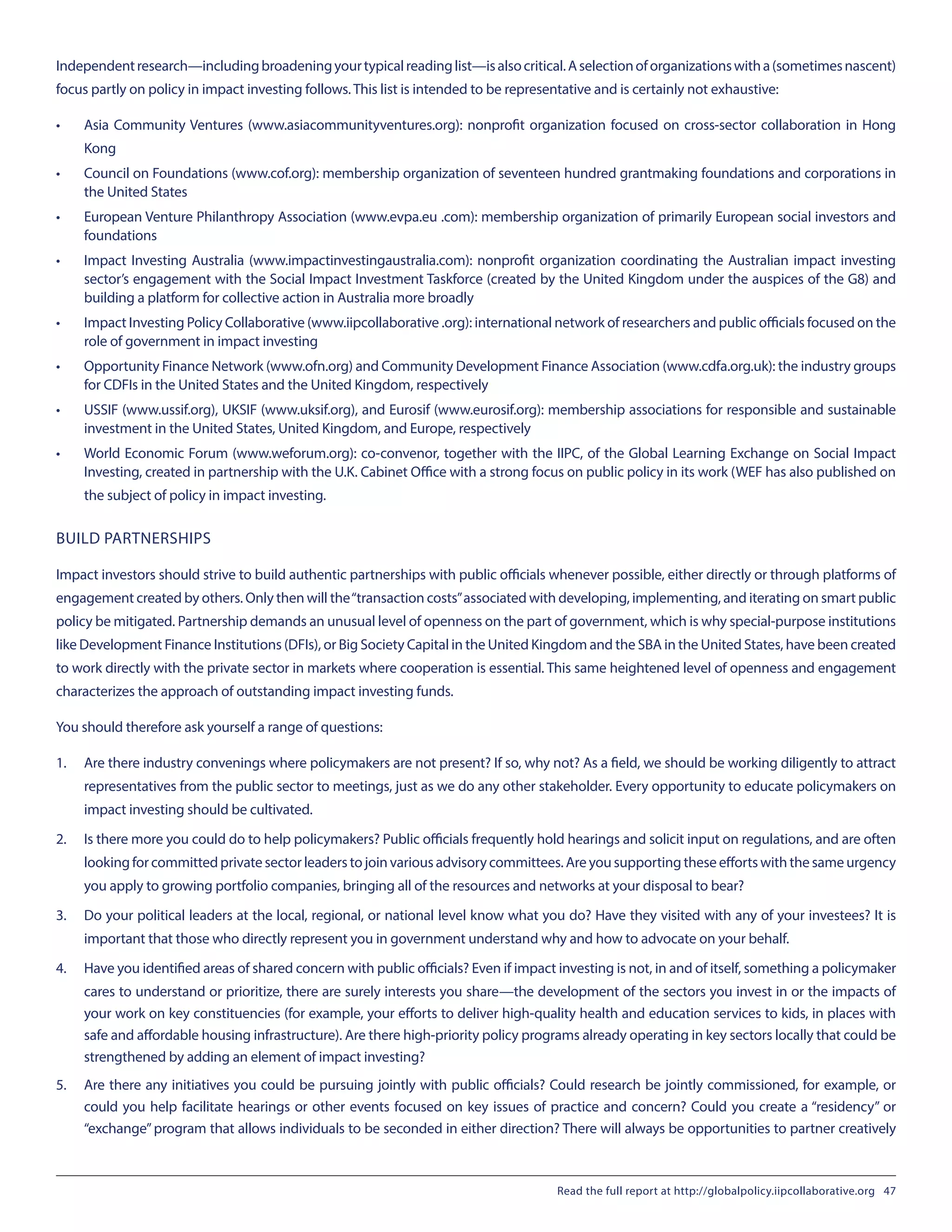 Independentresearch—includingbroadeningyourtypicalreadinglist—isalsocritical.Aselectionoforganizationswitha(sometimesnascent)
focus partly on policy in impact investing follows. This list is intended to be representative and is certainly not exhaustive:
•	 Asia Community Ventures (www.asiacommunityventures.org): nonprofit organization focused on cross-sector collaboration in Hong
Kong
•	 Council on Foundations (www.cof.org): membership organization of seventeen hundred grantmaking foundations and corporations in
the United States
•	 European Venture Philanthropy Association (www.evpa.eu .com): membership organization of primarily European social investors and
foundations
•	 Impact Investing Australia (www.impactinvestingaustralia.com): nonprofit organization coordinating the Australian impact investing
sector’s engagement with the Social Impact Investment Taskforce (created by the United Kingdom under the auspices of the G8) and
building a platform for collective action in Australia more broadly
•	 Impact Investing Policy Collaborative (www.iipcollaborative .org): international network of researchers and public officials focused on the
role of government in impact investing
•	 Opportunity Finance Network (www.ofn.org) and Community Development Finance Association (www.cdfa.org.uk): the industry groups
for CDFIs in the United States and the United Kingdom, respectively
•	 USSIF (www.ussif.org), UKSIF (www.uksif.org), and Eurosif (www.eurosif.org): membership associations for responsible and sustainable
investment in the United States, United Kingdom, and Europe, respectively
•	 World Economic Forum (www.weforum.org): co-convenor, together with the IIPC, of the Global Learning Exchange on Social Impact
Investing, created in partnership with the U.K. Cabinet Office with a strong focus on public policy in its work (WEF has also published on
the subject of policy in impact investing.
BUILD PARTNERSHIPS
Impact investors should strive to build authentic partnerships with public officials whenever possible, either directly or through platforms of
engagement created by others. Only then will the“transaction costs”associated with developing, implementing, and iterating on smart public
policy be mitigated. Partnership demands an unusual level of openness on the part of government, which is why special-purpose institutions
like Development Finance Institutions (DFIs), or Big Society Capital in the United Kingdom and the SBA in the United States, have been created
to work directly with the private sector in markets where cooperation is essential. This same heightened level of openness and engagement
characterizes the approach of outstanding impact investing funds.
You should therefore ask yourself a range of questions:
1.	 Are there industry convenings where policymakers are not present? If so, why not? As a field, we should be working diligently to attract
representatives from the public sector to meetings, just as we do any other stakeholder. Every opportunity to educate policymakers on
impact investing should be cultivated.
2.	 Is there more you could do to help policymakers? Public officials frequently hold hearings and solicit input on regulations, and are often
lookingforcommittedprivatesectorleaderstojoinvariousadvisorycommittees.Areyousupportingtheseeffortswiththesameurgency
you apply to growing portfolio companies, bringing all of the resources and networks at your disposal to bear?
3.	 Do your political leaders at the local, regional, or national level know what you do? Have they visited with any of your investees? It is
important that those who directly represent you in government understand why and how to advocate on your behalf.
4.	 Have you identified areas of shared concern with public officials? Even if impact investing is not, in and of itself, something a policymaker
cares to understand or prioritize, there are surely interests you share—the development of the sectors you invest in or the impacts of
your work on key constituencies (for example, your efforts to deliver high-quality health and education services to kids, in places with
safe and affordable housing infrastructure). Are there high-priority policy programs already operating in key sectors locally that could be
strengthened by adding an element of impact investing?
5.	 Are there any initiatives you could be pursuing jointly with public officials? Could research be jointly commissioned, for example, or
could you help facilitate hearings or other events focused on key issues of practice and concern? Could you create a “residency” or
“exchange”program that allows individuals to be seconded in either direction? There will always be opportunities to partner creatively
Read the full report at http://globalpolicy.iipcollaborative.org 47
 