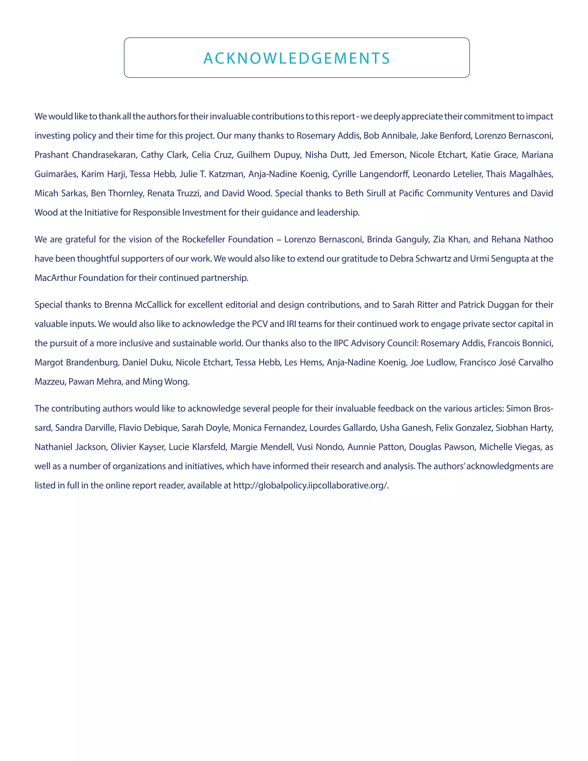 Wewouldliketothankalltheauthorsfortheirinvaluablecontributionstothisreport-wedeeplyappreciatetheircommitmenttoimpact
investing policy and their time for this project. Our many thanks to Rosemary Addis, Bob Annibale, Jake Benford, Lorenzo Bernasconi,
Prashant Chandrasekaran, Cathy Clark, Celia Cruz, Guilhem Dupuy, Nisha Dutt, Jed Emerson, Nicole Etchart, Katie Grace, Mariana
Guimarães, Karim Harji, Tessa Hebb, Julie T. Katzman, Anja-Nadine Koenig, Cyrille Langendorff, Leonardo Letelier, Thais Magalhães,
Micah Sarkas, Ben Thornley, Renata Truzzi, and David Wood. Special thanks to Beth Sirull at Pacific Community Ventures and David
Wood at the Initiative for Responsible Investment for their guidance and leadership.
We are grateful for the vision of the Rockefeller Foundation – Lorenzo Bernasconi, Brinda Ganguly, Zia Khan, and Rehana Nathoo
have been thoughtful supporters of our work.We would also like to extend our gratitude to Debra Schwartz and Urmi Sengupta at the
MacArthur Foundation for their continued partnership.
Special thanks to Brenna McCallick for excellent editorial and design contributions, and to Sarah Ritter and Patrick Duggan for their
valuable inputs. We would also like to acknowledge the PCV and IRI teams for their continued work to engage private sector capital in
the pursuit of a more inclusive and sustainable world. Our thanks also to the IIPC Advisory Council: Rosemary Addis, Francois Bonnici,
Margot Brandenburg, Daniel Duku, Nicole Etchart, Tessa Hebb, Les Hems, Anja-Nadine Koenig, Joe Ludlow, Francisco José Carvalho
Mazzeu, Pawan Mehra, and Ming Wong.
The contributing authors would like to acknowledge several people for their invaluable feedback on the various articles: Simon Bros-
sard, Sandra Darville, Flavio Debique, Sarah Doyle, Monica Fernandez, Lourdes Gallardo, Usha Ganesh, Felix Gonzalez, Siobhan Harty,
Nathaniel Jackson, Olivier Kayser, Lucie Klarsfeld, Margie Mendell, Vusi Nondo, Aunnie Patton, Douglas Pawson, Michelle Viegas, as
well as a number of organizations and initiatives, which have informed their research and analysis. The authors’acknowledgments are
listed in full in the online report reader, available at http://globalpolicy.iipcollaborative.org/.
ACKNOWLEDGEMENTS
 