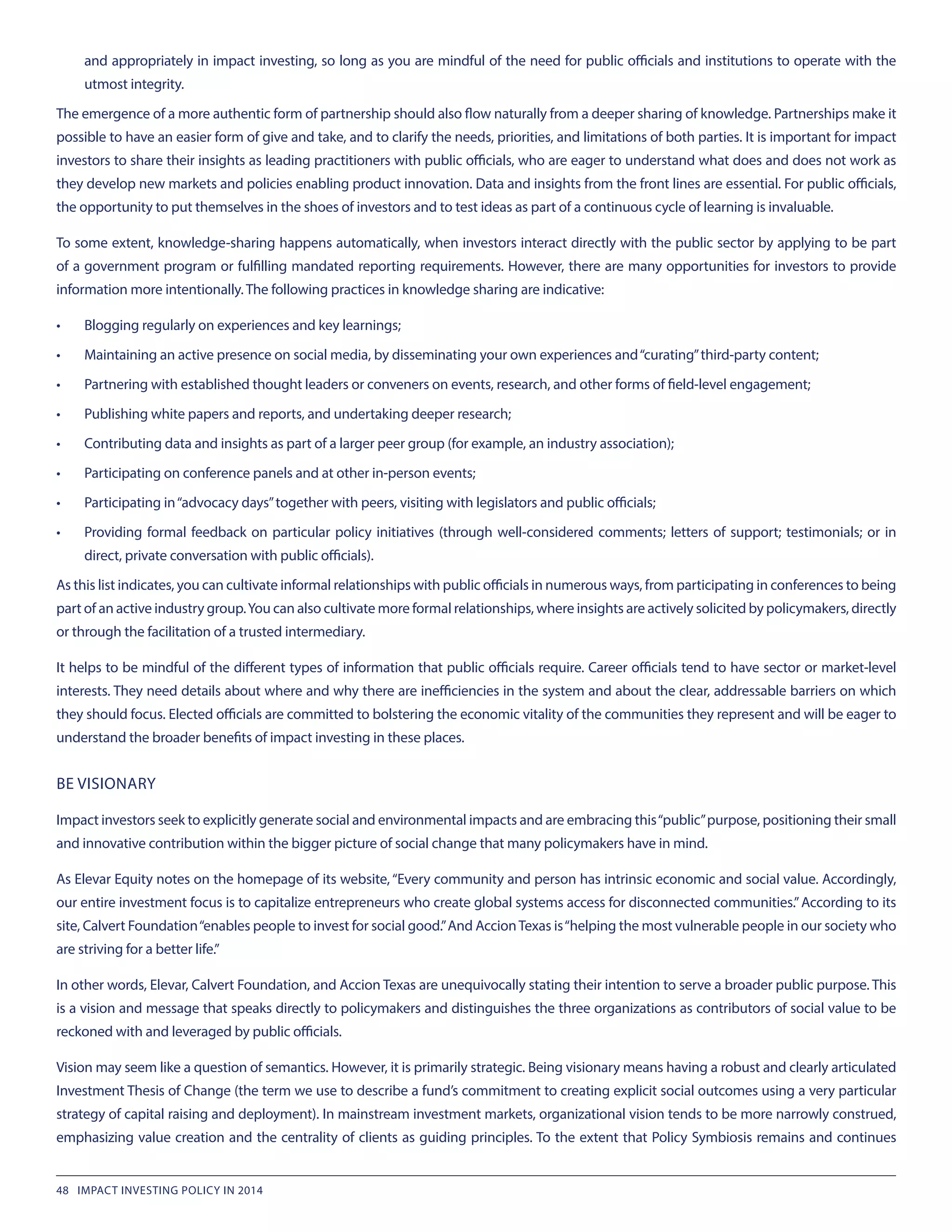 and appropriately in impact investing, so long as you are mindful of the need for public officials and institutions to operate with the
utmost integrity.
The emergence of a more authentic form of partnership should also flow naturally from a deeper sharing of knowledge. Partnerships make it
possible to have an easier form of give and take, and to clarify the needs, priorities, and limitations of both parties. It is important for impact
investors to share their insights as leading practitioners with public officials, who are eager to understand what does and does not work as
they develop new markets and policies enabling product innovation. Data and insights from the front lines are essential. For public officials,
the opportunity to put themselves in the shoes of investors and to test ideas as part of a continuous cycle of learning is invaluable.
To some extent, knowledge-sharing happens automatically, when investors interact directly with the public sector by applying to be part
of a government program or fulfilling mandated reporting requirements. However, there are many opportunities for investors to provide
information more intentionally. The following practices in knowledge sharing are indicative:
•	 Blogging regularly on experiences and key learnings;
•	 Maintaining an active presence on social media, by disseminating your own experiences and“curating”third-party content;
•	 Partnering with established thought leaders or conveners on events, research, and other forms of field-level engagement;
•	 Publishing white papers and reports, and undertaking deeper research;
•	 Contributing data and insights as part of a larger peer group (for example, an industry association);
•	 Participating on conference panels and at other in-person events;
•	 Participating in“advocacy days”together with peers, visiting with legislators and public officials;
•	 Providing formal feedback on particular policy initiatives (through well-considered comments; letters of support; testimonials; or in
direct, private conversation with public officials).
As this list indicates, you can cultivate informal relationships with public officials in numerous ways, from participating in conferences to being
part of an active industry group.You can also cultivate more formal relationships, where insights are actively solicited by policymakers, directly
or through the facilitation of a trusted intermediary.
It helps to be mindful of the different types of information that public officials require. Career officials tend to have sector or market-level
interests. They need details about where and why there are inefficiencies in the system and about the clear, addressable barriers on which
they should focus. Elected officials are committed to bolstering the economic vitality of the communities they represent and will be eager to
understand the broader benefits of impact investing in these places.
BE VISIONARY
Impact investors seek to explicitly generate social and environmental impacts and are embracing this“public”purpose, positioning their small
and innovative contribution within the bigger picture of social change that many policymakers have in mind.
As Elevar Equity notes on the homepage of its website, “Every community and person has intrinsic economic and social value. Accordingly,
our entire investment focus is to capitalize entrepreneurs who create global systems access for disconnected communities.”According to its
site, Calvert Foundation“enables people to invest for social good.”And AccionTexas is“helping the most vulnerable people in our society who
are striving for a better life.”
In other words, Elevar, Calvert Foundation, and Accion Texas are unequivocally stating their intention to serve a broader public purpose. This
is a vision and message that speaks directly to policymakers and distinguishes the three organizations as contributors of social value to be
reckoned with and leveraged by public officials.
Vision may seem like a question of semantics. However, it is primarily strategic. Being visionary means having a robust and clearly articulated
Investment Thesis of Change (the term we use to describe a fund’s commitment to creating explicit social outcomes using a very particular
strategy of capital raising and deployment). In mainstream investment markets, organizational vision tends to be more narrowly construed,
emphasizing value creation and the centrality of clients as guiding principles. To the extent that Policy Symbiosis remains and continues
48 IMPACT INVESTING POLICY IN 2014
 