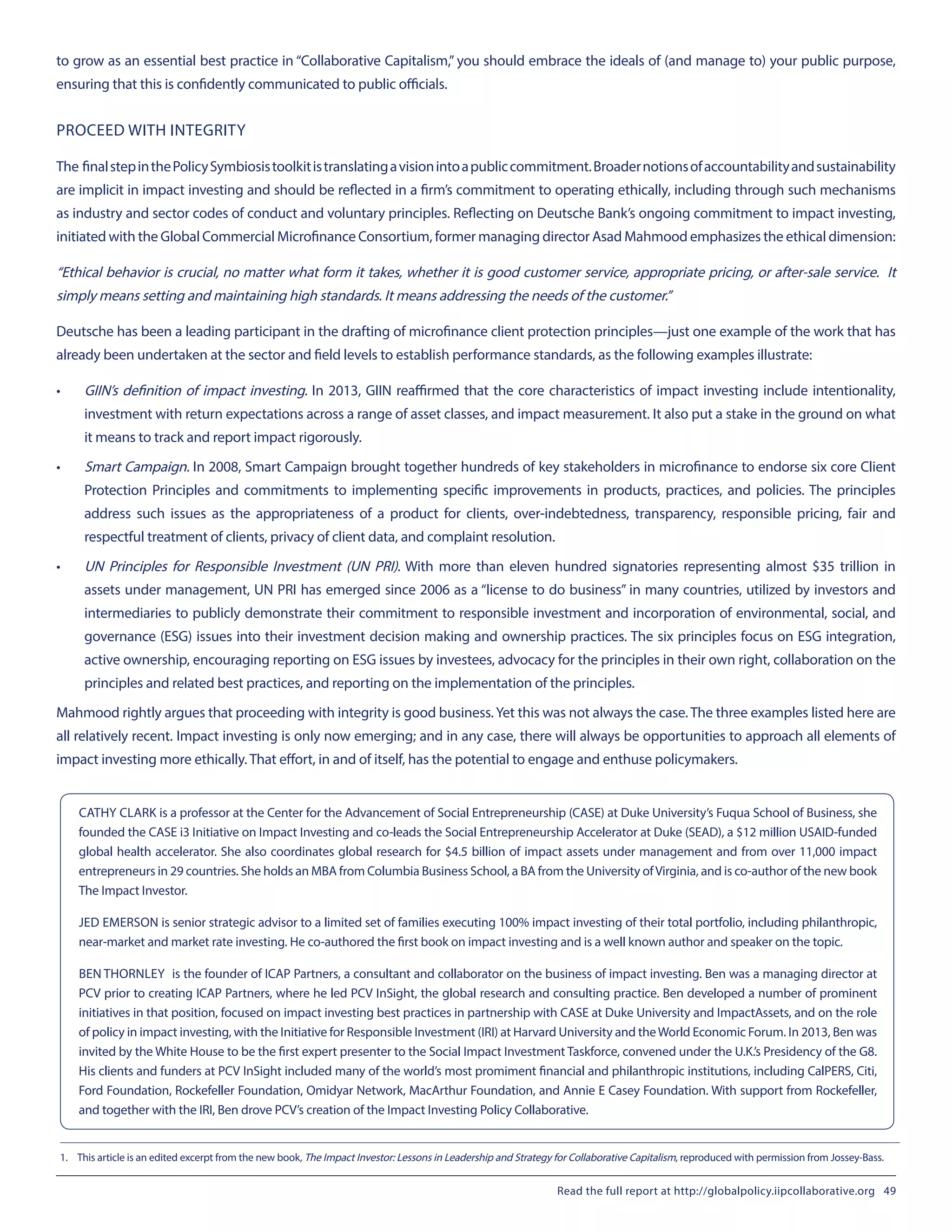 to grow as an essential best practice in “Collaborative Capitalism,” you should embrace the ideals of (and manage to) your public purpose,
ensuring that this is confidently communicated to public officials.
PROCEED WITH INTEGRITY
The finalstepinthePolicySymbiosistoolkitistranslatingavisionintoapubliccommitment.Broadernotionsofaccountabilityandsustainability
are implicit in impact investing and should be reflected in a firm’s commitment to operating ethically, including through such mechanisms
as industry and sector codes of conduct and voluntary principles. Reflecting on Deutsche Bank’s ongoing commitment to impact investing,
initiated with the Global Commercial Microfinance Consortium, former managing director Asad Mahmood emphasizes the ethical dimension:
“Ethical behavior is crucial, no matter what form it takes, whether it is good customer service, appropriate pricing, or after-sale service. It
simply means setting and maintaining high standards. It means addressing the needs of the customer.”
Deutsche has been a leading participant in the drafting of microfinance client protection principles—just one example of the work that has
already been undertaken at the sector and field levels to establish performance standards, as the following examples illustrate:
•	 GIIN’s definition of impact investing. In 2013, GIIN reaffirmed that the core characteristics of impact investing include intentionality,
investment with return expectations across a range of asset classes, and impact measurement. It also put a stake in the ground on what
it means to track and report impact rigorously.
•	 Smart Campaign. In 2008, Smart Campaign brought together hundreds of key stakeholders in microfinance to endorse six core Client
Protection Principles and commitments to implementing specific improvements in products, practices, and policies. The principles
address such issues as the appropriateness of a product for clients, over-indebtedness, transparency, responsible pricing, fair and
respectful treatment of clients, privacy of client data, and complaint resolution.
•	 UN Principles for Responsible Investment (UN PRI). With more than eleven hundred signatories representing almost $35 trillion in
assets under management, UN PRI has emerged since 2006 as a “license to do business” in many countries, utilized by investors and
intermediaries to publicly demonstrate their commitment to responsible investment and incorporation of environmental, social, and
governance (ESG) issues into their investment decision making and ownership practices. The six principles focus on ESG integration,
active ownership, encouraging reporting on ESG issues by investees, advocacy for the principles in their own right, collaboration on the
principles and related best practices, and reporting on the implementation of the principles.
Mahmood rightly argues that proceeding with integrity is good business.Yet this was not always the case. The three examples listed here are
all relatively recent. Impact investing is only now emerging; and in any case, there will always be opportunities to approach all elements of
impact investing more ethically. That effort, in and of itself, has the potential to engage and enthuse policymakers.
1.	 This article is an edited excerpt from the new book, The Impact Investor: Lessons in Leadership and Strategy for Collaborative Capitalism, reproduced with permission from Jossey-Bass.
CATHY CLARK is a professor at the Center for the Advancement of Social Entrepreneurship (CASE) at Duke University’s Fuqua School of Business, she
founded the CASE i3 Initiative on Impact Investing and co-leads the Social Entrepreneurship Accelerator at Duke (SEAD), a $12 million USAID-funded
global health accelerator. She also coordinates global research for $4.5 billion of impact assets under management and from over 11,000 impact
entrepreneurs in 29 countries. She holds an MBA from Columbia Business School, a BA from the University ofVirginia, and is co-author of the new book
The Impact Investor.
JED EMERSON is senior strategic advisor to a limited set of families executing 100% impact investing of their total portfolio, including philanthropic,
near-market and market rate investing. He co-authored the first book on impact investing and is a well known author and speaker on the topic.
BEN THORNLEY	 is the founder of ICAP Partners, a consultant and collaborator on the business of impact investing. Ben was a managing director at
PCV prior to creating ICAP Partners, where he led PCV InSight, the global research and consulting practice. Ben developed a number of prominent
initiatives in that position, focused on impact investing best practices in partnership with CASE at Duke University and ImpactAssets, and on the role
of policy in impact investing, with the Initiative for Responsible Investment (IRI) at Harvard University and theWorld Economic Forum. In 2013, Ben was
invited by the White House to be the first expert presenter to the Social Impact Investment Taskforce, convened under the U.K.’s Presidency of the G8.
His clients and funders at PCV InSight included many of the world’s most promiment financial and philanthropic institutions, including CalPERS, Citi,
Ford Foundation, Rockefeller Foundation, Omidyar Network, MacArthur Foundation, and Annie E Casey Foundation. With support from Rockefeller,
and together with the IRI, Ben drove PCV’s creation of the Impact Investing Policy Collaborative.
Read the full report at http://globalpolicy.iipcollaborative.org 49
 