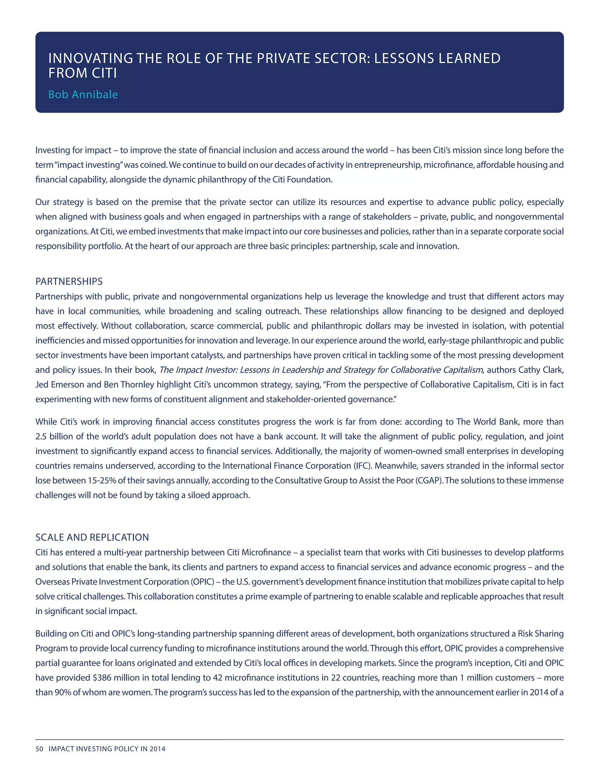 Investing for impact – to improve the state of financial inclusion and access around the world – has been Citi’s mission since long before the
term“impact investing”was coined.We continue to build on our decades of activity in entrepreneurship, microfinance, affordable housing and
financial capability, alongside the dynamic philanthropy of the Citi Foundation.
Our strategy is based on the premise that the private sector can utilize its resources and expertise to advance public policy, especially
when aligned with business goals and when engaged in partnerships with a range of stakeholders – private, public, and nongovernmental
organizations. At Citi, we embed investments that make impact into our core businesses and policies, rather than in a separate corporate social
responsibility portfolio. At the heart of our approach are three basic principles: partnership, scale and innovation.
PARTNERSHIPS
Partnerships with public, private and nongovernmental organizations help us leverage the knowledge and trust that different actors may
have in local communities, while broadening and scaling outreach. These relationships allow financing to be designed and deployed
most effectively. Without collaboration, scarce commercial, public and philanthropic dollars may be invested in isolation, with potential
inefficiencies and missed opportunities for innovation and leverage. In our experience around the world, early-stage philanthropic and public
sector investments have been important catalysts, and partnerships have proven critical in tackling some of the most pressing development
and policy issues. In their book, The Impact Investor: Lessons in Leadership and Strategy for Collaborative Capitalism, authors Cathy Clark,
Jed Emerson and Ben Thornley highlight Citi’s uncommon strategy, saying, “From the perspective of Collaborative Capitalism, Citi is in fact
experimenting with new forms of constituent alignment and stakeholder-oriented governance.”
While Citi’s work in improving financial access constitutes progress the work is far from done: according to The World Bank, more than
2.5 billion of the world’s adult population does not have a bank account. It will take the alignment of public policy, regulation, and joint
investment to significantly expand access to financial services. Additionally, the majority of women-owned small enterprises in developing
countries remains underserved, according to the International Finance Corporation (IFC). Meanwhile, savers stranded in the informal sector
lose between 15-25% of their savings annually, according to the Consultative Group to Assist the Poor (CGAP).The solutions to these immense
challenges will not be found by taking a siloed approach.
SCALE AND REPLICATION
Citi has entered a multi-year partnership between Citi Microfinance – a specialist team that works with Citi businesses to develop platforms
and solutions that enable the bank, its clients and partners to expand access to financial services and advance economic progress – and the
Overseas Private Investment Corporation (OPIC) – the U.S. government’s development finance institution that mobilizes private capital to help
solve critical challenges.This collaboration constitutes a prime example of partnering to enable scalable and replicable approaches that result
in significant social impact.
Building on Citi and OPIC’s long-standing partnership spanning different areas of development, both organizations structured a Risk Sharing
Program to provide local currency funding to microfinance institutions around the world.Through this effort, OPIC provides a comprehensive
partial guarantee for loans originated and extended by Citi’s local offices in developing markets. Since the program’s inception, Citi and OPIC
have provided $386 million in total lending to 42 microfinance institutions in 22 countries, reaching more than 1 million customers – more
than 90% of whom are women.The program’s success has led to the expansion of the partnership, with the announcement earlier in 2014 of a
INNOVATING THE ROLE OF THE PRIVATE SECTOR: LESSONS LEARNED
FROM CITI
Bob Annibale
50 IMPACT INVESTING POLICY IN 2014
 