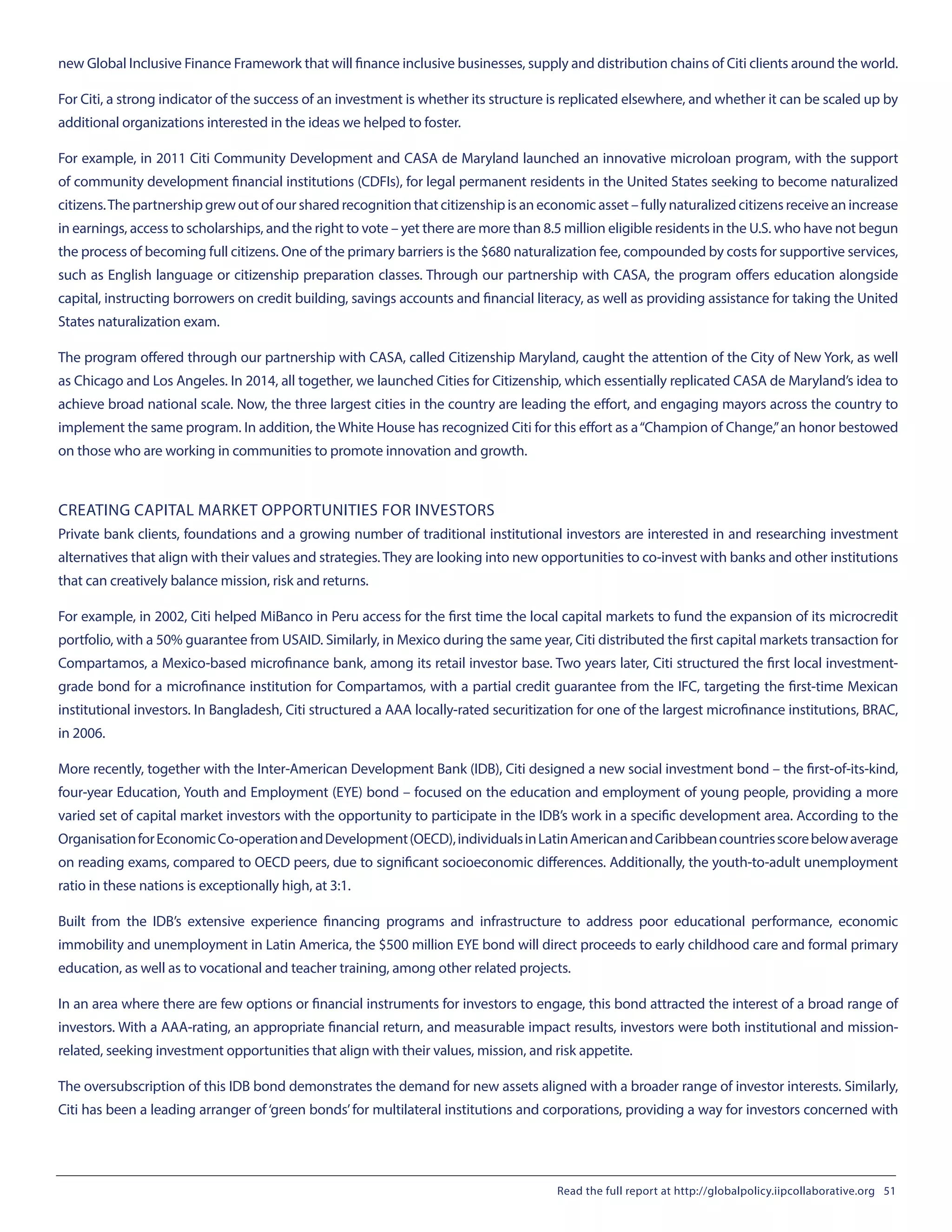 new Global Inclusive Finance Framework that will finance inclusive businesses, supply and distribution chains of Citi clients around the world.
For Citi, a strong indicator of the success of an investment is whether its structure is replicated elsewhere, and whether it can be scaled up by
additional organizations interested in the ideas we helped to foster.
For example, in 2011 Citi Community Development and CASA de Maryland launched an innovative microloan program, with the support
of community development financial institutions (CDFIs), for legal permanent residents in the United States seeking to become naturalized
citizens.The partnership grew out of our shared recognition that citizenship is an economic asset – fully naturalized citizens receive an increase
in earnings, access to scholarships, and the right to vote – yet there are more than 8.5 million eligible residents in the U.S. who have not begun
the process of becoming full citizens. One of the primary barriers is the $680 naturalization fee, compounded by costs for supportive services,
such as English language or citizenship preparation classes. Through our partnership with CASA, the program offers education alongside
capital, instructing borrowers on credit building, savings accounts and financial literacy, as well as providing assistance for taking the United
States naturalization exam.
The program offered through our partnership with CASA, called Citizenship Maryland, caught the attention of the City of New York, as well
as Chicago and Los Angeles. In 2014, all together, we launched Cities for Citizenship, which essentially replicated CASA de Maryland’s idea to
achieve broad national scale. Now, the three largest cities in the country are leading the effort, and engaging mayors across the country to
implement the same program. In addition, the White House has recognized Citi for this effort as a“Champion of Change,”an honor bestowed
on those who are working in communities to promote innovation and growth.
CREATING CAPITAL MARKET OPPORTUNITIES FOR INVESTORS
Private bank clients, foundations and a growing number of traditional institutional investors are interested in and researching investment
alternatives that align with their values and strategies. They are looking into new opportunities to co-invest with banks and other institutions
that can creatively balance mission, risk and returns.
For example, in 2002, Citi helped MiBanco in Peru access for the first time the local capital markets to fund the expansion of its microcredit
portfolio, with a 50% guarantee from USAID. Similarly, in Mexico during the same year, Citi distributed the first capital markets transaction for
Compartamos, a Mexico-based microfinance bank, among its retail investor base. Two years later, Citi structured the first local investment-
grade bond for a microfinance institution for Compartamos, with a partial credit guarantee from the IFC, targeting the first-time Mexican
institutional investors. In Bangladesh, Citi structured a AAA locally-rated securitization for one of the largest microfinance institutions, BRAC,
in 2006.
More recently, together with the Inter-American Development Bank (IDB), Citi designed a new social investment bond – the first-of-its-kind,
four-year Education, Youth and Employment (EYE) bond – focused on the education and employment of young people, providing a more
varied set of capital market investors with the opportunity to participate in the IDB’s work in a specific development area. According to the
OrganisationforEconomicCo-operationandDevelopment(OECD),individualsinLatinAmericanandCaribbeancountriesscorebelowaverage
on reading exams, compared to OECD peers, due to significant socioeconomic differences. Additionally, the youth-to-adult unemployment
ratio in these nations is exceptionally high, at 3:1.
Built from the IDB’s extensive experience financing programs and infrastructure to address poor educational performance, economic
immobility and unemployment in Latin America, the $500 million EYE bond will direct proceeds to early childhood care and formal primary
education, as well as to vocational and teacher training, among other related projects.
In an area where there are few options or financial instruments for investors to engage, this bond attracted the interest of a broad range of
investors. With a AAA-rating, an appropriate financial return, and measurable impact results, investors were both institutional and mission-
related, seeking investment opportunities that align with their values, mission, and risk appetite.
The oversubscription of this IDB bond demonstrates the demand for new assets aligned with a broader range of investor interests. Similarly,
Citi has been a leading arranger of‘green bonds’for multilateral institutions and corporations, providing a way for investors concerned with
Read the full report at http://globalpolicy.iipcollaborative.org 51
 