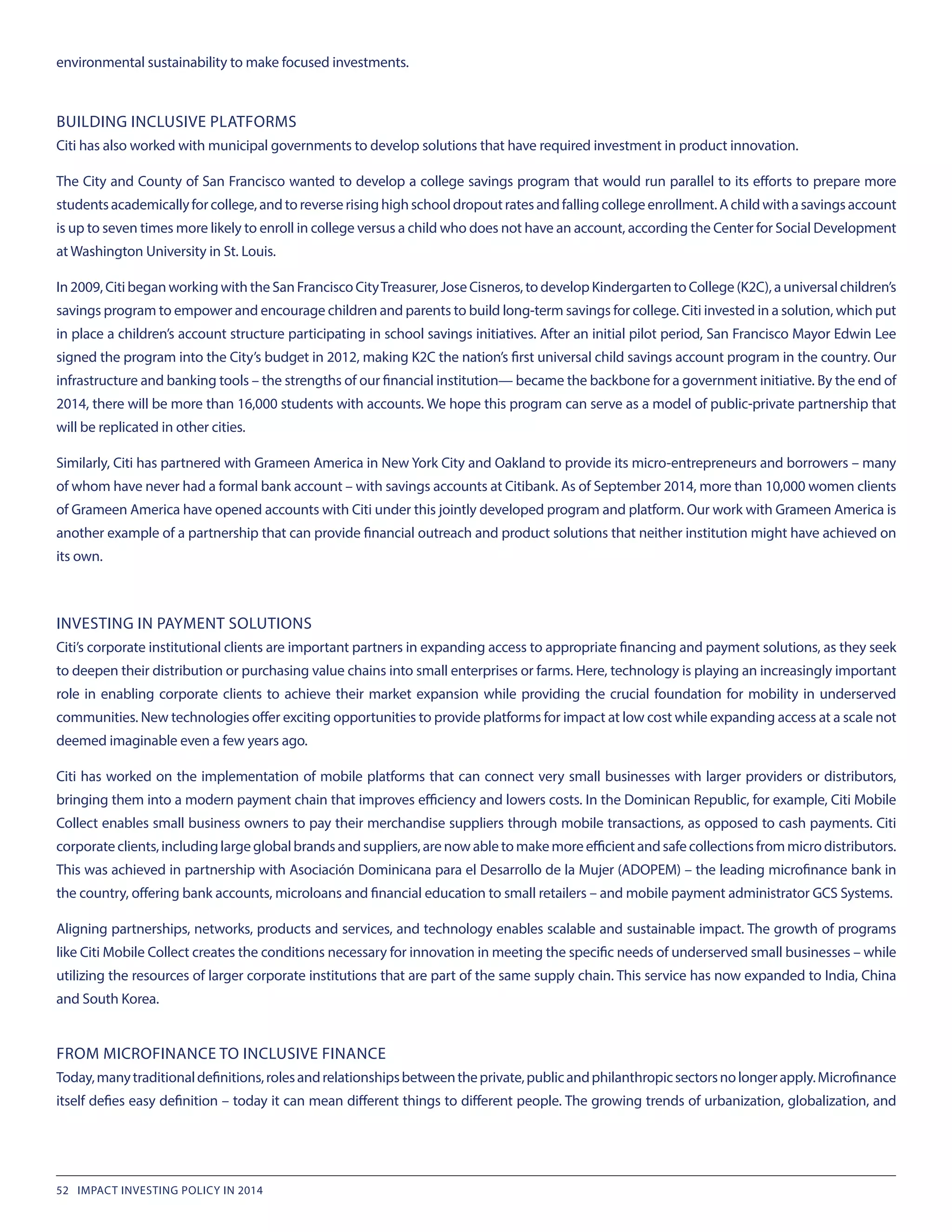 environmental sustainability to make focused investments.
BUILDING INCLUSIVE PLATFORMS
Citi has also worked with municipal governments to develop solutions that have required investment in product innovation.
The City and County of San Francisco wanted to develop a college savings program that would run parallel to its efforts to prepare more
studentsacademicallyforcollege,andtoreverserisinghighschooldropoutratesandfallingcollegeenrollment.Achildwithasavingsaccount
is up to seven times more likely to enroll in college versus a child who does not have an account, according the Center for Social Development
at Washington University in St. Louis.
In 2009, Citi began working with the San Francisco CityTreasurer, Jose Cisneros, to develop Kindergarten to College (K2C), a universal children’s
savings program to empower and encourage children and parents to build long-term savings for college. Citi invested in a solution, which put
in place a children’s account structure participating in school savings initiatives. After an initial pilot period, San Francisco Mayor Edwin Lee
signed the program into the City’s budget in 2012, making K2C the nation’s first universal child savings account program in the country. Our
infrastructure and banking tools – the strengths of our financial institution— became the backbone for a government initiative. By the end of
2014, there will be more than 16,000 students with accounts. We hope this program can serve as a model of public-private partnership that
will be replicated in other cities.
Similarly, Citi has partnered with Grameen America in New York City and Oakland to provide its micro-entrepreneurs and borrowers – many
of whom have never had a formal bank account – with savings accounts at Citibank. As of September 2014, more than 10,000 women clients
of Grameen America have opened accounts with Citi under this jointly developed program and platform. Our work with Grameen America is
another example of a partnership that can provide financial outreach and product solutions that neither institution might have achieved on
its own.
INVESTING IN PAYMENT SOLUTIONS
Citi’s corporate institutional clients are important partners in expanding access to appropriate financing and payment solutions, as they seek
to deepen their distribution or purchasing value chains into small enterprises or farms. Here, technology is playing an increasingly important
role in enabling corporate clients to achieve their market expansion while providing the crucial foundation for mobility in underserved
communities. New technologies offer exciting opportunities to provide platforms for impact at low cost while expanding access at a scale not
deemed imaginable even a few years ago.
Citi has worked on the implementation of mobile platforms that can connect very small businesses with larger providers or distributors,
bringing them into a modern payment chain that improves efficiency and lowers costs. In the Dominican Republic, for example, Citi Mobile
Collect enables small business owners to pay their merchandise suppliers through mobile transactions, as opposed to cash payments. Citi
corporateclients,includinglargeglobalbrandsandsuppliers,arenowabletomakemoreefficientandsafecollectionsfrommicrodistributors.
This was achieved in partnership with Asociación Dominicana para el Desarrollo de la Mujer (ADOPEM) – the leading microfinance bank in
the country, offering bank accounts, microloans and financial education to small retailers – and mobile payment administrator GCS Systems.
Aligning partnerships, networks, products and services, and technology enables scalable and sustainable impact. The growth of programs
like Citi Mobile Collect creates the conditions necessary for innovation in meeting the specific needs of underserved small businesses – while
utilizing the resources of larger corporate institutions that are part of the same supply chain. This service has now expanded to India, China
and South Korea.
FROM MICROFINANCE TO INCLUSIVE FINANCE
Today,manytraditionaldefinitions,rolesandrelationshipsbetweentheprivate,publicandphilanthropicsectorsnolongerapply.Microfinance
itself defies easy definition – today it can mean different things to different people. The growing trends of urbanization, globalization, and
52 IMPACT INVESTING POLICY IN 2014
 