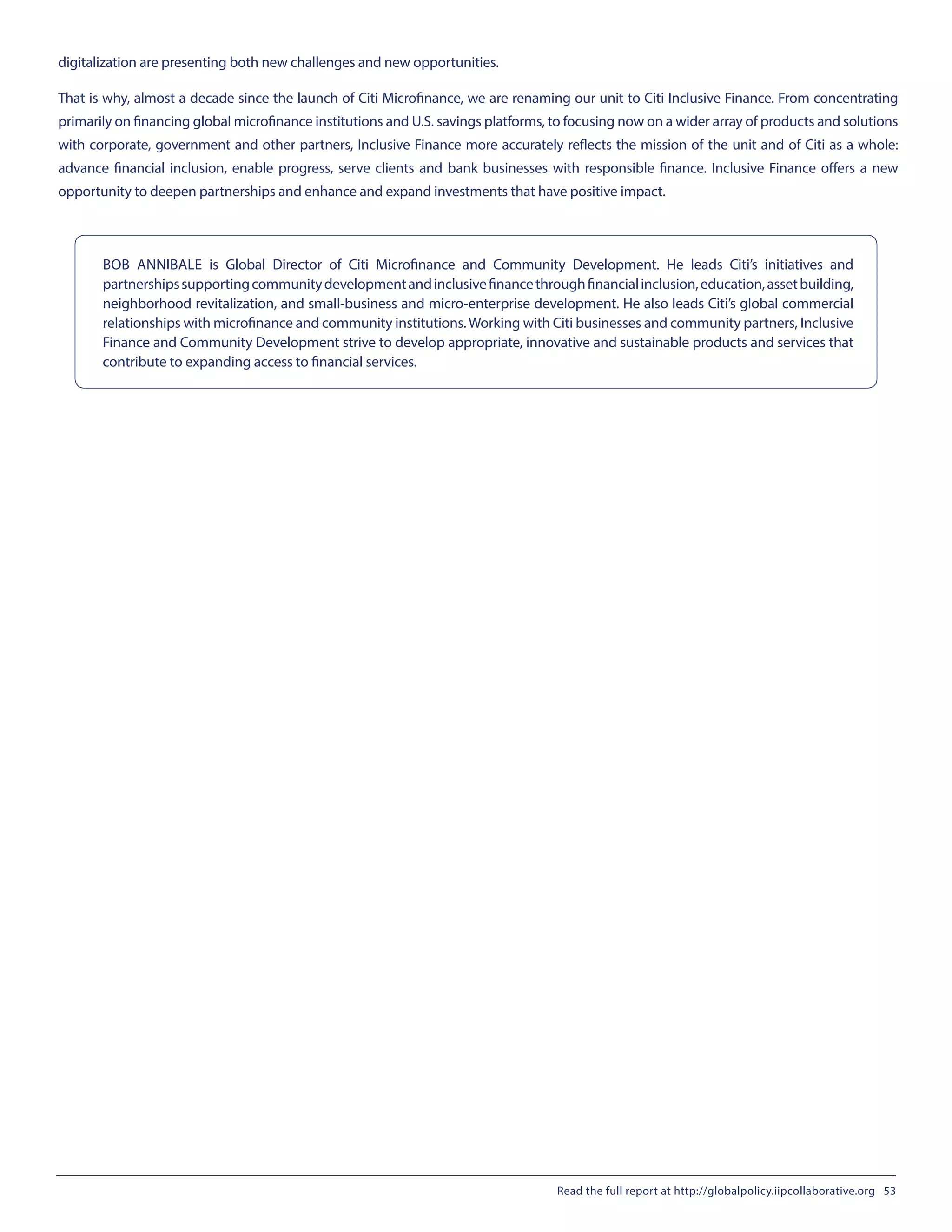 digitalization are presenting both new challenges and new opportunities.
That is why, almost a decade since the launch of Citi Microfinance, we are renaming our unit to Citi Inclusive Finance. From concentrating
primarily on financing global microfinance institutions and U.S. savings platforms, to focusing now on a wider array of products and solutions
with corporate, government and other partners, Inclusive Finance more accurately reflects the mission of the unit and of Citi as a whole:
advance financial inclusion, enable progress, serve clients and bank businesses with responsible finance. Inclusive Finance offers a new
opportunity to deepen partnerships and enhance and expand investments that have positive impact.
BOB ANNIBALE is Global Director of Citi Microfinance and Community Development. He leads Citi’s initiatives and
partnershipssupportingcommunitydevelopmentandinclusivefinancethroughfinancialinclusion,education,assetbuilding,
neighborhood revitalization, and small-business and micro-enterprise development. He also leads Citi’s global commercial
relationships with microfinance and community institutions.Working with Citi businesses and community partners, Inclusive
Finance and Community Development strive to develop appropriate, innovative and sustainable products and services that
contribute to expanding access to financial services.
Read the full report at http://globalpolicy.iipcollaborative.org 53
 