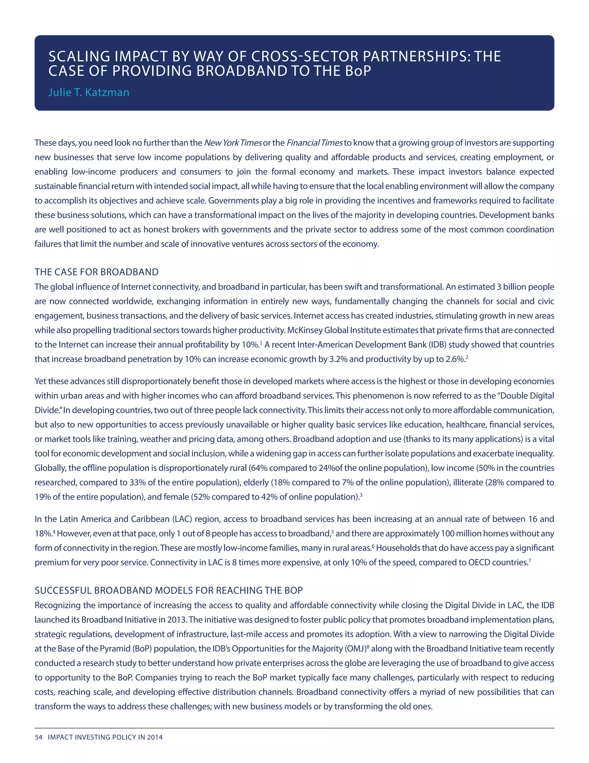 These days, you need look no further than the NewYorkTimes or the FinancialTimes to know that a growing group of investors are supporting
new businesses that serve low income populations by delivering quality and affordable products and services, creating employment, or
enabling low-income producers and consumers to join the formal economy and markets. These impact investors balance expected
sustainable financial return with intended social impact, all while having to ensure that the local enabling environment will allow the company
to accomplish its objectives and achieve scale. Governments play a big role in providing the incentives and frameworks required to facilitate
these business solutions, which can have a transformational impact on the lives of the majority in developing countries. Development banks
are well positioned to act as honest brokers with governments and the private sector to address some of the most common coordination
failures that limit the number and scale of innovative ventures across sectors of the economy.
THE CASE FOR BROADBAND
The global influence of Internet connectivity, and broadband in particular, has been swift and transformational. An estimated 3 billion people
are now connected worldwide, exchanging information in entirely new ways, fundamentally changing the channels for social and civic
engagement, business transactions, and the delivery of basic services. Internet access has created industries, stimulating growth in new areas
while also propelling traditional sectors towards higher productivity. McKinsey Global Institute estimates that private firms that are connected
to the Internet can increase their annual profitability by 10%.1
 A recent Inter-American Development Bank (IDB) study showed that countries
that increase broadband penetration by 10% can increase economic growth by 3.2% and productivity by up to 2.6%.2
Yet these advances still disproportionately benefit those in developed markets where access is the highest or those in developing economies
within urban areas and with higher incomes who can afford broadband services. This phenomenon is now referred to as the“Double Digital
Divide.”In developing countries, two out of three people lack connectivity.This limits their access not only to more affordable communication,
but also to new opportunities to access previously unavailable or higher quality basic services like education, healthcare, financial services,
or market tools like training, weather and pricing data, among others. Broadband adoption and use (thanks to its many applications) is a vital
tool for economic development and social inclusion, while a widening gap in access can further isolate populations and exacerbate inequality.
Globally, the offline population is disproportionately rural (64% compared to 24%of the online population), low income (50% in the countries
researched, compared to 33% of the entire population), elderly (18% compared to 7% of the online population), illiterate (28% compared to
19% of the entire population), and female (52% compared to 42% of online population).3
In the Latin America and Caribbean (LAC) region, access to broadband services has been increasing at an annual rate of between 16 and
18%.4
 However,evenatthatpace,only1outof8peoplehasaccesstobroadband,5
 andthereareapproximately100millionhomeswithoutany
form of connectivity in the region.These are mostly low-income families, many in rural areas.6
 Households that do have access pay a significant
premium for very poor service. Connectivity in LAC is 8 times more expensive, at only 10% of the speed, compared to OECD countries.7
SUCCESSFUL BROADBAND MODELS FOR REACHING THE BOP
Recognizing the importance of increasing the access to quality and affordable connectivity while closing the Digital Divide in LAC, the IDB
launched its Broadband Initiative in 2013.The initiative was designed to foster public policy that promotes broadband implementation plans,
strategic regulations, development of infrastructure, last-mile access and promotes its adoption. With a view to narrowing the Digital Divide
at the Base of the Pyramid (BoP) population, the IDB’s Opportunities for the Majority (OMJ)8
 along with the Broadband Initiative team recently
conducted a research study to better understand how private enterprises across the globe are leveraging the use of broadband to give access
to opportunity to the BoP. Companies trying to reach the BoP market typically face many challenges, particularly with respect to reducing
costs, reaching scale, and developing effective distribution channels. Broadband connectivity offers a myriad of new possibilities that can
transform the ways to address these challenges; with new business models or by transforming the old ones.
SCALING IMPACT BY WAY OF CROSS-SECTOR PARTNERSHIPS: THE
CASE OF PROVIDING BROADBAND TO THE BoP
Julie T. Katzman
54 IMPACT INVESTING POLICY IN 2014
 