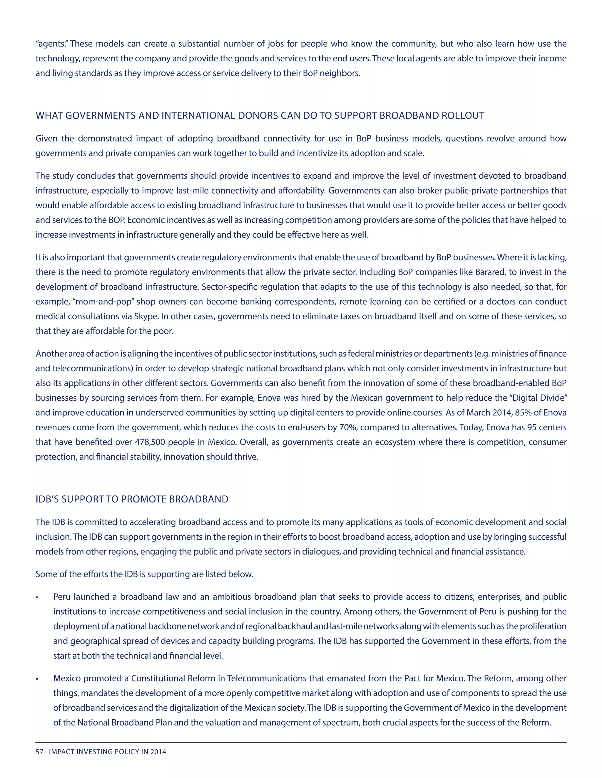 “agents.” These models can create a substantial number of jobs for people who know the community, but who also learn how use the
technology, represent the company and provide the goods and services to the end users.These local agents are able to improve their income
and living standards as they improve access or service delivery to their BoP neighbors.
WHAT GOVERNMENTS AND INTERNATIONAL DONORS CAN DO TO SUPPORT BROADBAND ROLLOUT
Given the demonstrated impact of adopting broadband connectivity for use in BoP business models, questions revolve around how
governments and private companies can work together to build and incentivize its adoption and scale.
The study concludes that governments should provide incentives to expand and improve the level of investment devoted to broadband
infrastructure, especially to improve last-mile connectivity and affordability. Governments can also broker public-private partnerships that
would enable affordable access to existing broadband infrastructure to businesses that would use it to provide better access or better goods
and services to the BOP. Economic incentives as well as increasing competition among providers are some of the policies that have helped to
increase investments in infrastructure generally and they could be effective here as well.
It is also important that governments create regulatory environments that enable the use of broadband by BoP businesses.Where it is lacking,
there is the need to promote regulatory environments that allow the private sector, including BoP companies like Barared, to invest in the
development of broadband infrastructure. Sector-specific regulation that adapts to the use of this technology is also needed, so that, for
example, “mom-and-pop” shop owners can become banking correspondents, remote learning can be certified or a doctors can conduct
medical consultations via Skype. In other cases, governments need to eliminate taxes on broadband itself and on some of these services, so
that they are affordable for the poor.
Anotherareaofactionisaligningtheincentivesofpublicsectorinstitutions,suchasfederalministriesordepartments(e.g.ministriesoffinance
and telecommunications) in order to develop strategic national broadband plans which not only consider investments in infrastructure but
also its applications in other different sectors. Governments can also benefit from the innovation of some of these broadband-enabled BoP
businesses by sourcing services from them. For example, Enova was hired by the Mexican government to help reduce the “Digital Divide”
and improve education in underserved communities by setting up digital centers to provide online courses. As of March 2014, 85% of Enova
revenues come from the government, which reduces the costs to end-users by 70%, compared to alternatives. Today, Enova has 95 centers
that have benefited over 478,500 people in Mexico. Overall, as governments create an ecosystem where there is competition, consumer
protection, and financial stability, innovation should thrive.
IDB’S SUPPORT TO PROMOTE BROADBAND
The IDB is committed to accelerating broadband access and to promote its many applications as tools of economic development and social
inclusion.The IDB can support governments in the region in their efforts to boost broadband access, adoption and use by bringing successful
models from other regions, engaging the public and private sectors in dialogues, and providing technical and financial assistance.
Some of the efforts the IDB is supporting are listed below.
•	 Peru launched a broadband law and an ambitious broadband plan that seeks to provide access to citizens, enterprises, and public
institutions to increase competitiveness and social inclusion in the country. Among others, the Government of Peru is pushing for the
deploymentofanationalbackbonenetworkandofregionalbackhaulandlast-milenetworksalongwithelementssuchastheproliferation
and geographical spread of devices and capacity building programs. The IDB has supported the Government in these efforts, from the
start at both the technical and financial level.
•	 Mexico promoted a Constitutional Reform in Telecommunications that emanated from the Pact for Mexico. The Reform, among other
things, mandates the development of a more openly competitive market along with adoption and use of components to spread the use
of broadband services and the digitalization of the Mexican society.The IDB is supporting the Government of Mexico in the development
of the National Broadband Plan and the valuation and management of spectrum, both crucial aspects for the success of the Reform.
57 IMPACT INVESTING POLICY IN 2014
 