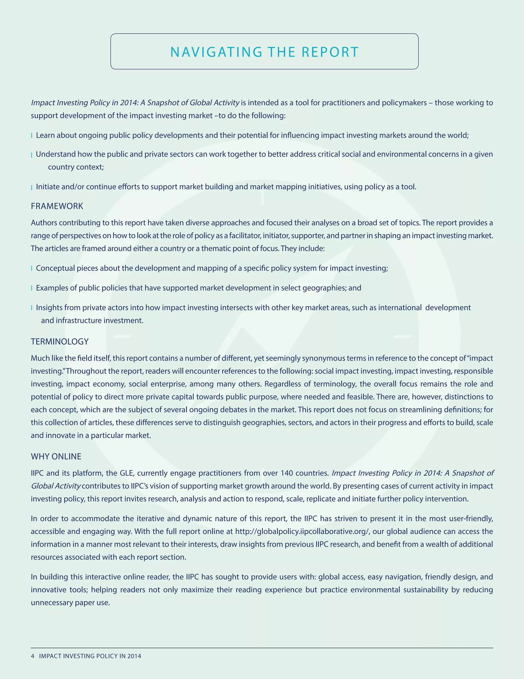 NAVIGATING THE REPORT
Impact Investing Policy in 2014: A Snapshot of Global Activity is intended as a tool for practitioners and policymakers – those working to
support development of the impact investing market –to do the following:
l Learn about ongoing public policy developments and their potential for influencing impact investing markets around the world;
l Understand how the public and private sectors can work together to better address critical social and environmental concerns in a given
country context;
l Initiate and/or continue efforts to support market building and market mapping initiatives, using policy as a tool.
FRAMEWORK
Authors contributing to this report have taken diverse approaches and focused their analyses on a broad set of topics. The report provides a
rangeofperspectivesonhowtolookattheroleofpolicyasafacilitator,initiator,supporter,andpartnerinshapinganimpactinvestingmarket.
The articles are framed around either a country or a thematic point of focus. They include:
l Conceptual pieces about the development and mapping of a specific policy system for impact investing;
l Examples of public policies that have supported market development in select geographies; and
l Insights from private actors into how impact investing intersects with other key market areas, such as international development
		 and infrastructure investment.
TERMINOLOGY
Much like the field itself, this report contains a number of different, yet seemingly synonymous terms in reference to the concept of“impact
investing.”Throughout the report, readers will encounter references to the following: social impact investing, impact investing, responsible
investing, impact economy, social enterprise, among many others. Regardless of terminology, the overall focus remains the role and
potential of policy to direct more private capital towards public purpose, where needed and feasible. There are, however, distinctions to
each concept, which are the subject of several ongoing debates in the market. This report does not focus on streamlining definitions; for
this collection of articles, these differences serve to distinguish geographies, sectors, and actors in their progress and efforts to build, scale
and innovate in a particular market.
WHY ONLINE
IIPC and its platform, the GLE, currently engage practitioners from over 140 countries. Impact Investing Policy in 2014: A Snapshot of
Global Activity contributes to IIPC’s vision of supporting market growth around the world. By presenting cases of current activity in impact
investing policy, this report invites research, analysis and action to respond, scale, replicate and initiate further policy intervention.
In order to accommodate the iterative and dynamic nature of this report, the IIPC has striven to present it in the most user-friendly,
accessible and engaging way. With the full report online at http://globalpolicy.iipcollaborative.org/, our global audience can access the
information in a manner most relevant to their interests, draw insights from previous IIPC research, and benefit from a wealth of additional
resources associated with each report section.
In building this interactive online reader, the IIPC has sought to provide users with: global access, easy navigation, friendly design, and
innovative tools; helping readers not only maximize their reading experience but practice environmental sustainability by reducing
unnecessary paper use.
4 IMPACT INVESTING POLICY IN 2014
 