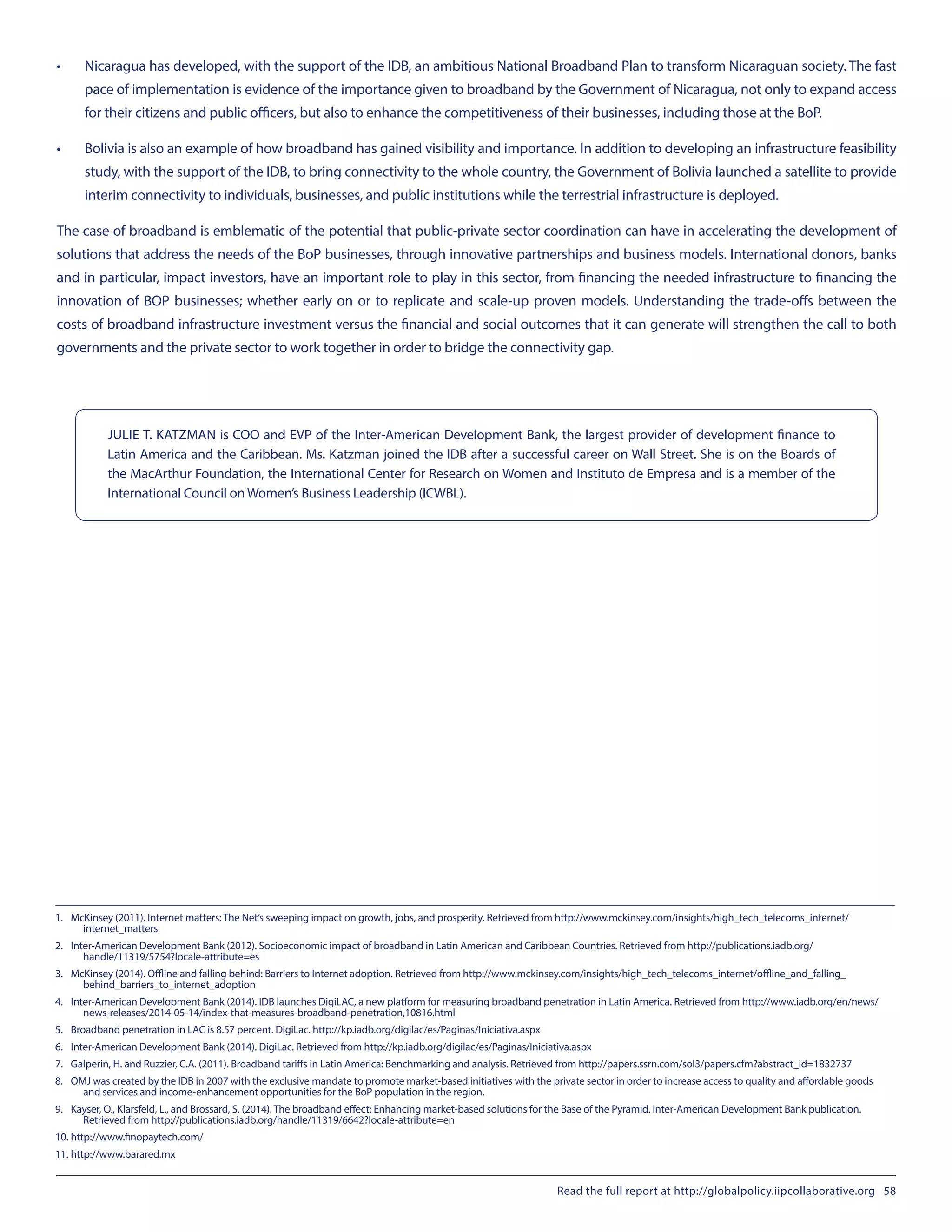 •	 Nicaragua has developed, with the support of the IDB, an ambitious National Broadband Plan to transform Nicaraguan society. The fast
pace of implementation is evidence of the importance given to broadband by the Government of Nicaragua, not only to expand access
for their citizens and public officers, but also to enhance the competitiveness of their businesses, including those at the BoP.
•	 Bolivia is also an example of how broadband has gained visibility and importance. In addition to developing an infrastructure feasibility
study, with the support of the IDB, to bring connectivity to the whole country, the Government of Bolivia launched a satellite to provide
interim connectivity to individuals, businesses, and public institutions while the terrestrial infrastructure is deployed.
The case of broadband is emblematic of the potential that public-private sector coordination can have in accelerating the development of
solutions that address the needs of the BoP businesses, through innovative partnerships and business models. International donors, banks
and in particular, impact investors, have an important role to play in this sector, from financing the needed infrastructure to financing the
innovation of BOP businesses; whether early on or to replicate and scale-up proven models. Understanding the trade-offs between the
costs of broadband infrastructure investment versus the financial and social outcomes that it can generate will strengthen the call to both
governments and the private sector to work together in order to bridge the connectivity gap.
1.	 McKinsey (2011). Internet matters: The Net’s sweeping impact on growth, jobs, and prosperity. Retrieved from http://www.mckinsey.com/insights/high_tech_telecoms_internet/
internet_matters
2.	 Inter-American Development Bank (2012). Socioeconomic impact of broadband in Latin American and Caribbean Countries. Retrieved from http://publications.iadb.org/
handle/11319/5754?locale-attribute=es
3.	 McKinsey (2014). Offline and falling behind: Barriers to Internet adoption. Retrieved from http://www.mckinsey.com/insights/high_tech_telecoms_internet/offline_and_falling_
behind_barriers_to_internet_adoption
4.	 Inter-American Development Bank (2014). IDB launches DigiLAC, a new platform for measuring broadband penetration in Latin America. Retrieved from http://www.iadb.org/en/news/
news-releases/2014-05-14/index-that-measures-broadband-penetration,10816.html
5.	 Broadband penetration in LAC is 8.57 percent. DigiLac. http://kp.iadb.org/digilac/es/Paginas/Iniciativa.aspx
6.	 Inter-American Development Bank (2014). DigiLac. Retrieved from http://kp.iadb.org/digilac/es/Paginas/Iniciativa.aspx
7.	 Galperin, H. and Ruzzier, C.A. (2011). Broadband tariffs in Latin America: Benchmarking and analysis. Retrieved from http://papers.ssrn.com/sol3/papers.cfm?abstract_id=1832737
8.	 OMJ was created by the IDB in 2007 with the exclusive mandate to promote market-based initiatives with the private sector in order to increase access to quality and affordable goods
and services and income-enhancement opportunities for the BoP population in the region.
9.	 Kayser, O., Klarsfeld, L., and Brossard, S. (2014). The broadband effect: Enhancing market-based solutions for the Base of the Pyramid. Inter-American Development Bank publication.
Retrieved from http://publications.iadb.org/handle/11319/6642?locale-attribute=en
10.	http://www.finopaytech.com/
11.	http://www.barared.mx
JULIE T. KATZMAN is COO and EVP of the Inter-American Development Bank, the largest provider of development finance to
Latin America and the Caribbean. Ms. Katzman joined the IDB after a successful career on Wall Street. She is on the Boards of
the MacArthur Foundation, the International Center for Research on Women and Instituto de Empresa and is a member of the
International Council on Women’s Business Leadership (ICWBL).
Read the full report at http://globalpolicy.iipcollaborative.org 58
 