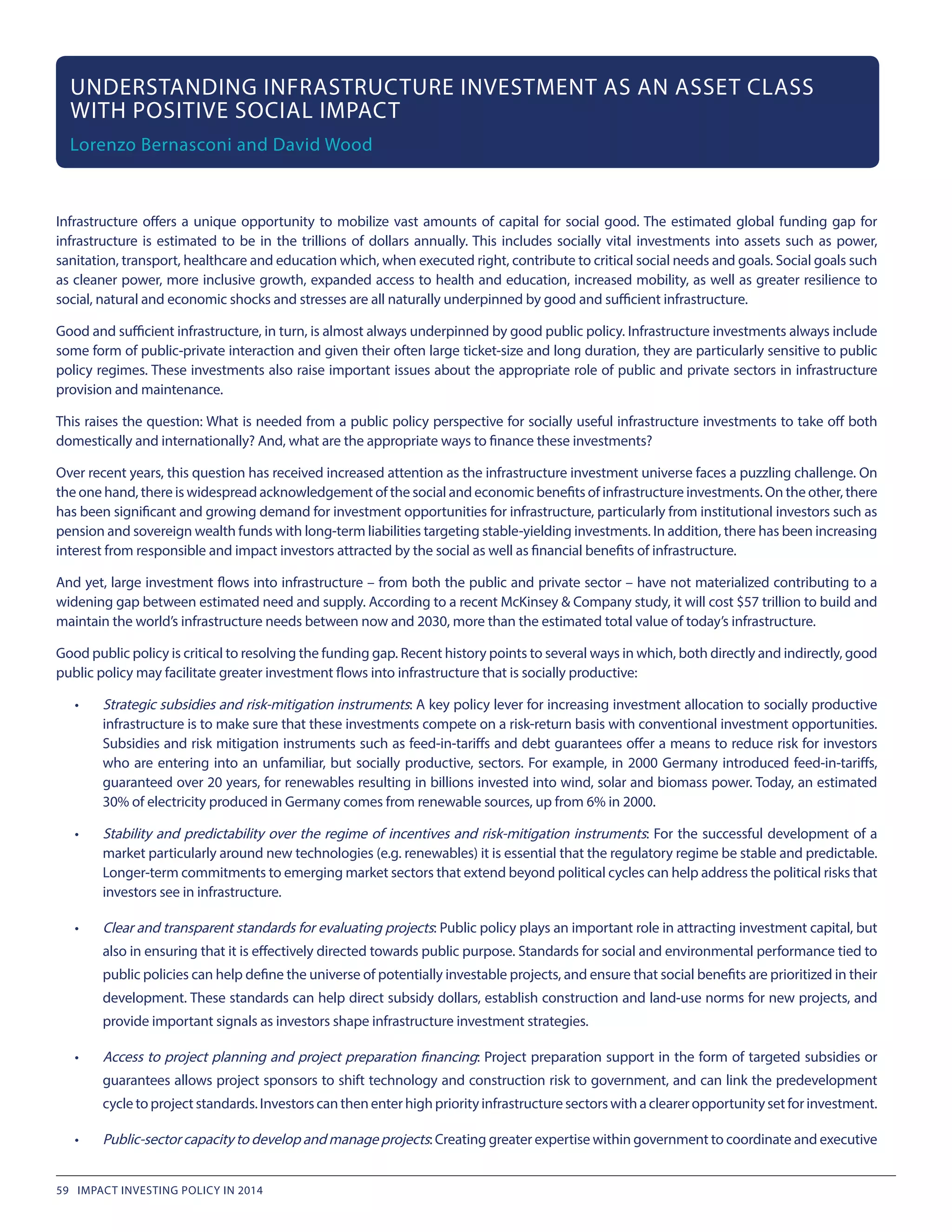 Infrastructure offers a unique opportunity to mobilize vast amounts of capital for social good. The estimated global funding gap for
infrastructure is estimated to be in the trillions of dollars annually. This includes socially vital investments into assets such as power,
sanitation, transport, healthcare and education which, when executed right, contribute to critical social needs and goals. Social goals such
as cleaner power, more inclusive growth, expanded access to health and education, increased mobility, as well as greater resilience to
social, natural and economic shocks and stresses are all naturally underpinned by good and sufficient infrastructure.
Good and sufficient infrastructure, in turn, is almost always underpinned by good public policy. Infrastructure investments always include
some form of public-private interaction and given their often large ticket-size and long duration, they are particularly sensitive to public
policy regimes. These investments also raise important issues about the appropriate role of public and private sectors in infrastructure
provision and maintenance.
This raises the question: What is needed from a public policy perspective for socially useful infrastructure investments to take off both
domestically and internationally? And, what are the appropriate ways to finance these investments?
Over recent years, this question has received increased attention as the infrastructure investment universe faces a puzzling challenge. On
the one hand, there is widespread acknowledgement of the social and economic benefits of infrastructure investments. On the other, there
has been significant and growing demand for investment opportunities for infrastructure, particularly from institutional investors such as
pension and sovereign wealth funds with long-term liabilities targeting stable-yielding investments. In addition, there has been increasing
interest from responsible and impact investors attracted by the social as well as financial benefits of infrastructure.
And yet, large investment flows into infrastructure – from both the public and private sector – have not materialized contributing to a
widening gap between estimated need and supply. According to a recent McKinsey & Company study, it will cost $57 trillion to build and
maintain the world’s infrastructure needs between now and 2030, more than the estimated total value of today’s infrastructure.
Good public policy is critical to resolving the funding gap. Recent history points to several ways in which, both directly and indirectly, good
public policy may facilitate greater investment flows into infrastructure that is socially productive:
•	 Strategic subsidies and risk-mitigation instruments: A key policy lever for increasing investment allocation to socially productive
infrastructure is to make sure that these investments compete on a risk-return basis with conventional investment opportunities.
Subsidies and risk mitigation instruments such as feed-in-tariffs and debt guarantees offer a means to reduce risk for investors
who are entering into an unfamiliar, but socially productive, sectors. For example, in 2000 Germany introduced feed-in-tariffs,
guaranteed over 20 years, for renewables resulting in billions invested into wind, solar and biomass power. Today, an estimated
30% of electricity produced in Germany comes from renewable sources, up from 6% in 2000.
•	 Stability and predictability over the regime of incentives and risk-mitigation instruments: For the successful development of a
market particularly around new technologies (e.g. renewables) it is essential that the regulatory regime be stable and predictable.
Longer-term commitments to emerging market sectors that extend beyond political cycles can help address the political risks that
investors see in infrastructure.
•	 Clear and transparent standards for evaluating projects: Public policy plays an important role in attracting investment capital, but
also in ensuring that it is effectively directed towards public purpose. Standards for social and environmental performance tied to
public policies can help define the universe of potentially investable projects, and ensure that social benefits are prioritized in their
development. These standards can help direct subsidy dollars, establish construction and land-use norms for new projects, and
provide important signals as investors shape infrastructure investment strategies.
•	 Access to project planning and project preparation financing: Project preparation support in the form of targeted subsidies or
guarantees allows project sponsors to shift technology and construction risk to government, and can link the predevelopment
cycle to project standards. Investors can then enter high priority infrastructure sectors with a clearer opportunity set for investment.
•	 Public-sector capacity to develop and manage projects: Creating greater expertise within government to coordinate and executive
UNDERSTANDING INFRASTRUCTURE INVESTMENT AS AN ASSET CLASS
WITH POSITIVE SOCIAL IMPACT
Lorenzo Bernasconi and David Wood
59 IMPACT INVESTING POLICY IN 2014
 