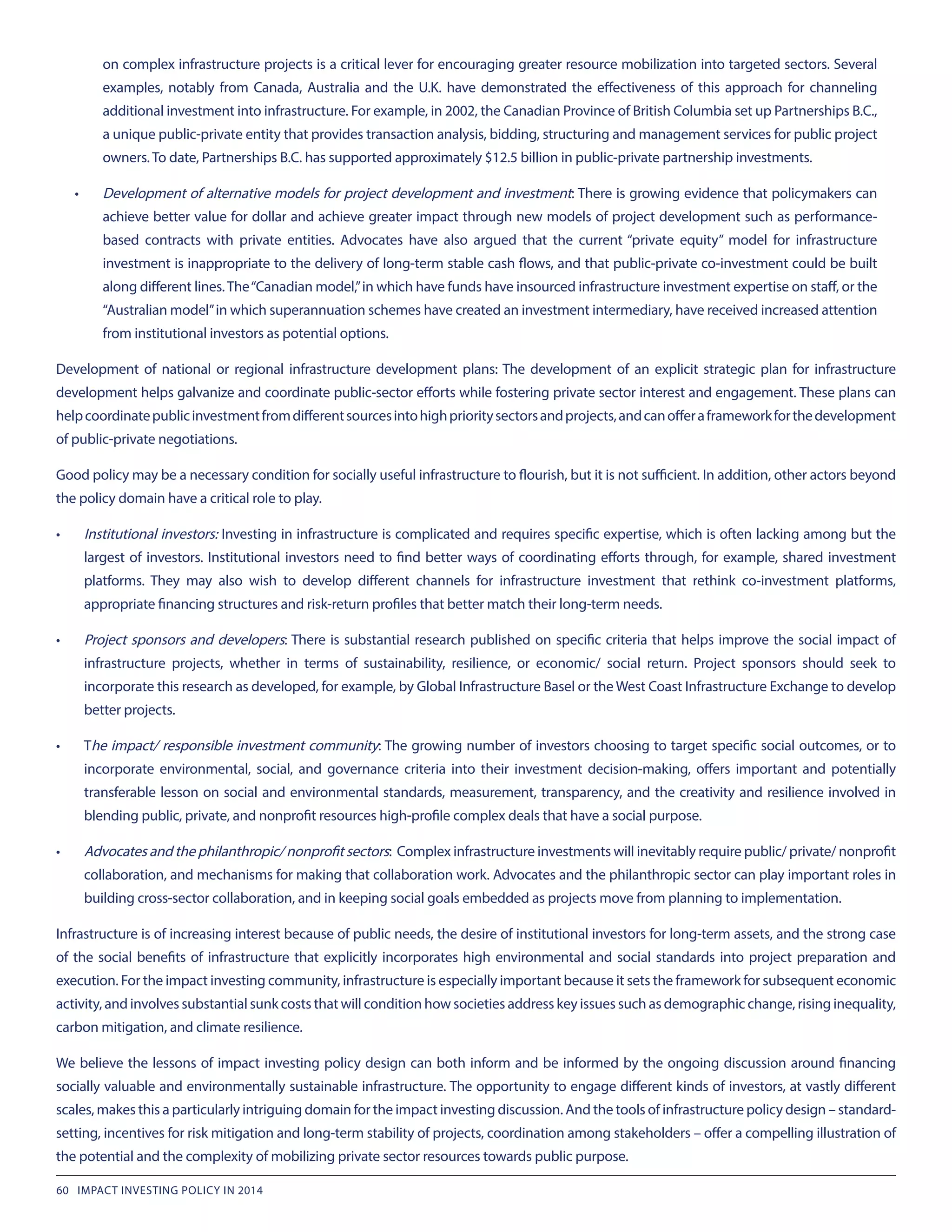 on complex infrastructure projects is a critical lever for encouraging greater resource mobilization into targeted sectors. Several
examples, notably from Canada, Australia and the U.K. have demonstrated the effectiveness of this approach for channeling
additional investment into infrastructure. For example, in 2002, the Canadian Province of British Columbia set up Partnerships B.C.,
a unique public-private entity that provides transaction analysis, bidding, structuring and management services for public project
owners. To date, Partnerships B.C. has supported approximately $12.5 billion in public-private partnership investments.
•	 Development of alternative models for project development and investment: There is growing evidence that policymakers can
achieve better value for dollar and achieve greater impact through new models of project development such as performance-
based contracts with private entities. Advocates have also argued that the current “private equity” model for infrastructure
investment is inappropriate to the delivery of long-term stable cash flows, and that public-private co-investment could be built
along different lines.The“Canadian model,”in which have funds have insourced infrastructure investment expertise on staff, or the
“Australian model”in which superannuation schemes have created an investment intermediary, have received increased attention
from institutional investors as potential options.
Development of national or regional infrastructure development plans: The development of an explicit strategic plan for infrastructure
development helps galvanize and coordinate public-sector efforts while fostering private sector interest and engagement. These plans can
helpcoordinatepublicinvestmentfromdifferentsourcesintohighprioritysectorsandprojects,andcanofferaframeworkforthedevelopment
of public-private negotiations.
Good policy may be a necessary condition for socially useful infrastructure to flourish, but it is not sufficient. In addition, other actors beyond
the policy domain have a critical role to play.
•	 Institutional investors: Investing in infrastructure is complicated and requires specific expertise, which is often lacking among but the
largest of investors. Institutional investors need to find better ways of coordinating efforts through, for example, shared investment
platforms. They may also wish to develop different channels for infrastructure investment that rethink co-investment platforms,
appropriate financing structures and risk-return profiles that better match their long-term needs.
•	 Project sponsors and developers: There is substantial research published on specific criteria that helps improve the social impact of
infrastructure projects, whether in terms of sustainability, resilience, or economic/ social return. Project sponsors should seek to
incorporate this research as developed, for example, by Global Infrastructure Basel or the West Coast Infrastructure Exchange to develop
better projects.
•	 The impact/ responsible investment community: The growing number of investors choosing to target specific social outcomes, or to
incorporate environmental, social, and governance criteria into their investment decision-making, offers important and potentially
transferable lesson on social and environmental standards, measurement, transparency, and the creativity and resilience involved in
blending public, private, and nonprofit resources high-profile complex deals that have a social purpose.
•	 Advocates and the philanthropic/ nonprofit sectors: Complex infrastructure investments will inevitably require public/ private/ nonprofit
collaboration, and mechanisms for making that collaboration work. Advocates and the philanthropic sector can play important roles in
building cross-sector collaboration, and in keeping social goals embedded as projects move from planning to implementation.
Infrastructure is of increasing interest because of public needs, the desire of institutional investors for long-term assets, and the strong case
of the social benefits of infrastructure that explicitly incorporates high environmental and social standards into project preparation and
execution. For the impact investing community, infrastructure is especially important because it sets the framework for subsequent economic
activity, and involves substantial sunk costs that will condition how societies address key issues such as demographic change, rising inequality,
carbon mitigation, and climate resilience.
We believe the lessons of impact investing policy design can both inform and be informed by the ongoing discussion around financing
socially valuable and environmentally sustainable infrastructure. The opportunity to engage different kinds of investors, at vastly different
scales, makes this a particularly intriguing domain for the impact investing discussion. And the tools of infrastructure policy design – standard-
setting, incentives for risk mitigation and long-term stability of projects, coordination among stakeholders – offer a compelling illustration of
the potential and the complexity of mobilizing private sector resources towards public purpose.
60 IMPACT INVESTING POLICY IN 2014
 