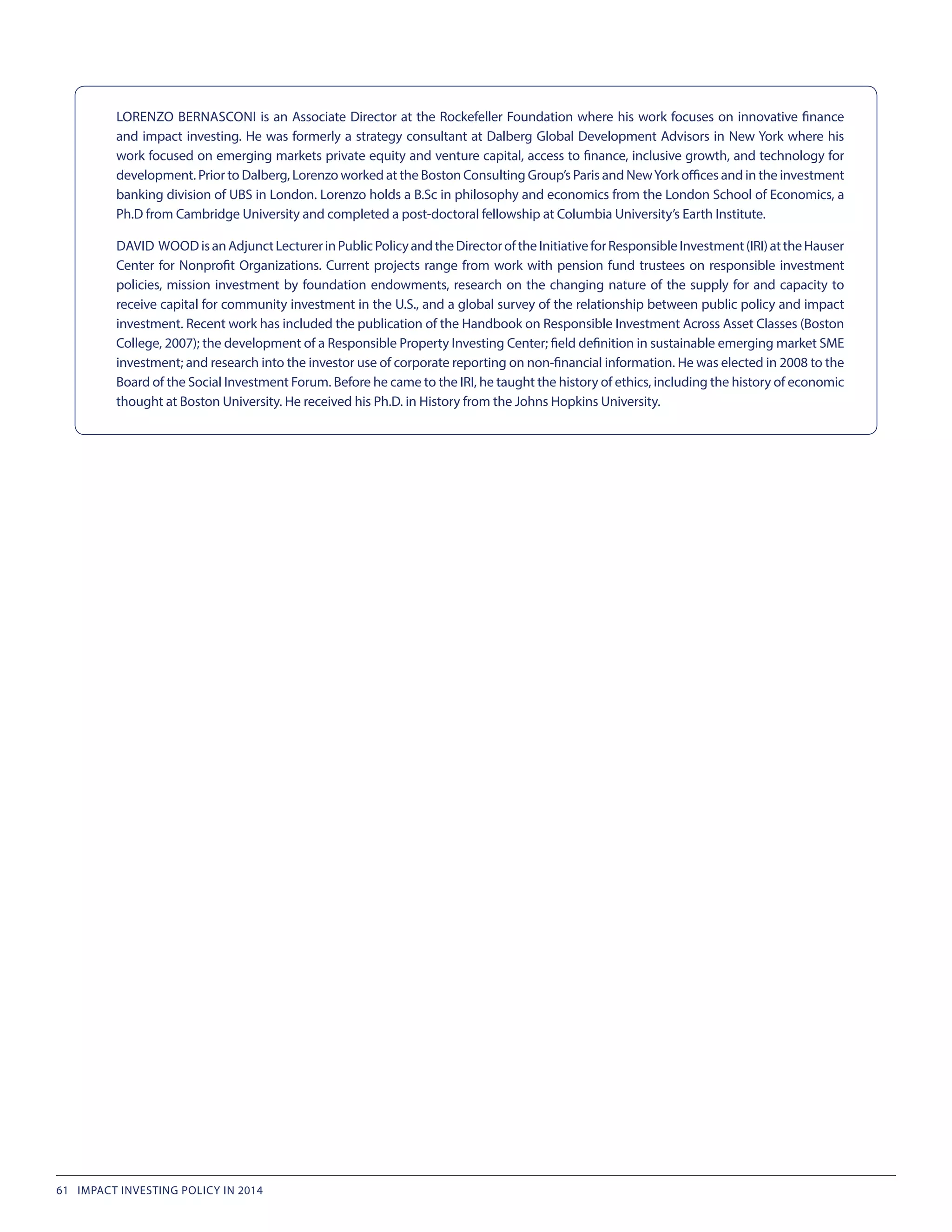 LORENZO BERNASCONI is an Associate Director at the Rockefeller Foundation where his work focuses on innovative finance
and impact investing. He was formerly a strategy consultant at Dalberg Global Development Advisors in New York where his
work focused on emerging markets private equity and venture capital, access to finance, inclusive growth, and technology for
development. Prior to Dalberg, Lorenzo worked at the Boston Consulting Group’s Paris and NewYork offices and in the investment
banking division of UBS in London. Lorenzo holds a B.Sc in philosophy and economics from the London School of Economics, a
Ph.D from Cambridge University and completed a post-doctoral fellowship at Columbia University’s Earth Institute.
DAVID WOOD isanAdjunctLecturerinPublicPolicyandtheDirectoroftheInitiativeforResponsibleInvestment(IRI)attheHauser
Center for Nonprofit Organizations. Current projects range from work with pension fund trustees on responsible investment
policies, mission investment by foundation endowments, research on the changing nature of the supply for and capacity to
receive capital for community investment in the U.S., and a global survey of the relationship between public policy and impact
investment. Recent work has included the publication of the Handbook on Responsible Investment Across Asset Classes (Boston
College, 2007); the development of a Responsible Property Investing Center; field definition in sustainable emerging market SME
investment; and research into the investor use of corporate reporting on non-financial information. He was elected in 2008 to the
Board of the Social Investment Forum. Before he came to the IRI, he taught the history of ethics, including the history of economic
thought at Boston University. He received his Ph.D. in History from the Johns Hopkins University.
61 IMPACT INVESTING POLICY IN 2014
 