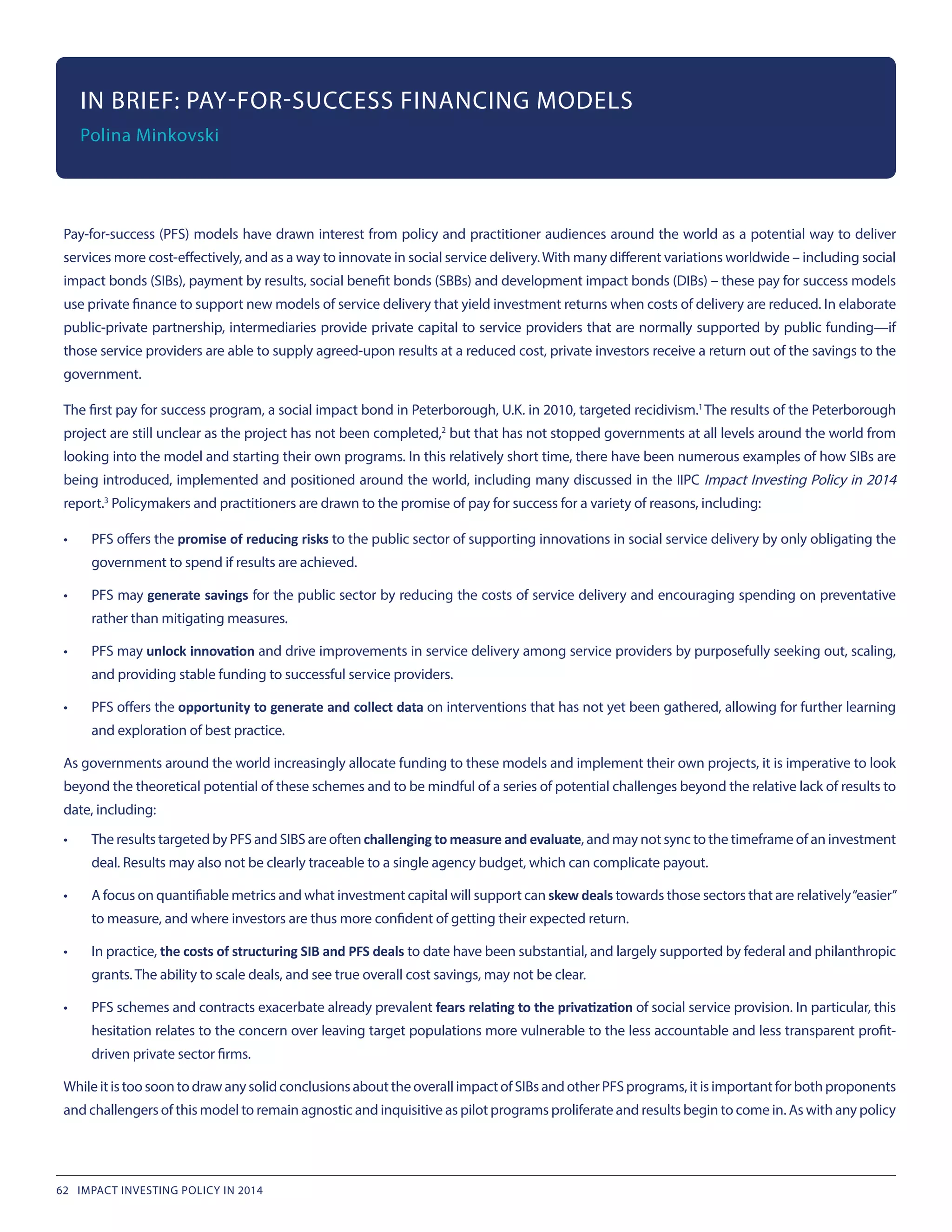 Pay-for-success (PFS) models have drawn interest from policy and practitioner audiences around the world as a potential way to deliver
services more cost-effectively, and as a way to innovate in social service delivery.With many different variations worldwide – including social
impact bonds (SIBs), payment by results, social benefit bonds (SBBs) and development impact bonds (DIBs) – these pay for success models
use private finance to support new models of service delivery that yield investment returns when costs of delivery are reduced. In elaborate
public-private partnership, intermediaries provide private capital to service providers that are normally supported by public funding—if
those service providers are able to supply agreed-upon results at a reduced cost, private investors receive a return out of the savings to the
government.
The first pay for success program, a social impact bond in Peterborough, U.K. in 2010, targeted recidivism.1
The results of the Peterborough
project are still unclear as the project has not been completed,2
but that has not stopped governments at all levels around the world from
looking into the model and starting their own programs. In this relatively short time, there have been numerous examples of how SIBs are
being introduced, implemented and positioned around the world, including many discussed in the IIPC Impact Investing Policy in 2014
report.3
Policymakers and practitioners are drawn to the promise of pay for success for a variety of reasons, including:
•	 PFS offers the promise of reducing risks to the public sector of supporting innovations in social service delivery by only obligating the
government to spend if results are achieved.
•	 PFS may generate savings for the public sector by reducing the costs of service delivery and encouraging spending on preventative
rather than mitigating measures.
•	 PFS may unlock innovation and drive improvements in service delivery among service providers by purposefully seeking out, scaling,
and providing stable funding to successful service providers.
•	 PFS offers the opportunity to generate and collect data on interventions that has not yet been gathered, allowing for further learning
and exploration of best practice.
As governments around the world increasingly allocate funding to these models and implement their own projects, it is imperative to look
beyond the theoretical potential of these schemes and to be mindful of a series of potential challenges beyond the relative lack of results to
date, including:
•	 The results targeted by PFS and SIBS are often challenging to measure and evaluate, and may not sync to the timeframe of an investment
deal. Results may also not be clearly traceable to a single agency budget, which can complicate payout.
•	 A focus on quantifiable metrics and what investment capital will support can skew deals towards those sectors that are relatively“easier”
to measure, and where investors are thus more confident of getting their expected return.
•	 In practice, the costs of structuring SIB and PFS deals to date have been substantial, and largely supported by federal and philanthropic
grants. The ability to scale deals, and see true overall cost savings, may not be clear.
•	 PFS schemes and contracts exacerbate already prevalent fears relating to the privatization of social service provision. In particular, this
hesitation relates to the concern over leaving target populations more vulnerable to the less accountable and less transparent profit-
driven private sector firms.
WhileitistoosoontodrawanysolidconclusionsabouttheoverallimpactofSIBsandotherPFSprograms,itisimportantforbothproponents
and challengers of this model to remain agnostic and inquisitive as pilot programs proliferate and results begin to come in. As with any policy
IN BRIEF: PAY-FOR-SUCCESS FINANCING MODELS
Polina Minkovski
62 IMPACT INVESTING POLICY IN 2014
 