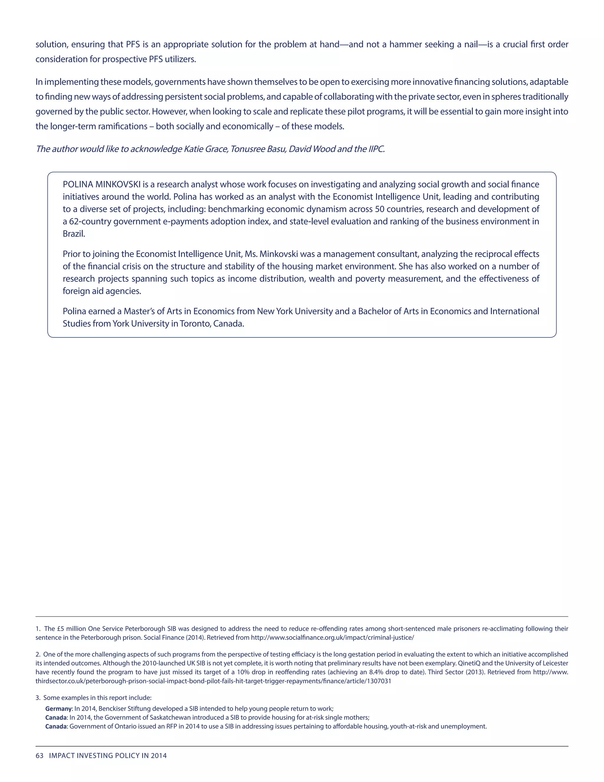 solution, ensuring that PFS is an appropriate solution for the problem at hand—and not a hammer seeking a nail—is a crucial first order
consideration for prospective PFS utilizers.
In implementing these models, governments have shown themselves to be open to exercising more innovative financing solutions, adaptable
tofindingnewwaysofaddressingpersistentsocialproblems,andcapableofcollaboratingwiththeprivatesector,eveninspherestraditionally
governed by the public sector. However, when looking to scale and replicate these pilot programs, it will be essential to gain more insight into
the longer-term ramifications – both socially and economically – of these models.
The author would like to acknowledge Katie Grace,Tonusree Basu, David Wood and the IIPC.
1. The £5 million One Service Peterborough SIB was designed to address the need to reduce re-offending rates among short-sentenced male prisoners re-acclimating following their
sentence in the Peterborough prison. Social Finance (2014). Retrieved from http://www.socialfinance.org.uk/impact/criminal-justice/
2. One of the more challenging aspects of such programs from the perspective of testing efficiacy is the long gestation period in evaluating the extent to which an initiative accomplished
its intended outcomes. Although the 2010-launched UK SIB is not yet complete, it is worth noting that preliminary results have not been exemplary. QinetiQ and the University of Leicester
have recently found the program to have just missed its target of a 10% drop in reoffending rates (achieving an 8.4% drop to date). Third Sector (2013). Retrieved from http://www.
thirdsector.co.uk/peterborough-prison-social-impact-bond-pilot-fails-hit-target-trigger-repayments/finance/article/1307031
3. Some examples in this report include:
Germany: In 2014, Benckiser Stiftung developed a SIB intended to help young people return to work;
Canada: In 2014, the Government of Saskatchewan introduced a SIB to provide housing for at-risk single mothers;
Canada: Government of Ontario issued an RFP in 2014 to use a SIB in addressing issues pertaining to affordable housing, youth-at-risk and unemployment.
POLINA MINKOVSKI is a research analyst whose work focuses on investigating and analyzing social growth and social finance
initiatives around the world. Polina has worked as an analyst with the Economist Intelligence Unit, leading and contributing
to a diverse set of projects, including: benchmarking economic dynamism across 50 countries, research and development of
a 62-country government e-payments adoption index, and state-level evaluation and ranking of the business environment in
Brazil.
Prior to joining the Economist Intelligence Unit, Ms. Minkovski was a management consultant, analyzing the reciprocal effects
of the financial crisis on the structure and stability of the housing market environment. She has also worked on a number of
research projects spanning such topics as income distribution, wealth and poverty measurement, and the effectiveness of
foreign aid agencies.
Polina earned a Master’s of Arts in Economics from New York University and a Bachelor of Arts in Economics and International
Studies fromYork University in Toronto, Canada.
63 IMPACT INVESTING POLICY IN 2014
 