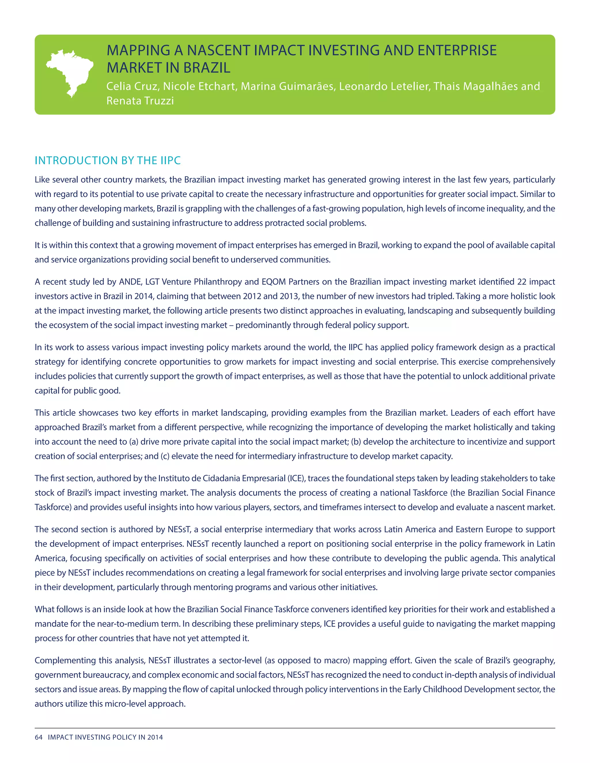 INTRODUCTION BY THE IIPC
Like several other country markets, the Brazilian impact investing market has generated growing interest in the last few years, particularly
with regard to its potential to use private capital to create the necessary infrastructure and opportunities for greater social impact. Similar to
many other developing markets, Brazil is grappling with the challenges of a fast-growing population, high levels of income inequality, and the
challenge of building and sustaining infrastructure to address protracted social problems.
It is within this context that a growing movement of impact enterprises has emerged in Brazil, working to expand the pool of available capital
and service organizations providing social benefit to underserved communities.
A recent study led by ANDE, LGT Venture Philanthropy and EQOM Partners on the Brazilian impact investing market identified 22 impact
investors active in Brazil in 2014, claiming that between 2012 and 2013, the number of new investors had tripled. Taking a more holistic look
at the impact investing market, the following article presents two distinct approaches in evaluating, landscaping and subsequently building
the ecosystem of the social impact investing market – predominantly through federal policy support.
In its work to assess various impact investing policy markets around the world, the IIPC has applied policy framework design as a practical
strategy for identifying concrete opportunities to grow markets for impact investing and social enterprise. This exercise comprehensively
includes policies that currently support the growth of impact enterprises, as well as those that have the potential to unlock additional private
capital for public good.
This article showcases two key efforts in market landscaping, providing examples from the Brazilian market. Leaders of each effort have
approached Brazil’s market from a different perspective, while recognizing the importance of developing the market holistically and taking
into account the need to (a) drive more private capital into the social impact market; (b) develop the architecture to incentivize and support
creation of social enterprises; and (c) elevate the need for intermediary infrastructure to develop market capacity.
The first section, authored by the Instituto de Cidadania Empresarial (ICE), traces the foundational steps taken by leading stakeholders to take
stock of Brazil’s impact investing market. The analysis documents the process of creating a national Taskforce (the Brazilian Social Finance
Taskforce) and provides useful insights into how various players, sectors, and timeframes intersect to develop and evaluate a nascent market.
The second section is authored by NESsT, a social enterprise intermediary that works across Latin America and Eastern Europe to support
the development of impact enterprises. NESsT recently launched a report on positioning social enterprise in the policy framework in Latin
America, focusing specifically on activities of social enterprises and how these contribute to developing the public agenda. This analytical
piece by NESsT includes recommendations on creating a legal framework for social enterprises and involving large private sector companies
in their development, particularly through mentoring programs and various other initiatives.
What follows is an inside look at how the Brazilian Social FinanceTaskforce conveners identified key priorities for their work and established a
mandate for the near-to-medium term. In describing these preliminary steps, ICE provides a useful guide to navigating the market mapping
process for other countries that have not yet attempted it.
Complementing this analysis, NESsT illustrates a sector-level (as opposed to macro) mapping effort. Given the scale of Brazil’s geography,
government bureaucracy, and complex economic and social factors, NESsT has recognized the need to conduct in-depth analysis of individual
sectors and issue areas. By mapping the flow of capital unlocked through policy interventions in the Early Childhood Development sector, the
authors utilize this micro-level approach.
MAPPING A NASCENT IMPACT INVESTING AND ENTERPRISE
MARKET IN BRAZIL
Celia Cruz, Nicole Etchart, Marina Guimarães, Leonardo Letelier, Thais Magalhães and
Renata Truzzi
64 IMPACT INVESTING POLICY IN 2014
 