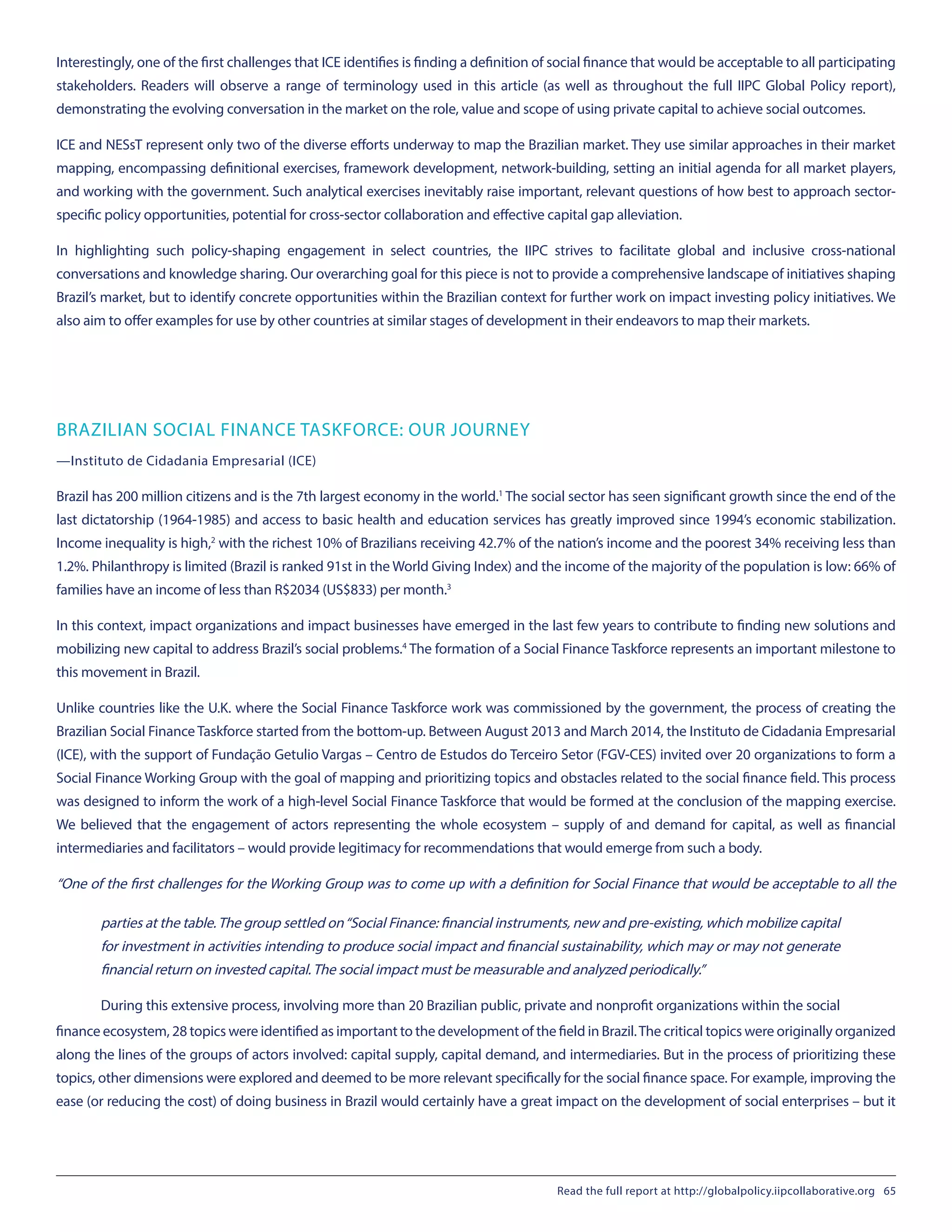 Interestingly, one of the first challenges that ICE identifies is finding a definition of social finance that would be acceptable to all participating
stakeholders. Readers will observe a range of terminology used in this article (as well as throughout the full IIPC Global Policy report),
demonstrating the evolving conversation in the market on the role, value and scope of using private capital to achieve social outcomes.
ICE and NESsT represent only two of the diverse efforts underway to map the Brazilian market. They use similar approaches in their market
mapping, encompassing definitional exercises, framework development, network-building, setting an initial agenda for all market players,
and working with the government. Such analytical exercises inevitably raise important, relevant questions of how best to approach sector-
specific policy opportunities, potential for cross-sector collaboration and effective capital gap alleviation.
In highlighting such policy-shaping engagement in select countries, the IIPC strives to facilitate global and inclusive cross-national
conversations and knowledge sharing. Our overarching goal for this piece is not to provide a comprehensive landscape of initiatives shaping
Brazil’s market, but to identify concrete opportunities within the Brazilian context for further work on impact investing policy initiatives. We
also aim to offer examples for use by other countries at similar stages of development in their endeavors to map their markets.
BRAZILIAN SOCIAL FINANCE TASKFORCE: OUR JOURNEY
—Instituto de Cidadania Empresarial (ICE)
Brazil has 200 million citizens and is the 7th largest economy in the world.1
The social sector has seen significant growth since the end of the
last dictatorship (1964-1985) and access to basic health and education services has greatly improved since 1994’s economic stabilization.
Income inequality is high,2
with the richest 10% of Brazilians receiving 42.7% of the nation’s income and the poorest 34% receiving less than
1.2%. Philanthropy is limited (Brazil is ranked 91st in the World Giving Index) and the income of the majority of the population is low: 66% of
families have an income of less than R$2034 (US$833) per month.3
In this context, impact organizations and impact businesses have emerged in the last few years to contribute to finding new solutions and
mobilizing new capital to address Brazil’s social problems.4
The formation of a Social Finance Taskforce represents an important milestone to
this movement in Brazil.
Unlike countries like the U.K. where the Social Finance Taskforce work was commissioned by the government, the process of creating the
Brazilian Social Finance Taskforce started from the bottom-up. Between August 2013 and March 2014, the Instituto de Cidadania Empresarial
(ICE), with the support of Fundação Getulio Vargas – Centro de Estudos do Terceiro Setor (FGV-CES) invited over 20 organizations to form a
Social Finance Working Group with the goal of mapping and prioritizing topics and obstacles related to the social finance field. This process
was designed to inform the work of a high-level Social Finance Taskforce that would be formed at the conclusion of the mapping exercise.
We believed that the engagement of actors representing the whole ecosystem – supply of and demand for capital, as well as financial
intermediaries and facilitators – would provide legitimacy for recommendations that would emerge from such a body.
“One of the first challenges for the Working Group was to come up with a definition for Social Finance that would be acceptable to all the
parties at the table.The group settled on“Social Finance: financial instruments, new and pre-existing, which mobilize capital
for investment in activities intending to produce social impact and financial sustainability, which may or may not generate
financial return on invested capital.The social impact must be measurable and analyzed periodically.”
During this extensive process, involving more than 20 Brazilian public, private and nonprofit organizations within the social
finance ecosystem, 28 topics were identified as important to the development of the field in Brazil.The critical topics were originally organized
along the lines of the groups of actors involved: capital supply, capital demand, and intermediaries. But in the process of prioritizing these
topics, other dimensions were explored and deemed to be more relevant specifically for the social finance space. For example, improving the
ease (or reducing the cost) of doing business in Brazil would certainly have a great impact on the development of social enterprises – but it
Read the full report at http://globalpolicy.iipcollaborative.org 65
 