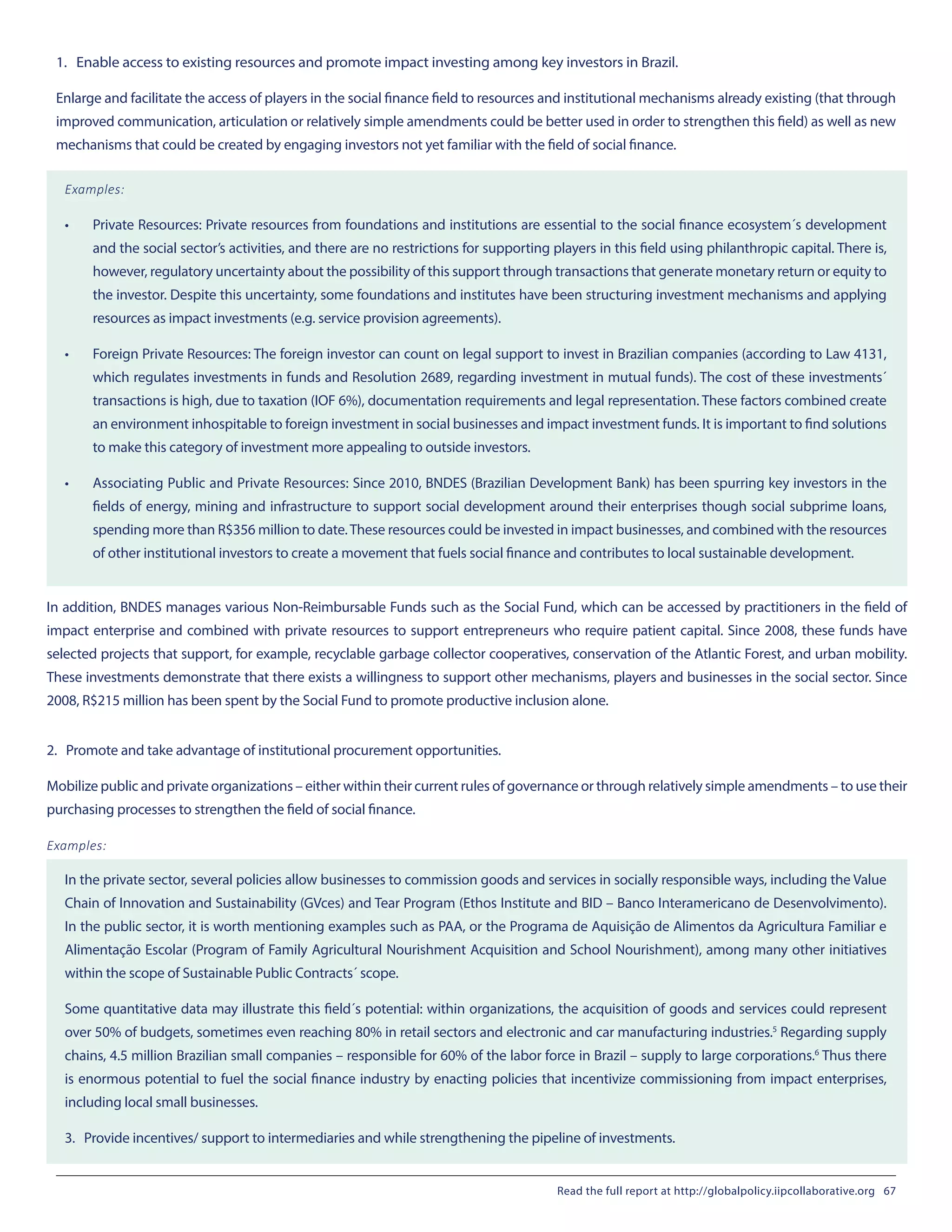 1. Enable access to existing resources and promote impact investing among key investors in Brazil.
Enlarge and facilitate the access of players in the social finance field to resources and institutional mechanisms already existing (that through
improved communication, articulation or relatively simple amendments could be better used in order to strengthen this field) as well as new
mechanisms that could be created by engaging investors not yet familiar with the field of social finance.
Examples:
•	 Private Resources: Private resources from foundations and institutions are essential to the social finance ecosystem´s development
and the social sector’s activities, and there are no restrictions for supporting players in this field using philanthropic capital. There is,
however, regulatory uncertainty about the possibility of this support through transactions that generate monetary return or equity to
the investor. Despite this uncertainty, some foundations and institutes have been structuring investment mechanisms and applying
resources as impact investments (e.g. service provision agreements).
•	 Foreign Private Resources: The foreign investor can count on legal support to invest in Brazilian companies (according to Law 4131,
which regulates investments in funds and Resolution 2689, regarding investment in mutual funds). The cost of these investments´
transactions is high, due to taxation (IOF 6%), documentation requirements and legal representation. These factors combined create
an environment inhospitable to foreign investment in social businesses and impact investment funds. It is important to find solutions
to make this category of investment more appealing to outside investors.
•	 Associating Public and Private Resources: Since 2010, BNDES (Brazilian Development Bank) has been spurring key investors in the
fields of energy, mining and infrastructure to support social development around their enterprises though social subprime loans,
spending more than R$356 million to date.These resources could be invested in impact businesses, and combined with the resources
of other institutional investors to create a movement that fuels social finance and contributes to local sustainable development.
In addition, BNDES manages various Non-Reimbursable Funds such as the Social Fund, which can be accessed by practitioners in the field of
impact enterprise and combined with private resources to support entrepreneurs who require patient capital. Since 2008, these funds have
selected projects that support, for example, recyclable garbage collector cooperatives, conservation of the Atlantic Forest, and urban mobility.
These investments demonstrate that there exists a willingness to support other mechanisms, players and businesses in the social sector. Since
2008, R$215 million has been spent by the Social Fund to promote productive inclusion alone.
2. Promote and take advantage of institutional procurement opportunities.
Mobilize public and private organizations – either within their current rules of governance or through relatively simple amendments – to use their
purchasing processes to strengthen the field of social finance.
Examples:
In the private sector, several policies allow businesses to commission goods and services in socially responsible ways, including the Value
Chain of Innovation and Sustainability (GVces) and Tear Program (Ethos Institute and BID – Banco Interamericano de Desenvolvimento).
In the public sector, it is worth mentioning examples such as PAA, or the Programa de Aquisição de Alimentos da Agricultura Familiar e
Alimentação Escolar (Program of Family Agricultural Nourishment Acquisition and School Nourishment), among many other initiatives
within the scope of Sustainable Public Contracts´ scope.
Some quantitative data may illustrate this field´s potential: within organizations, the acquisition of goods and services could represent
over 50% of budgets, sometimes even reaching 80% in retail sectors and electronic and car manufacturing industries.5
Regarding supply
chains, 4.5 million Brazilian small companies – responsible for 60% of the labor force in Brazil – supply to large corporations.6
Thus there
is enormous potential to fuel the social finance industry by enacting policies that incentivize commissioning from impact enterprises,
including local small businesses.
3. Provide incentives/ support to intermediaries and while strengthening the pipeline of investments.
Read the full report at http://globalpolicy.iipcollaborative.org 67
 