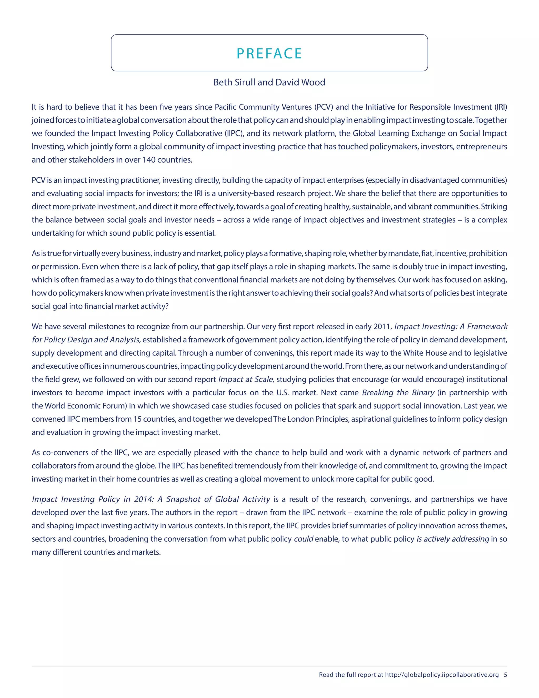 PREFACE
Beth Sirull and David Wood
It is hard to believe that it has been five years since Pacific Community Ventures (PCV) and the Initiative for Responsible Investment (IRI)
joinedforcestoinitiateaglobalconversationabouttherolethatpolicycanandshouldplayinenablingimpactinvestingtoscale.Together
we founded the Impact Investing Policy Collaborative (IIPC), and its network platform, the Global Learning Exchange on Social Impact
Investing, which jointly form a global community of impact investing practice that has touched policymakers, investors, entrepreneurs
and other stakeholders in over 140 countries.
PCV is an impact investing practitioner, investing directly, building the capacity of impact enterprises (especially in disadvantaged communities)
and evaluating social impacts for investors; the IRI is a university-based research project. We share the belief that there are opportunities to
directmoreprivateinvestment,anddirectitmoreeffectively,towardsagoalofcreatinghealthy,sustainable,andvibrantcommunities.Striking
the balance between social goals and investor needs – across a wide range of impact objectives and investment strategies – is a complex
undertaking for which sound public policy is essential.
Asistrueforvirtuallyeverybusiness,industryandmarket,policyplaysaformative,shapingrole,whetherbymandate,fiat,incentive,prohibition
or permission. Even when there is a lack of policy, that gap itself plays a role in shaping markets. The same is doubly true in impact investing,
which is often framed as a way to do things that conventional financial markets are not doing by themselves. Our work has focused on asking,
howdopolicymakersknowwhenprivateinvestmentistherightanswertoachievingtheirsocialgoals?Andwhatsortsofpoliciesbestintegrate
social goal into financial market activity?
We have several milestones to recognize from our partnership. Our very first report released in early 2011, Impact Investing: A Framework
for Policy Design and Analysis, established a framework of government policy action, identifying the role of policy in demand development,
supply development and directing capital. Through a number of convenings, this report made its way to the White House and to legislative
andexecutiveofficesinnumerouscountries,impactingpolicydevelopmentaroundtheworld.Fromthere,asournetworkandunderstandingof
the field grew, we followed on with our second report Impact at Scale, studying policies that encourage (or would encourage) institutional
investors to become impact investors with a particular focus on the U.S. market. Next came Breaking the Binary (in partnership with
the World Economic Forum) in which we showcased case studies focused on policies that spark and support social innovation. Last year, we
convened IIPC members from 15 countries, and together we developedThe London Principles, aspirational guidelines to inform policy design
and evaluation in growing the impact investing market.
As co-conveners of the IIPC, we are especially pleased with the chance to help build and work with a dynamic network of partners and
collaborators from around the globe.The IIPC has benefited tremendously from their knowledge of, and commitment to, growing the impact
investing market in their home countries as well as creating a global movement to unlock more capital for public good.
Impact Investing Policy in 2014: A Snapshot of Global Activity is a result of the research, convenings, and partnerships we have
developed over the last five years. The authors in the report – drawn from the IIPC network – examine the role of public policy in growing
and shaping impact investing activity in various contexts. In this report, the IIPC provides brief summaries of policy innovation across themes,
sectors and countries, broadening the conversation from what public policy could enable, to what public policy is actively addressing in so
many different countries and markets.
Read the full report at http://globalpolicy.iipcollaborative.org 5
 