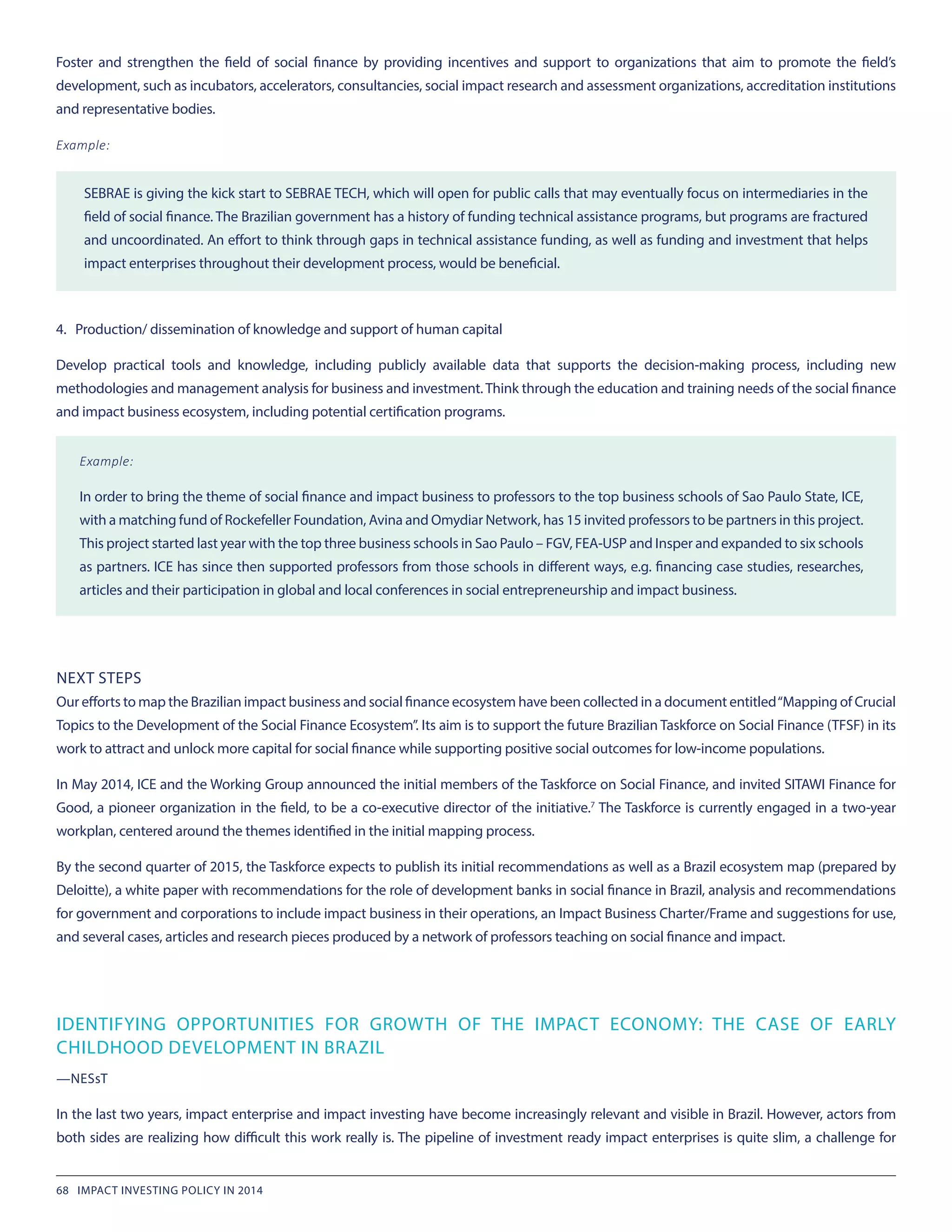 Foster and strengthen the field of social finance by providing incentives and support to organizations that aim to promote the field’s
development, such as incubators, accelerators, consultancies, social impact research and assessment organizations, accreditation institutions
and representative bodies.
Example:
SEBRAE is giving the kick start to SEBRAE TECH, which will open for public calls that may eventually focus on intermediaries in the
field of social finance. The Brazilian government has a history of funding technical assistance programs, but programs are fractured
and uncoordinated. An effort to think through gaps in technical assistance funding, as well as funding and investment that helps
impact enterprises throughout their development process, would be beneficial.
4. Production/ dissemination of knowledge and support of human capital
Develop practical tools and knowledge, including publicly available data that supports the decision-making process, including new
methodologies and management analysis for business and investment. Think through the education and training needs of the social finance
and impact business ecosystem, including potential certification programs.
Example:
In order to bring the theme of social finance and impact business to professors to the top business schools of Sao Paulo State, ICE,
with a matching fund of Rockefeller Foundation, Avina and Omydiar Network, has 15 invited professors to be partners in this project.
This project started last year with the top three business schools in Sao Paulo – FGV, FEA-USP and Insper and expanded to six schools
as partners. ICE has since then supported professors from those schools in different ways, e.g. financing case studies, researches,
articles and their participation in global and local conferences in social entrepreneurship and impact business.
NEXT STEPS
Our efforts to map the Brazilian impact business and social finance ecosystem have been collected in a document entitled“Mapping of Crucial
Topics to the Development of the Social Finance Ecosystem”. Its aim is to support the future Brazilian Taskforce on Social Finance (TFSF) in its
work to attract and unlock more capital for social finance while supporting positive social outcomes for low-income populations.
In May 2014, ICE and the Working Group announced the initial members of the Taskforce on Social Finance, and invited SITAWI Finance for
Good, a pioneer organization in the field, to be a co-executive director of the initiative.7
The Taskforce is currently engaged in a two-year
workplan, centered around the themes identified in the initial mapping process.
By the second quarter of 2015, the Taskforce expects to publish its initial recommendations as well as a Brazil ecosystem map (prepared by
Deloitte), a white paper with recommendations for the role of development banks in social finance in Brazil, analysis and recommendations
for government and corporations to include impact business in their operations, an Impact Business Charter/Frame and suggestions for use,
and several cases, articles and research pieces produced by a network of professors teaching on social finance and impact.
IDENTIFYING OPPORTUNITIES FOR GROWTH OF THE IMPACT ECONOMY: THE CASE OF EARLY
CHILDHOOD DEVELOPMENT IN BRAZIL
—NESsT
In the last two years, impact enterprise and impact investing have become increasingly relevant and visible in Brazil. However, actors from
both sides are realizing how difficult this work really is. The pipeline of investment ready impact enterprises is quite slim, a challenge for
68 IMPACT INVESTING POLICY IN 2014
 