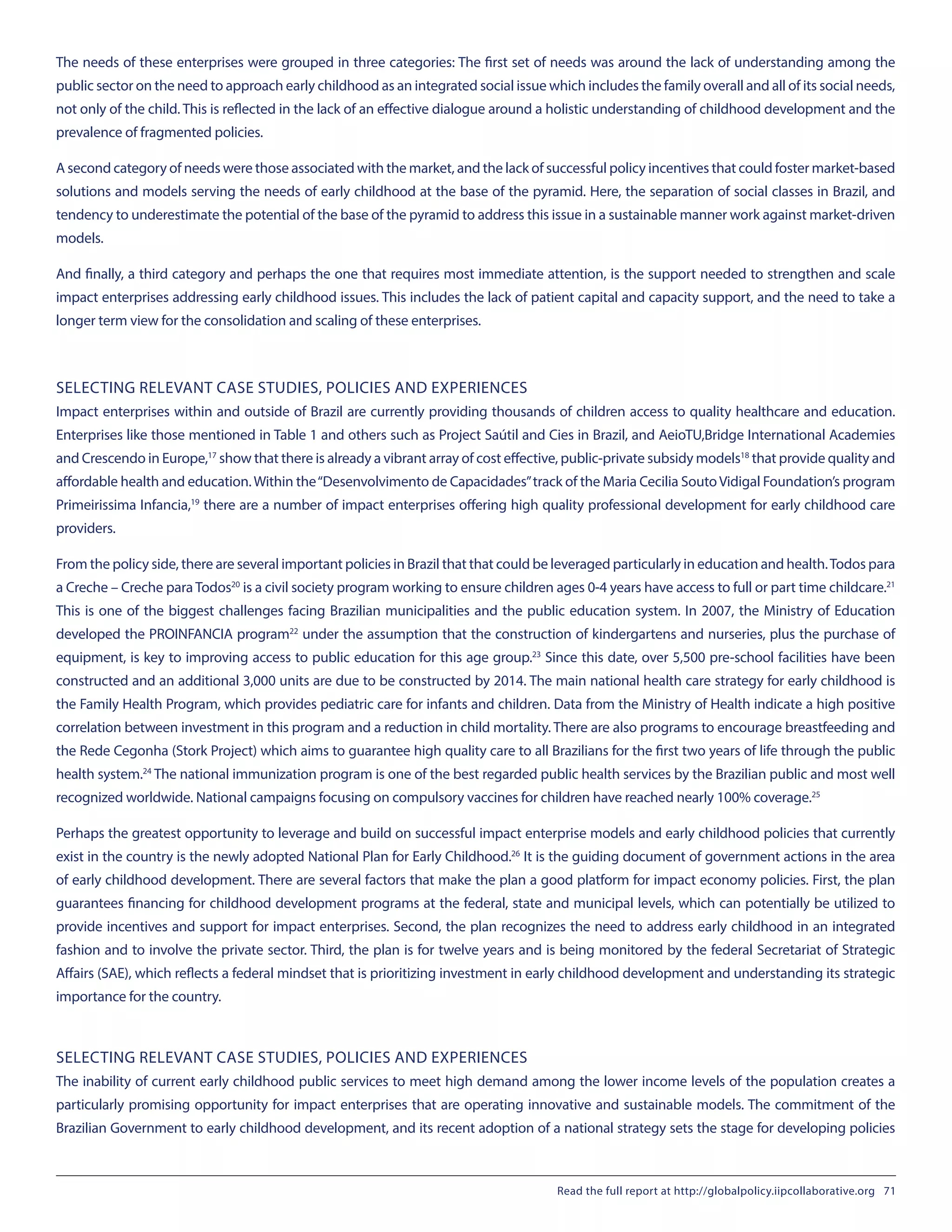 The needs of these enterprises were grouped in three categories: The first set of needs was around the lack of understanding among the
public sector on the need to approach early childhood as an integrated social issue which includes the family overall and all of its social needs,
not only of the child. This is reflected in the lack of an effective dialogue around a holistic understanding of childhood development and the
prevalence of fragmented policies.
A second category of needs were those associated with the market, and the lack of successful policy incentives that could foster market-based
solutions and models serving the needs of early childhood at the base of the pyramid. Here, the separation of social classes in Brazil, and
tendency to underestimate the potential of the base of the pyramid to address this issue in a sustainable manner work against market-driven
models.
And finally, a third category and perhaps the one that requires most immediate attention, is the support needed to strengthen and scale
impact enterprises addressing early childhood issues. This includes the lack of patient capital and capacity support, and the need to take a
longer term view for the consolidation and scaling of these enterprises.
SELECTING RELEVANT CASE STUDIES, POLICIES AND EXPERIENCES
Impact enterprises within and outside of Brazil are currently providing thousands of children access to quality healthcare and education.
Enterprises like those mentioned in Table 1 and others such as Project Saútil and Cies in Brazil, and AeioTU,Bridge International Academies
and Crescendo in Europe,17
show that there is already a vibrant array of cost effective, public-private subsidy models18
that provide quality and
affordable health and education.Within the“Desenvolvimento de Capacidades”track of the Maria Cecilia SoutoVidigal Foundation’s program
Primeirissima Infancia,19
there are a number of impact enterprises offering high quality professional development for early childhood care
providers.
From the policy side, there are several important policies in Brazil that that could be leveraged particularly in education and health.Todos para
a Creche – Creche para Todos20
is a civil society program working to ensure children ages 0-4 years have access to full or part time childcare.21
This is one of the biggest challenges facing Brazilian municipalities and the public education system. In 2007, the Ministry of Education
developed the PROINFANCIA program22
under the assumption that the construction of kindergartens and nurseries, plus the purchase of
equipment, is key to improving access to public education for this age group.23
Since this date, over 5,500 pre-school facilities have been
constructed and an additional 3,000 units are due to be constructed by 2014. The main national health care strategy for early childhood is
the Family Health Program, which provides pediatric care for infants and children. Data from the Ministry of Health indicate a high positive
correlation between investment in this program and a reduction in child mortality. There are also programs to encourage breastfeeding and
the Rede Cegonha (Stork Project) which aims to guarantee high quality care to all Brazilians for the first two years of life through the public
health system.24
The national immunization program is one of the best regarded public health services by the Brazilian public and most well
recognized worldwide. National campaigns focusing on compulsory vaccines for children have reached nearly 100% coverage.25
Perhaps the greatest opportunity to leverage and build on successful impact enterprise models and early childhood policies that currently
exist in the country is the newly adopted National Plan for Early Childhood.26
It is the guiding document of government actions in the area
of early childhood development. There are several factors that make the plan a good platform for impact economy policies. First, the plan
guarantees financing for childhood development programs at the federal, state and municipal levels, which can potentially be utilized to
provide incentives and support for impact enterprises. Second, the plan recognizes the need to address early childhood in an integrated
fashion and to involve the private sector. Third, the plan is for twelve years and is being monitored by the federal Secretariat of Strategic
Affairs (SAE), which reflects a federal mindset that is prioritizing investment in early childhood development and understanding its strategic
importance for the country.
SELECTING RELEVANT CASE STUDIES, POLICIES AND EXPERIENCES
The inability of current early childhood public services to meet high demand among the lower income levels of the population creates a
particularly promising opportunity for impact enterprises that are operating innovative and sustainable models. The commitment of the
Brazilian Government to early childhood development, and its recent adoption of a national strategy sets the stage for developing policies
Read the full report at http://globalpolicy.iipcollaborative.org 71
 