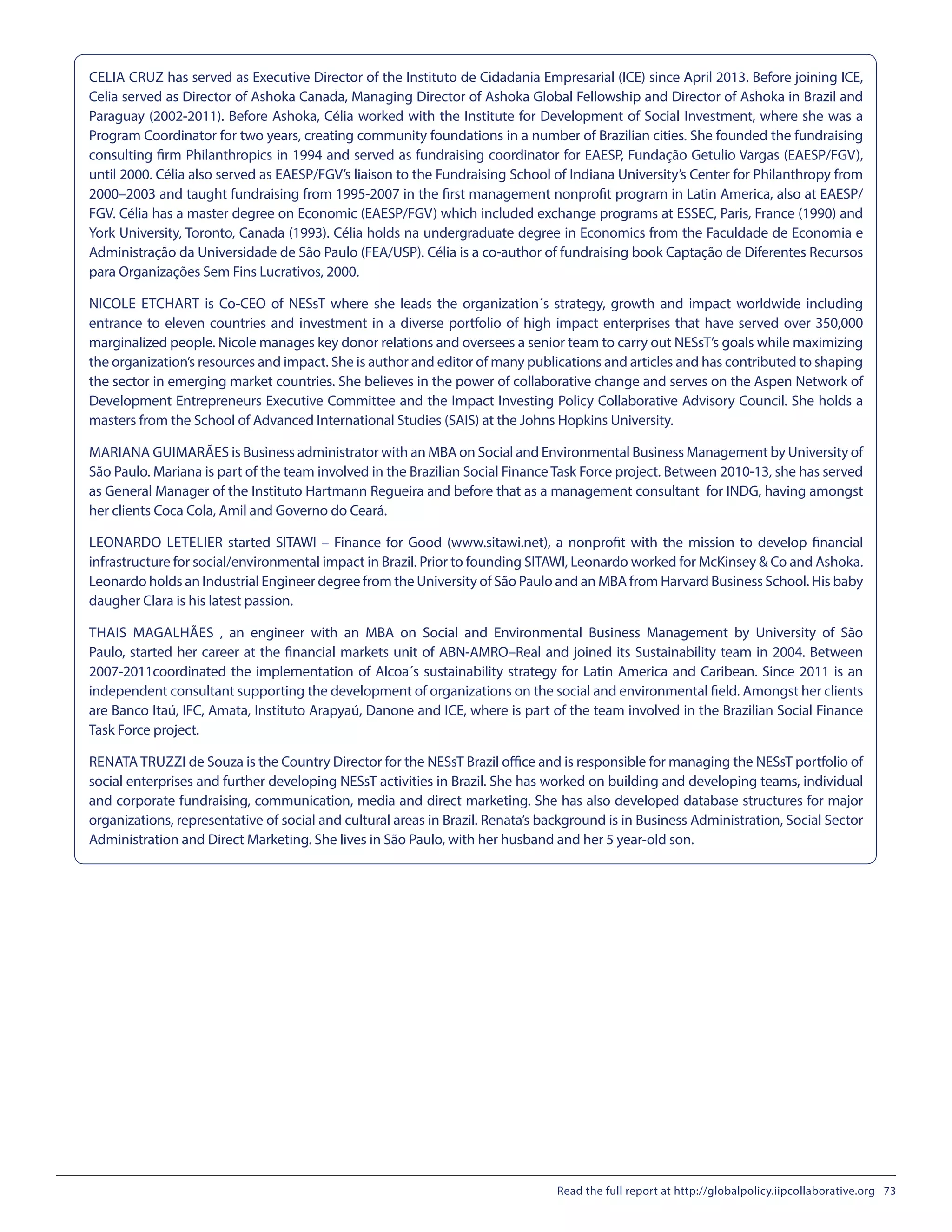 CELIA CRUZ has served as Executive Director of the Instituto de Cidadania Empresarial (ICE) since April 2013. Before joining ICE,
Celia served as Director of Ashoka Canada, Managing Director of Ashoka Global Fellowship and Director of Ashoka in Brazil and
Paraguay (2002-2011). Before Ashoka, Célia worked with the Institute for Development of Social Investment, where she was a
Program Coordinator for two years, creating community foundations in a number of Brazilian cities. She founded the fundraising
consulting firm Philanthropics in 1994 and served as fundraising coordinator for EAESP, Fundação Getulio Vargas (EAESP/FGV),
until 2000. Célia also served as EAESP/FGV’s liaison to the Fundraising School of Indiana University’s Center for Philanthropy from
2000–2003 and taught fundraising from 1995-2007 in the first management nonprofit program in Latin America, also at EAESP/
FGV. Célia has a master degree on Economic (EAESP/FGV) which included exchange programs at ESSEC, Paris, France (1990) and
York University, Toronto, Canada (1993). Célia holds na undergraduate degree in Economics from the Faculdade de Economia e
Administração da Universidade de São Paulo (FEA/USP). Célia is a co-author of fundraising book Captação de Diferentes Recursos
para Organizações Sem Fins Lucrativos, 2000.
NICOLE ETCHART is Co-CEO of NESsT where she leads the organization´s strategy, growth and impact worldwide including
entrance to eleven countries and investment in a diverse portfolio of high impact enterprises that have served over 350,000
marginalized people. Nicole manages key donor relations and oversees a senior team to carry out NESsT’s goals while maximizing
the organization’s resources and impact. She is author and editor of many publications and articles and has contributed to shaping
the sector in emerging market countries. She believes in the power of collaborative change and serves on the Aspen Network of
Development Entrepreneurs Executive Committee and the Impact Investing Policy Collaborative Advisory Council. She holds a
masters from the School of Advanced International Studies (SAIS) at the Johns Hopkins University.
MARIANA GUIMARÃES is Business administrator with an MBA on Social and Environmental Business Management by University of
São Paulo. Mariana is part of the team involved in the Brazilian Social Finance Task Force project. Between 2010-13, she has served
as General Manager of the Instituto Hartmann Regueira and before that as a management consultant for INDG, having amongst
her clients Coca Cola, Amil and Governo do Ceará.
LEONARDO LETELIER started SITAWI – Finance for Good (www.sitawi.net), a nonprofit with the mission to develop financial
infrastructure for social/environmental impact in Brazil. Prior to founding SITAWI, Leonardo worked for McKinsey & Co and Ashoka.
Leonardo holds an Industrial Engineer degree from the University of São Paulo and an MBA from Harvard Business School. His baby
daugher Clara is his latest passion.
THAIS MAGALHÃES , an engineer with an MBA on Social and Environmental Business Management by University of São
Paulo, started her career at the financial markets unit of ABN-AMRO–Real and joined its Sustainability team in 2004. Between
2007-2011coordinated the implementation of Alcoa´s sustainability strategy for Latin America and Caribean. Since 2011 is an
independent consultant supporting the development of organizations on the social and environmental field. Amongst her clients
are Banco Itaú, IFC, Amata, Instituto Arapyaú, Danone and ICE, where is part of the team involved in the Brazilian Social Finance
Task Force project.
RENATA TRUZZI de Souza is the Country Director for the NESsT Brazil office and is responsible for managing the NESsT portfolio of
social enterprises and further developing NESsT activities in Brazil. She has worked on building and developing teams, individual
and corporate fundraising, communication, media and direct marketing. She has also developed database structures for major
organizations, representative of social and cultural areas in Brazil. Renata’s background is in Business Administration, Social Sector
Administration and Direct Marketing. She lives in São Paulo, with her husband and her 5 year-old son.
Read the full report at http://globalpolicy.iipcollaborative.org 73
 
